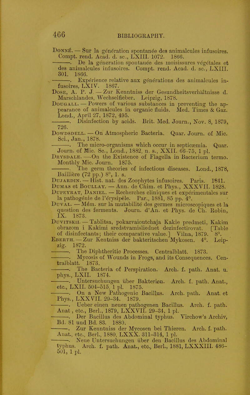 DoNN^. — Sur la gendi-ation spontande des animalcules infusoires. Compt. rend. Acad. d. sc., LXIII. 1072. 18(56. . De la generation spontauee des inoisissures vegetales et des animalcules infusoires. Compt. rend. Acad. d. sc., LXIII. 301. 1866. . Experience relative aux generations des animalcules in- fusoires, LXIV. 1867. Dose, A. P. J. — Zur Kenntniss der Gesundheitsverliiiltnisse d. Marschlandes, Wechselfieber. Leipzig, 1878. DouGALL. — Powers of various substances in preventing the ap- pearance of animalcules in organic fluids. Med. Times & Gaz. Lond., April 27, 1872, 495. . Disinfection by acids. Brit. Med. Journ., Nov. 8, 1879, 726. DowDSDELL. — On Atmospheric Bacteria. Quar. Journ. of Mic. Sci., Jan., 1878. . The micro-organisms which occur in septicEemia. Quar. Journ. of Mic. Sc., Lond., 1882, n. s., XXII. 06-75, 1 pi. Drysdale. —-On the Existence of Flagella in Bacterium termo. Monthly Mic. Journ. 1875. . The germ theories of infectious diseases. Lond., 1878, Baillifere (72 pp.) 8°, 1. s. Du.jAUDiN. — Hist. nat. des Zoophytes infusoires. Paris. 1641. Dumas et Boullay. — Ann. de Chim. et Phys., XXXVII. 1828. DuPKYHAT, Daniel. —Recherches cliniques et experimentales sur la pathogdnie de I'drysifi^le. Par., 1881, 85 pp. 4°. Duval. —M6m. sur la mutabilite des germes microscopiques et la question des ferments. Journ. d'An. et Phys. de Ch. Robin, IX. 1873. DuvxTSKii. — Tablitsa, pokazvaioutchaja Kakie predmeti, Kakim obrazom i Kakimi sredstvamisliednet dezinfectirovat. [Table of disinfectants; their comparative value.] Vilna, 1879. 8°. Eberth. — Zur Kentniss der bakteritschen Mykosen. 4°. Leip- zig. 1872. . The Diphtheritic Processes. Centralblatt. 1873. . Mycosis of Wounds in Frogs, and its Consequences. Cen- tralblatt. 1873. . The Bacteria of Perspiration. Arch. f. path. Anat. u. phys., LXIL 1874. . Untersuchungen iiber Bakterien. Arch. f. path. Anat., etc., LXII. 504-515, 1 pi. 1875. . On a New Pathogenic Bacillus. Arch. path. Anat. et Phys., LXXVII. 29-34. 1879. . Ueber einen neuen pathogenen Bacillus. Arch. f. path. Anat, etc., Berl., 1879, LXXVII. 29-34, 1 pi. . Der Bacillus des Abdominal tvphus. Virchow's Archiv, Bd. 81 und Bd. 83. 1880. ■ . Zur Kenntniss der Mycosen bei Thieren. Arch. f. path. Anat., etc., Berl., 1880, LXXX. 311-314, 1 pi. •. Neue Untersuchungen iiber den Bacillus des Abdominal typhus. Arch. f. path. Anat., etc., Berl., 1881, LXXXIII. 486- 501, 1 pi.