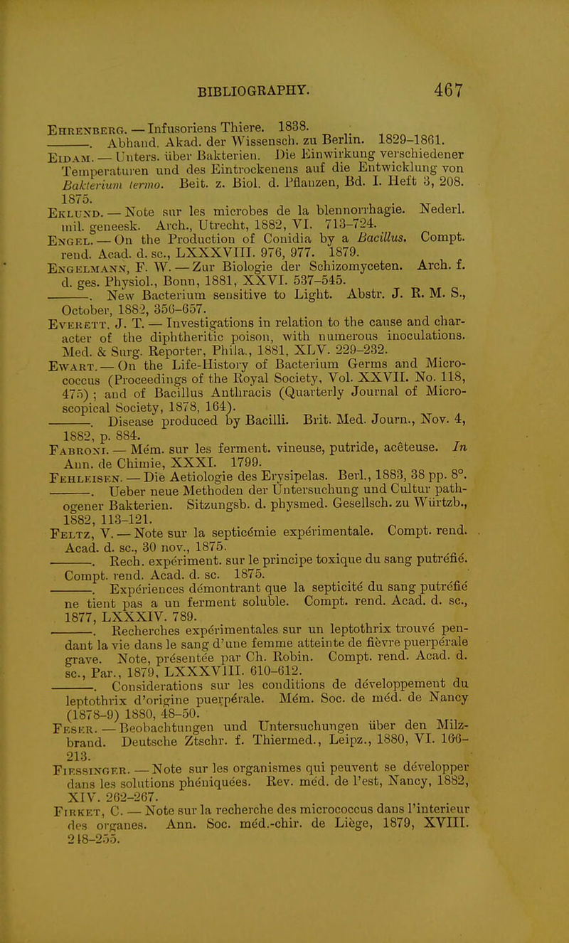 EhrenberCt. — Infusoriens Thiere. 1838. . Abhaiid. Akad. der Wissensch. zu Berlin. 1829-1861. EiDAM. — Unters. iiber Bakterien. Die Einwirkung verschiedener Temperaturen und des Eintrockenens auf die Entwicklung von Bakteriuni lerino. Beit. z. Biol. d. Tflauzen, Bd. I. Heft 3, 208. 1875. , . „ T , EivLUXD. — Note sur les microbes de la blennorrhagie. JNederl. mil. geneesk. Arch., Utrecht, 1882, VI. 713-724. Engel. — On the Production of Couidia by a Bacillus. Compt. rend. Acad. d. sc., LXXXVIII. 976, 977. 1879. Engelmanx, F. W.—Zur Biologie der Schizomyceten. Arch. f. d. ges. Physiol., Bonn, 1881, XXVI. 537-545. . New Bacterium sensitive to Light. Abstr. J. R. M. S., October, 1882, 350-657. Everett, J. T. — Investigations in relation to the cause and char- acter of the diphtheritic poison, with numerous inoculations. Med. & Surg. Reporter, Phila., 1881, XLV. 229-232. EwART. — On the Life-History of Bacterium Germs and Micro- coccus (Proceedings of the Royal Society, Vol. XXVII. No. 118, 475) ; and of Bacillus Anthracis (Quarterly Journal of Micro- scopical Society, 1878, 164). . Disease produced by Bacilli. Brit. Med. Journ., Nov. 4, 1882, p. 884. Fabroxi. — Mem. sur les ferment, vineuse, putride, aceteuse. In Ann. de Chimie, XXXI. 1799. Fehleisen. — Die Aetiologie des Erysipelas. Berl., 1883, 38 pp. 8°. . Ueber neue Methoden der Untersuchung und Cultur path- ogener Bakterien. Sitzungsb. d. physraed. Gesellsch. zu Wiirtzb., 1882, 113-121. Feltz, V. — Note sur la septicemic experimentale. Compt. rend. Acad. d. sc., 30 nov., 1875. . Rech. experiment, sur le principe toxique du sang putrefie. Compt. rend. Acad. d. sc. 1875. Experiences demontrant que la septicite du sang putrefie ne tient pas a un ferment soluble. Compt. rend. Acad. d. sc., 1877, LXXXIV. 789. . Recherches exp^riraentales sur un leptothrix trouve pen- dant la vie dans le sang d'une ferame atteinte de fievre puerperale grave. Note, presentee par Ch. Robin. Compt. rend. Acad. d. sc., Par., 1879, LXXXVIII. 610-612. Considerations sur les conditions de developpemeut du leptothrix d'origine puerperale. Mem. Soc. de med. de Nancy (1878-9) 1880, 48-50. Feskr.—Beobachtungen und Untersuchungen iiber den Milz- brand. Deutsche Ztschr. f. Thiermed., Leipz., 1880, VI. 160- 213. , FiFssiNGKR. —Note sur les organismes qui peuvent se developper dans les solutions pheniquees. Rev. med. de Test, Nancy, 1882, XIV. 262-267. FiRKET, C. — Note sur la recherche des micrococcus dans I'interieur des organes. Ann. Soc. med.-chir. de Lifege, 1879, XVIII. 218-255.