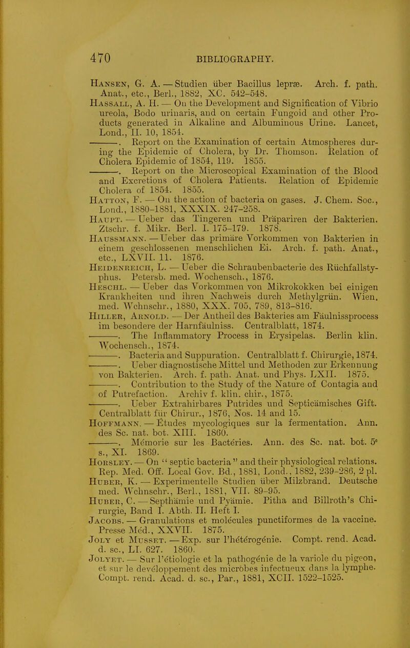 Hansen, G. A. — Studien iiber Bacillus leprse. Ai-ch. f, path. Anat., etc., Bed., 1882, XC. 542-548. Hassall, a. H. — Oil the Development and Signification of Vibrio ureola, Bodo urinaris, and on certain Fungoid and other Pro- ducts generated in Alkaline and Albuminous Urine. Lancet, Lond., II. 10, 1854. . Report on the Examination of certain Atmospheres dur- ing the Epidemic of Cholera, by Dr. Thomson, llelation of Cholera Epidemic of 1854, 119. 1855. . Report on the Microscopical Examination of the Blood and Excretions of Cholera Patients. Relation of Epidemic Cholera of 1854. 1855. Hatton, F. — On the action of bacteria on gases. J. Chem. Soc, Lond., 1880-1881, XXXIX. 247-258. Haupt. — Ueber das Tingeren und Prapariren der Bakterien. Ztschr. f. Mikr. Berl. 1. 175-179. 1878. Haussmann.—Ueber das prim'are Vorkommen von Bakterien in einera geschlossenen menschlichen Ei. Arch. f. path. Anat., etc., LXVII. 11. 1876. Heidenueich, L. — Ueber die Schraubenbacterie des Riichfallsty- phus. Petersb. med. Wochensch., 1876. Hesciil. — Ueber das Vorkommen von Mikrokokken bei einigen Krankheiten und ihren Nachweis durch Methylgriiu. Wien. med. Wchnschr., 1880, XXX. 705, 789, 813-816. IIiLi.ER, Arnold. —Der Antheildes Bakteries am Faulnissprocess im besondere der Harnfauhiiss. Centralblatt, 1874. ■ . The Inflammatory Process in Erysipelas. Berlin klin. ■Wfochensch., 1874. . Bacteria and Suppuration. Centralblatt f. Chirurgie, 1874. . Ueber diagnostische Mittel und Methoden zur Erkennung von Bakterien. Arch. f. path. Anat. und Phys. LXII. 1875. . Contribution to the Study of the Nature of Contagia and of Putrefaction. Archiv f. klin. chir., 1875. . Ueber Extrahirbares Putrides und Septicamisches Gift. Centralblatt fiir Chirur., 1876, Nos. 14 and 15. Hoffmann. — litudes mycologiques sur la fermentation. Ann. des Sc. nat. bot. XIII. 18G0. . Memorie sur les Bacteries. Ann. des Sc. nat. bot. 5° s., XL 1869. HoRSLEY. — On  septic bacteria  and their physiological relations. Rep. Med. Off. Local Gov. Bd., 1881, Lond., 1882, 239-286, 2 pi. HuBEU, K. — Experimentelle Studien iiber Milzbrand. Deutsche med. Wchnschr., Berl., 1881, VII. 89-95. HuBER, C. — Septhiimie und Pyamie. Pitha and Billroth's Chi- rurgie, Band I. Abth. II. Heft I. Jacobs. — Granulations et molecules punctiformes de la vaccine. Presse Med., XXVII. 1875. JoLY et MussET.—Exp. sur I'heterogenie. Compt. rend. Acad. d. sc., LL 627. 1860. JoLYET. — Sur I'etiologie et la pathogenie de la variole du pigeon, et sur le developpement des microbes infectueux dans la lymphe. Compt. rend. Acad. d. sc., Par., 1881, XCII. 1522-1525.