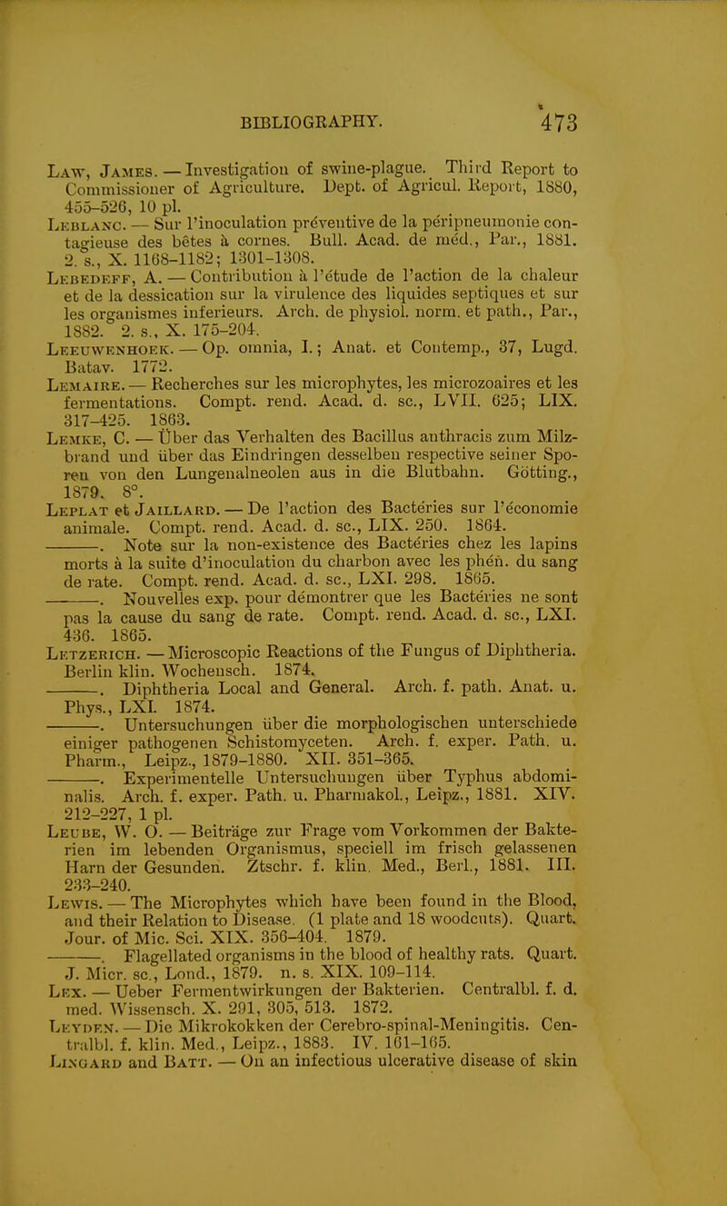 Law, James.—Investigation of swine-plague._ Third Report to Commissiouer of Agriculture. Dept. of Agricul. Keport, 1880, 455-526, 10 pi. Lkblanc. — Sur I'inoculation preventive de la peripneumonie con- tao-ieuse des betes h, cornes. Bull. Acad, de med.. Par., 1881. 2. s., X. 1168-1182; 1301-1308. Lkbedeff, a. — Contribution a I'etude de Faction de la chaleur et de la dessication sur la virulence des liquides septiques et sur les organismes inferieurs. Arch, de physiol. norm, et path.. Par., 1882. 2. s.. X. 175-204. Leeuwknhoek. — Op. omnia, I.; Anat. et Contemp., 37, Lugd. Batav. 1772. Lemaire. — Recherches sur les microphytes, les micimoaires et les fermentations. Compt. rend. Acad. d. sc., LVII. 625; LIX. 317-425. 1863. Lemke, C. — tjber das Verhalten des Bacillus anthracis zum Milz- brand und iiber das Eindringen desselben respective seiner Spo- ren von den Lungenalneoleu aus in die Blutbahn. Gotting., 1879. 8°. Leplat et Jaillard. — De Paction des Bacteries sur I'economie animale. Compt. rend. Acad. d. sc., LIX. 250. 1864. . Note sur la non-existence des Bacteries chez les lapins morts a la suite d'inoculation du charbon avec les pheii. du sang de rate. Compt. rend. Acad. d. sc., LXI. 298. 1865. . Nouvelles exp. pour demontrer que les Bacteries ne sont pas la cause du sang de rate. Compt. rend. Acad. d. sc., LXI. 436. 1865. Letzerich. — Microscopic Reactions of the Fungus of Diphtheria. Berlin klin. Wochensch. 1874. . Diphtheria Local and General. Arch. f. path. Anat. u. Phys., LXI. 1874. . Untersuchungen iiber die morphologischen unterschiede einiger pathogenen Schistomyceten. Arch. f. exper. Path. u. Pharm., Leipz., 1879-1880. XII. 351-365. . Experimentelle Untersuchungen iiber Typhus abdomi- nalis. Arch. f. exper. Path. u. Pharniakol., Leipz., 1881. XIV. 212-227, 1 pi. Leube, W. O. —Beitrage zur Frage vom Vorkommen der Bakte- rien im lebenden Organismus, speciell im frisch gelassenen Ham der Gesunden. Ztschr. f. klin. Med., Berl., 1881. III. 233-240. Lewis. — The Microphytes which have been found in the Blood, and their Relation to Disease. (1 plate and 18 woodcuts). Quart. Jour, of Mic. Sci. XIX. 356-404. 1879. Flagellated organisms in the blood of healthy rats. Quart. J. Micr. sc., Lond., 1879. n. s. XIX. 109-114. Lex. — Ueber Fermentwirkungen der Bakterien. Centralbl. f. d. med. Wissensch. X. 291, 305, 513. 1872. Levden. — Die Mikrokokken der Cerebro-spinal-Meningitis. Cen- tndbl. f. klin. Med., Leipz., 1883. _ IV. 161-16.5. LiNGAKD and Batt. — On an infectious ulcerative disease of skin