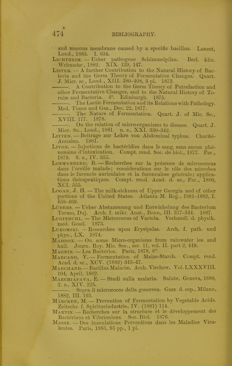 and mucous membrane caused by a specific bacillus. Lancet, Lond., 1883. I. G34. LicuTiiEiM.—Ueber pathogens Schimmelpilze. Beii. klin. Wchnschr., 1882. XIX. 129, 147. LiSTEU. — A further Contribution to the Natural History of Bac- teria and the Germ Theory of Fermentative Changes. Quart. J. Micr. sc.. Loud., XIIl. 380-408, 3 pi. 1873. . A Contribution to the Germ Theory of Putrefaction and other Fermentative Changes, and to the Natural History of To- rulse and Bacteria. 4°. Edinburgh. 1875. . . The Lactic Fermentation and its Relations with Pathology. Med, Times and Gaz., Dec. 22, 1877. . The Nature of Fermentation. Quart. J. of Mic. Sc., XVIIL 177. 1878._ . On the relation of micro-organisms to disease. Quart. J. Micr. Sc., Lond., 1881. n. s., XXI. 330-342. LiTTEN. — Beitrage zur Lehre von Abdominal typhus. Charite- Annalen. 1881. LivoN. — Injections de bacteridies dans le sang, sans aucun phe- nomene d'intoxication. Compt. rend. Soc. de bioL, 1877. Par , 1879. 0. s., IV. 355. LoE\YKNHEiiG, B.—Recherches sur la presence de micrococcus dans I'oreilie malade; considerations svu- le role des microbes dans le fuioncle auriculaire et la furonculose gene'rale; applica- tions thdrapeutiques. Compt. rend. Acad. d. sc., Par., 1880, XCI. 555. Logan, J. H. — The milk-sickness of Upper Georgia and of other portions of the United States. Atlanta M. Reg., 1881-1882, I. 458-109. LiiDEus. — Ueber Ab.stamnmng und Entwickelung des Bacterium Termo, Duj. Arch. f. mikr. Anat., Bonn, III. 317-344. 1867. LuGiNBUiiL. —The Micrococcus of Variola. Verhandl. d. jAysik- med. Gesel. 1873. LuKOMSKi. — Researches upon Erysipelas. Arch. f. path, und phys., LX. 1874. Maudox. — On some Micro-organisms from rainvi'ater ice and hail. Journ. Roy. Mic. Soc, ser. 11, vol. II. part 2, 449. Magnin. — Les Bacterios. Paris, 1878, 8°. Marcano, V. — Fermentation of Maize-Starch. Compt. rend, Acad, d, sc., XCV. (1882) 345-47. Marchand. — Bacillus Malarise. Arch. Virchow. Vol. LXXXVIII. 104, April, 1882. Marchiaeava, E. — Studi sulla malaria. Salute, Geneva, 1880, 2. s., XTV. 22.5. . Sopra il micrococco della gonorrea. Gazz d. osp., Milano, 1882, III. 163. Marcken, M. — Prevention of Fermentation by Vegetable Acids. Zeitschr. f. Spiritusindustrie, IV. (1881) 114. Martin. — Recherches sur la structure et le developpement des Bacteriens et Vibrioniens. Soc. Biol. 1876. Masse. — Des inoculations Preventives dans les Maladies Viru- lentes. Paris, 1883, 95 pp., 1 pi.