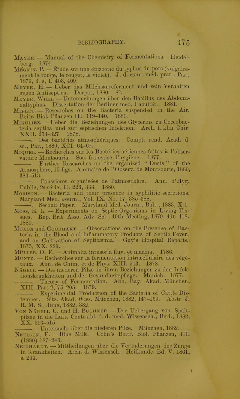 Mayer. — Manual of the Chemistry of Fermentations. Heidel- berg. 1874 M^ONiN, P. —iStude sur une epizootic du typhus du pore (vulgaire- meut le rouge, le rouget, le violet). J. d. conn. med. prat., Par., 1879, 3. s, I. 403, 409. Mkyer, H. — Ueber das Milchsaurefermeut und sein Verhalten gegen Antiseptica. Dorpat, 1880. 8°. Meyer, Wilh. — Untersuclumgeu iiber den Bacillus des Abdomi- naltyplius. Dissertation der Berliner med. Facultiit. 1881. MiFLET. — Researches on the Bacteria suspended in the Air. Beitr. Biol. Pflanzen III. 119-140. 1880. MiKULiEZ. — Ueber die Beziehungen des Glycerins zu Coccobac- teria septica und zur septischeu Infektiou. Arch. f. kiin. Chir. XXII. 253-327. 1878. . Des bacteries atmospheriques. Compt. rend. Acad. d. sc.. Par., 1880, XCI. 64-67. MiQUEL. —Recherches sur les Bacte'i-ies aeriennes faites k I'obser- vatoire Montsouris. Soc. fran9aise d'hygiene. 1877. . Further Researches on the organized Dusts of the Atmosphere, 10 figs. Annuaire de I'Observ. de Montsouris, 1880, 386-513. . Poussieres organisees de I'atmosphere. Ann. d'Hyg. Public, 2e serie, II. 226, 333. 1880. Moiiisox. — Bacteria and their presence in syphilitic secretions. Maryland Med. Journ., Vol. IX. No. 17. 385-388. . Second Paper. Maryland Med. Journ., Bait., 1883, X.l. Mess, E. L. — Experiments on Septic Organisms in Living Tis- sues. Rep. Brit. Asso. Adv. Sci., 49th Meeting, 1879, 416-418. 1880. MoxoN and Goodhart. — Observations on the Presence of Bac- teria in the Blood and Inflammatory Products of Septic Fever, and on Cultivation of Septicsemia. Guy's Hospital Reports, 1875, XX. 229. MuLLER, O. F. — Animalia infusoria fluv. et marina. 1786. MuNTz. — Recherches sur la fermentation inti-acellulaire des vege- taux. Ann. de Chim. et de Phys. XIII. 543. 1878. Nageli. — Die niederen Pilze in ihi-en Beziehungen zu den Infek- tionskrankheiteu und der Gesundheitspflege. Munich. 1877. . Theory of Fermentation. Abh. Bay. Akad. Munchen, XIII. Part 2, 75-205. 1879. . Experimental Production of the Bacteria of Cattle Dis- temper. Sitz. Akad. Wiss. Miinchen, 1882, 147-169. Abstr. J. R. M. S., June, 1882, 382. Von Nageli, C. und II. Buchner.—Der Uebergang von Spalt- pilzen in die Luft. Centralbl. f. d. med. Wissensch., Berl., 1882, XX. 513-515. . Untersuch. iiber die niederen Pilze. MUnchen, 1882. Neelsen, F. — Blue Milk. Cohn's Beitr. Biol. Pflanzen, HI. (1880) 187-246. Neioiiaudt. — Mittheilungen liber die Veriinderungen der Zunge in Krankheiten. Arch. d. Wissensch. Heillcunde. Bd. V. 1861, 8. 294.