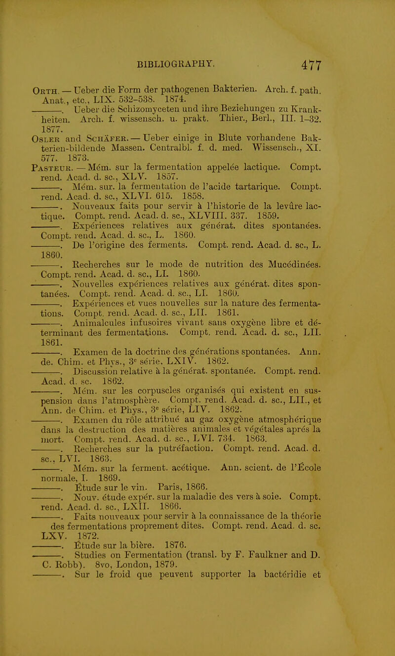 Orth — Ueber die Form der pathogenen Bakterien. Arch. f. path Anat., etc., LIX. 532-538. 1874. . Ueber die Schizomyceteu und ihre Beziehungen zu Krank- heiten. Arch. f. wissensch. u. prakt. Thier., Berl., III. l_32. 1877. OsLKR and Schafer. — Ueber einige in Blute vorhandene Bak- terieu-bildeude Massen. Centralbl. f. d. med. Wissensch., XI. 577. 1873. Pasteur. — Mem. sur la fermentation appelee lactique. Compt. rend. Acad. d. sc., XLV. 1857. . Mem. sur. la fermentation de I'acide tartarique. Compt. rend. Acad. d. sc., XLVI. 615. 1858. . Nouveaux faits pour servir h. I'historie de la levure lac- tique. Compt. rend. Acad. d. .sc., XLVIII. 887. 1859. . Experiences relatives aux generat. dites spontanees. Compt. rend. Acad. d. sc., L. 1860. . De I'origine des ferments. Compt. rend. Acad. d. sc., L. 1860. . Recherches sur le mode de nutrition des Mucedinees. Compt. rend. Acad. d. sc., LI. 1860. . Nouvelles experiences relatives aux generat. dites spon- tanees. Compt. rend. Acad. d. sc., LI. 1860. . Experiences et vues nouvelles sur la nature des fermenta- tions. Compt. rend. Acad. d. sc., LTI. 1861. . Animalcules infusoires vivant sans oxygene libre et de- terminant des fermentations. Compt. rend. Acad. d. sc., LII. 1861. . Examen de la doctrine des generations spontanees. Ann. de. Chim. et Phys., 8^ serie, LXIV. 1862. • . Discussion relative a la generat. spontanee. Compt. rend. Acad. d. ,sc. 1862. . Mem. sur les corpuscles organises qui existent en sus- pension dans I'atmosphere. Compt. rend. Acad. d. sc., LII., et Ann. de Chim. et Phys., 3« serie, LIV. 1862. . Examen du role attribue au gaz oxygene atmospherique dans la destruction des matieres animales et vegetales apres la mort. Compt. rend. Acad. d. sc., LVI. 734. 1863. . Recherches sur la putrefaction. Compt. rend. Acad. d. sc., LVL 1863. . Mem. sur la ferment, acetique. Ann. scient. de l'£cole normale, I. 1869. . ifitude sur le vin. Paris, 1866. _ . Nouv. etude exper. sur la maladie des vers k sole. Compt. rend. Acad. d. sc., LXII. 1866. . Faits nouveaux pour servir h la connaissance de la theorie des fermentations proprement dites. Compt. rend. Acad. d. sc. LXV. 1872. . £tude sur la bifere. 1876. . Studies on Fermentation (transl. by F. Faulkner and D. C. Robb). 8vo, London, 1879. . Sur le froid que peuvent supporter la bactc'ridie et