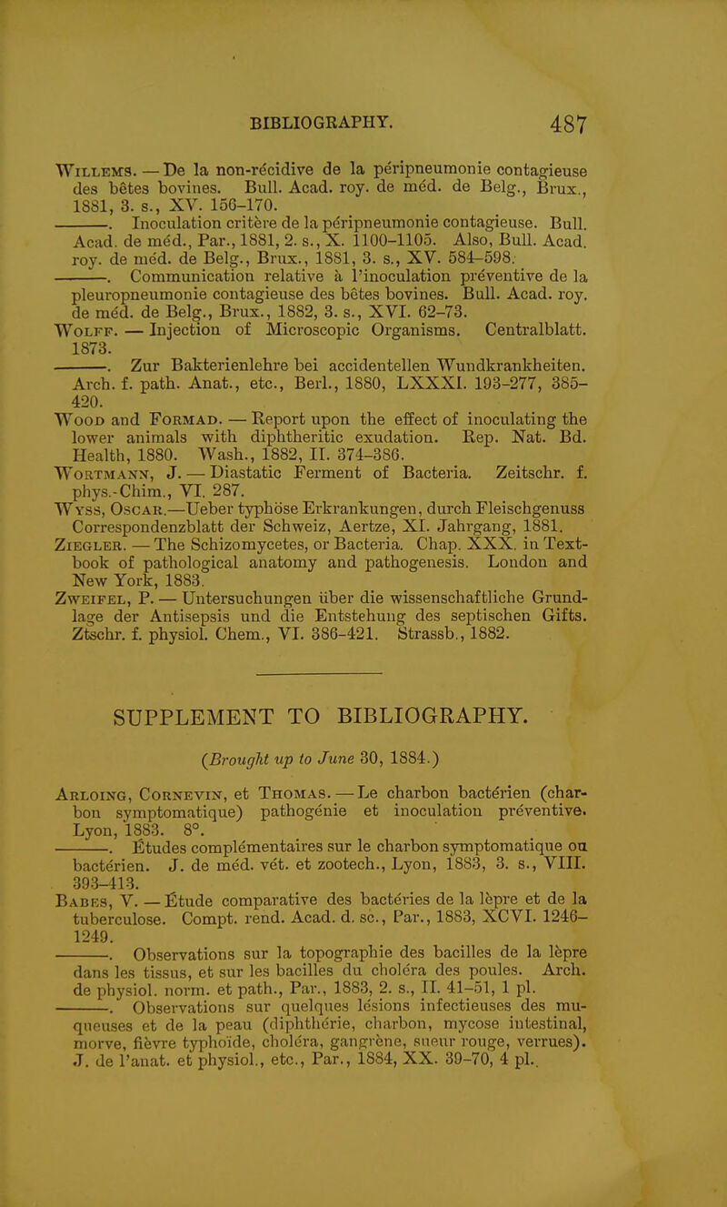 WiLLEMS.—De la non-r^cidive de la peripneumonie contagieuse des betes boviues. Bull. Acad. roy. de med. de Belg., Brux., 1881, 3. s., XV. 156-170. . Inoculation crit^re de la peripneumonie contagieuse. Bull. Acad, de med., Par., 1881, 2. s., X. 1100-1105. Also, Bull. Acad. roy. de med. de Belg., Brux., 1881, 3. s., XV. 584-598. _ . Communication relative a I'inoculation preventive de la pleuropneumonie contagieuse des betes bovines. Bull. Acad. roy. de med. de Belg., Brux., 1882, 3. s., XVI. 62-73. Wolff. — Injection of Microscopic Organisms. Centralblatt. 1873. . . Zur Bakterienlehre bei accidentellen Wundkrankheiten. Arch.f. path. Anat., etc., Berl., 1880, LXXXI. 193-277, 385- 420. Wood and Formad. — Report upon the effect of inoculating the lower animals with diphtheritic exudation. Rep. Nat. Bd. Health, 1880. Wash., 1882, II. 374-386. WoRTMANN, J. — Diastatic Ferment of Bacteria. Zeitschr. f. phys.-Chim., VI. 287. Wyss, Oscau.—Ueber typhbse Erkrankungen, durch Fleischgenuss Correspondenzblatt der Schweiz, Aertze, XI. Jahrgang, 1881. ZiEGLER. — The Schizomycetes, or Bacteria. Chap. XXX. in Text- book of pathological anatomy and pathogenesis. London and New York, 1883. ZwEiFEL, P. — Untersuchungen iiber die wissenschaftliche Grund- lage der Antisepsis und die Entstehung des septischen Gifts. Ztschr. f. physiol. Chem., VI. 386-421. Strassb., 1882. SUPPLEMENT TO BIBLIOGRAPHY. (Brought up to June 30, 1884.) Arloing, Cornevin, et Thomas. — Le charbon bacterien (char- bou symptomatique) pathogenie et inoculation preventive. Lyon, 1883. 8°. _ . Etudes complementaires sur le charbon symptomatique oa bacterien. J. de med. vet. et zootech., Lyon, 1883, 3. s., VIII. 393-413. Babes, V. —£tude comparative des bacteries de la 16pre et de la tuberculose. Compt. rend. Acad. d. sc.. Par., 1883, XCVL 1246- 1249. . Observations sur la topographie des bacilles de la lepra dans les tissus, et sur les bacilles du cholera des poules. Arch, de physiol. norm, et path., Par., 1883, 2. s., IL 41-51, 1 pi. . Observations sur quelques lesions infectieuses des mu- qneuses et de la peau (diphtherie, charbon, mycose intestinal, morve, fievre typhokle, cholera, gangrene, sneur rouge, verrues). J. de I'anat. et physiol., etc., Par., 1884, XX. 39-70, 4 pi..