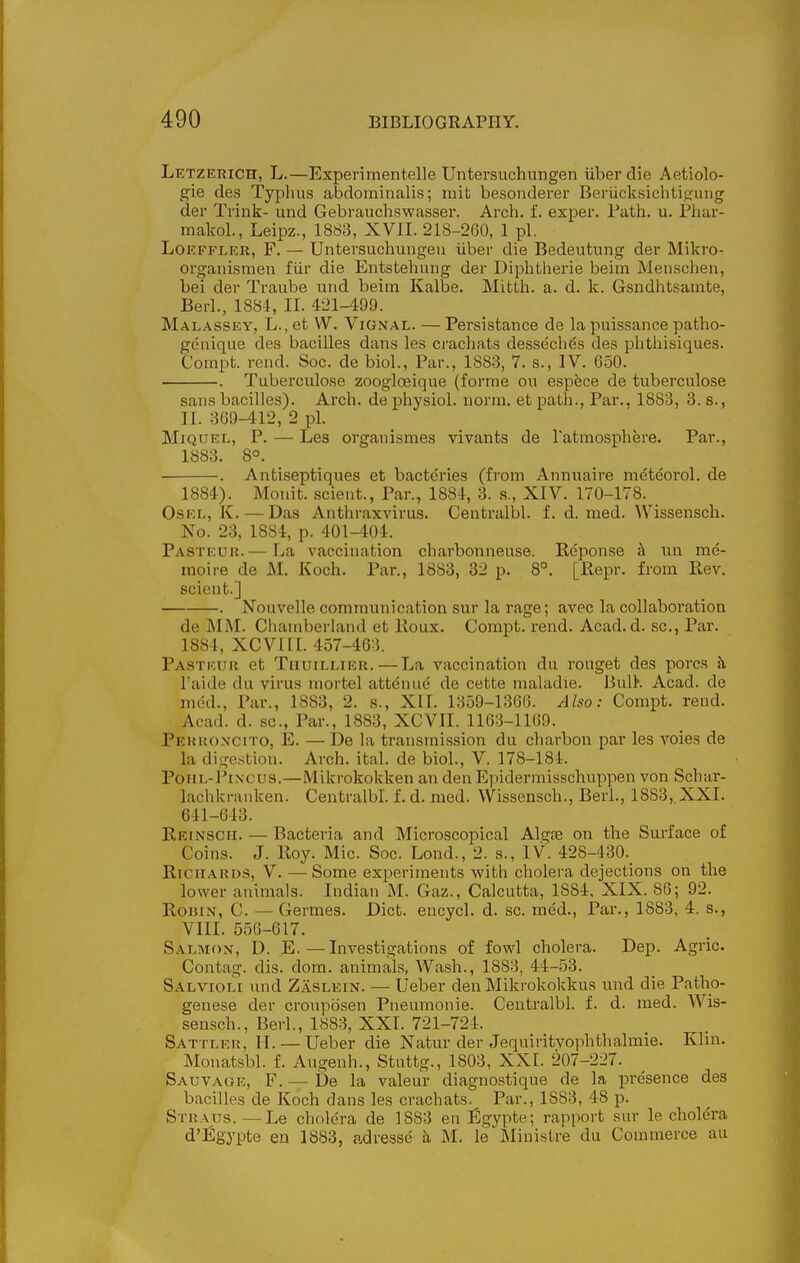 Letzerich, L.—Experimentelle Untersuchungen uberdie Aetiolo- gie des Typhus abdominalis; mit besonderer Bei'ucksichtifrung der Trink- und Gebrauchswasser. Arch. f. exper. Fath. u. Phar- makol., Leipz., 1883, XVII. 218-260, 1 pi. LoKFFLKR, F. — Untersuchungen iiber die Bedeutung der Mikro- organismen fiir die Entstehung der Diphtherie beiin Menschen, bei der Traube und beim Kalbe. Mitth. a. d. k. Gsndhtsamte, Berl., 1884, II. 421-499. Malassey, L., et W. Vignal. — Persistance de la puissance patho- genique des bacilles dans les ci'achats dessechds des phthisiques. Compt. rend. Soc. de biol., Par., 1883, 7. s., IV. 650. . Tuberculosa zoogloeique (forme ou espece de tuberculosa sans bacilles). Arch, de physiol. norm, et path.. Par.. 1883, 3. s., II. 369-412, 2 pi. MiQUEL, P. — Les organismes vivants de ratmosphere. Par., 1883. 8°. . Antiseptiqnes et bacteries (from Annuaire meteorol. de 1884). jAIonit. sclent., Par., 1884, 3. s., XIV. 170-178. _ OsEL, K. — Das Anthraxvirus. Centralbl. f. d. med. Wissensch. No. 23, 1884, p. 401-404. Pasteur.— La vaccination charbonneuse. Keponse k iin me- moire de M. Koch. Par., 1883, 32 p. 8°. [Repr. from Ptev. scient.] . Nouvelle communication sur la rage; avec la collaboration de MM. Clianiberland et Iloux. Compt. rend. Acad. d. sc., Par. 1884, XCVIIL 457-463. Pasteur et Thuillier.—La vaccination du rouget des pores h I'aide du virus inortel attcnue de cette maladie. BulK Acad, de med.. Par., 1883, 2. s., XII. 1359-1366. Also: Compt. rend. Acad. d. sc., Par., 1883, XCVII. 1163-1169. Perkoncito, E. — De la transmission du cliarbon par les voies de la di^-estion. Arch. ital. de biol., V. 178-181. PoiiL-i'iNcus.—Mikrokokken an den Epidermisschuppen von Schar- laclikranken. Centralbl. f. d. med. Wissensch., Berl., 1883, XXI. 641-643. Reinsch. — Bacteria and Microscopical Algre on the Surface of Coins. J. Roy. Mic. Soc. Lond., 2. s., IV. 428-430._ Richards, V. — Some exijeriments with cholera dejections on the lower animals. Indian M. Gaz., Calcutta, 1884, XIX. 86; 92. Robin, C. — Germes. Diet, encycl. d. sc. med.. Par., 1883, 4. s., VIII. 556-617. Salmon, D. E.—Investigations of fowl cholera. Dep. Agric. Contag. dis. dom. animals, Wash., 1883, 44-53. Salvioli und Zaslein. — Ueber den Mikrokokkus und die Patho- genese der cronposen Pneumonie. Centralbl. f. d. med. Wis- sensch., Berl., 1883, XXI. 721-724. Sattler, H. — Ueber die Natur der Jequiritvophthalmie. Klin. Monatsbl. f. Augenh., Stuttg., 1803, XXI. 207-227. Sauvage, F. — be la valeur diagnostique de la presence des bacilles de Koch dans les crachats. Par., 1883, 48 p. Straus.—Le cholera de 1883 en Egypte; rapport sur le cholera d'l^gypte en 1883, adresse h M. le Miuistre du Commerce au