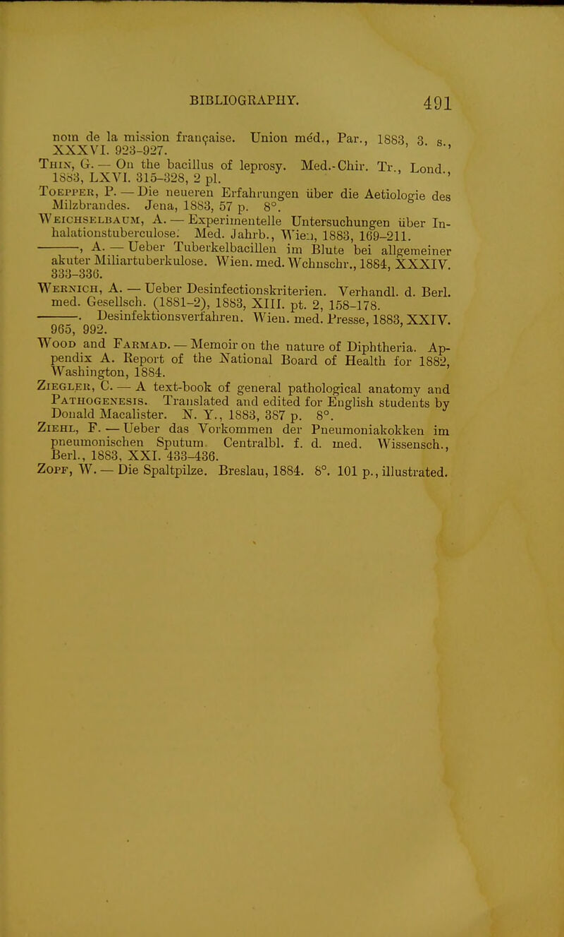 nom de la mission francaise. Union med., Par., 1883 3 « XXXVI. 923-927. ' ' Thin, G. — On the bacillus of leprosy. Med.-Chir. Tr . Lond 1883, LXVI. 315-328, 2 pi. .-t-ona., ToEPPER, P.—Die neueren Erfahrungen iiber die Aetiologie des Milzbrandes. Jena, 1883, 57 p. 8°. Weichsklbaum, a. — Experimentelle Untersuchungen iiber In- halationstuberculose; Med. Jahrb., Wieu, 1883, 169-211. , A. — Ueber Tuberkelbacillen im Blute bei allgemeiner akuter Miliai'tuberkulose. Wieu. med. Wchnschr., 1884. XXXIV 333-330. ' Wernich, a. — Ueber Desinfectionskriterien. Verhandl. d. Berl. med. GeselLsch. (1881-2), 1883, XIII. pt. 2, 158-178. —. Desmfektionsverfahren. AVieu. med. Presse, 1883, XXIV. 965, 992. Wood and Farmad. — Memoir on the nature of Diphtheria. Ap- pendix A. Report of the National Board of Health for 1882, Washington, 1884. ZiEGLER, C. — A text-book of general pathological anatomy and Pathogenesis. Translated and edited for English students by Donald Macalister. N. Y., 1883, 387 p. 8°. Ziehl, F. — Ueber das Vorkommen der Pneumoniakokken im pneumonischen Sputum Centralbl. f. d. med. Wissensch., Berl., 1883, XXI. 433-436. ZOPF, W. — Die Spaltpilze. Breslau, 1884. 8°. 101 p., illustrated.