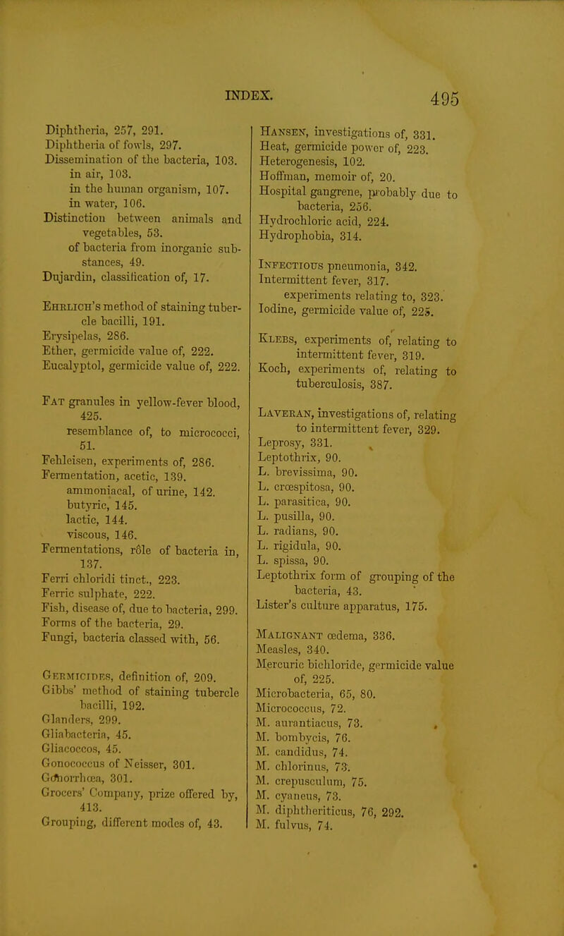 Diphtheria, 257, 291. Diphtheria of fowls, 297. Dissemination of the bacteria, 103. in air, 103. in the human organism, 107. in water, 106. Distinction between animals and vegetables, 53. of bacteria from inorganic sub- stances, 49. Dnjardin, classilication of, 17- Ehblich's method of staining tuber- cle bacilli, 191. Eiysipelas, 286. Ether, germicide value of, 222. Eucalyptol, germicide value of, 222. Fat granules in yellow-fever blood, 425. resemblance of, to micrococci, 51. Fehleisen, experiments of, 286. Fermentation, acetic, 139. ammoniacal, of urine, 142. butyric, 145. lactic, 144. viscous, 146. Fermentations, role of bacteria in, 137. Ferri chloridi tinct., 223. Ferric sulphate, 222. Fish, disease of, due to bacteria, 299. Forms of the bacteria, 29. Fungi, bacteria classed with, 56. Getjmicidks, definition of, 209. Gibbs' method of staining tubercle bacilli, 192. Glanders, 299. Gliabacteria, 45. Gliacoccos, 45. Gonococcus of Neisser, 301. GrfhoiThcea, 301. Grocers' Company, prize offered by, 413. Grouping, different modes of, 43. Hansen, investigations of, 331. Heat, germicide power of, 223. Heterogenesis, 102. Hoffman, memoir of, 20. Hospital gangrene, probably due to bacteria, 256. Hydrochloric acid, 224. Hydrophobia, 314. iNFECTiotrs pneumonia, 342. Intermittent fever, 317. experiments relating to, 323. Iodine, germicide value of, 225. Klebs, experiments of, relating to intermittent fever, 319. Koch, experiments of, relating to tuberculosis, 387. Laveean, investigations of, relating to intermittent fever, 329. Leprosy, 331. Leptothrix, 90. L. brevissima, 90. L. crcespitosa, 90. L. parasitica, 90. L. pusilla, 90. L. radians, 90. L. rigidula, 90. L. spissa, 90. Leptothrix form of grouping of the bacteria, 43. Lister's culture apparatus, 175. Malignant oedema, 336. Measles, 340. Mercuric bichloride, germicide value of, 225. Microbacteria, 65, 80. Micrococcus, 72. M. aurantiacus, 73. . M. bombycis, 76. M. candidus, 74. M. chlorinus, 73. M. crepusculum, 75. M. cyaneus, 73. M. diphtiieriticus, 76, 292. M. fulvus, 74.