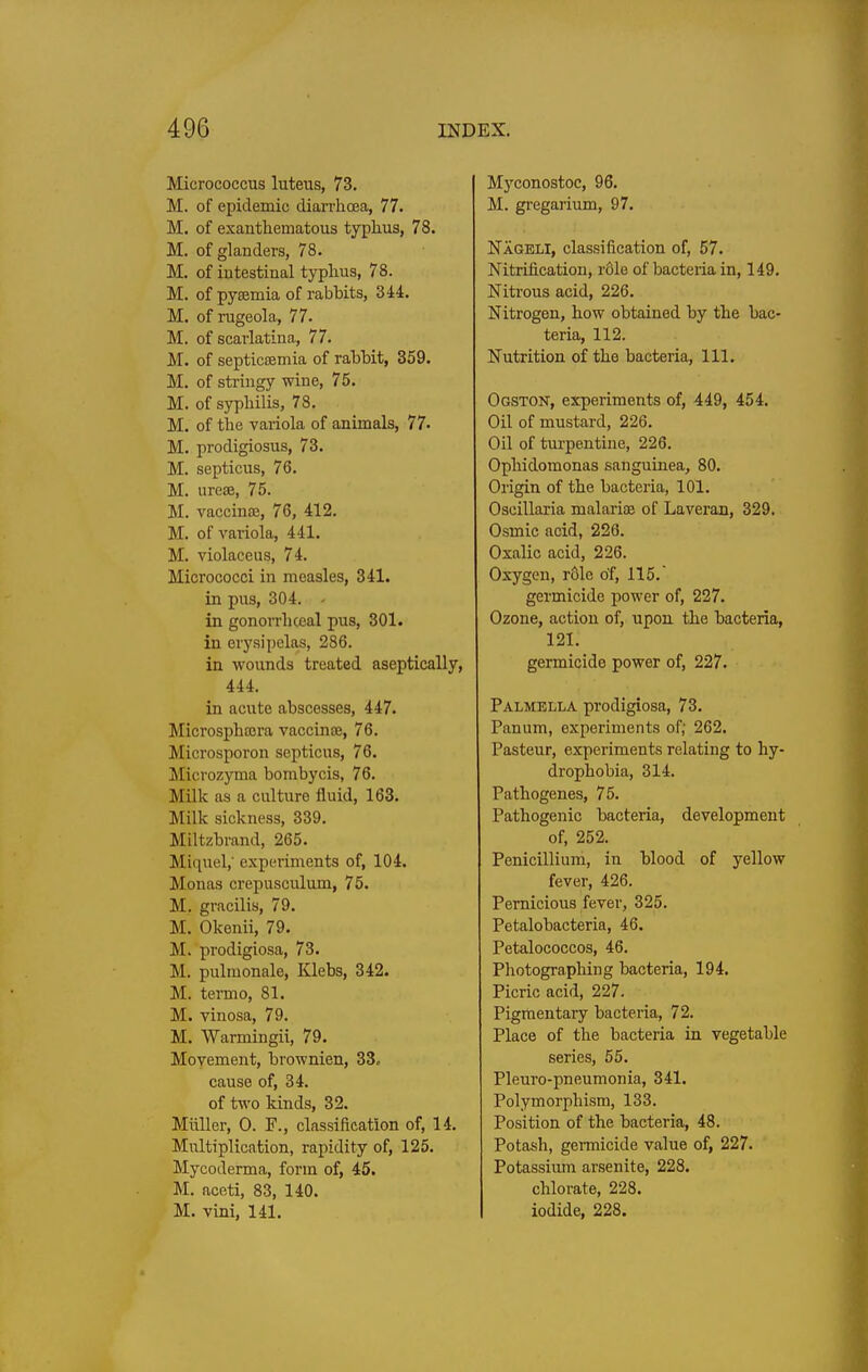 Micrococcus luteus, 73. M. of epidemic dian-hoea, 77. M. of exanthematous typhus, 78. M. of glanders, 78. M. of intestinal typhus, 78. M. of py£emia of rabbits, 344. M. of rugeola, 77. M. of scarlatina, 77. M. of septicaemia of rahHt, 359. M. of stringy wine, 75. M. of syphilis, 78. M. of the variola of animals, 77. M. prodigiosus, 73. M. septicus, 76. M. ureae, 75. M. vaccinoe, 76, 412. M. of vai-iola, 441. M. violaceus, 74. Micrococci in measles, 341. in pus, 304. - in gonorrhceal pus, 301. in erysipelas, 286. in wounds treated aseptically, 444. in acute abscesses, 447. Microsphoira vaccin£e, 76. Microsporon septicus, 76. Microzyma bombycis, 76. Milk as a culture fluid, 163. Milk sickness, 339. Miltzbrand, 265. Miquel,' experiments of, 104. Monas crepusculum, 75. M. gracilis, 79. M. Okenii, 79. M. prodigiosa, 73. M. pulmonale, Klebs, 342. M. termo, 81. M. vinosa, 79. M. Warmingii, 79. Movement, brownien, 33. cause of, 34. of two kinds, 32. Miiller, 0. F., classification of, 14. Multiplication, rapidity of, 125. Mycoderma, form of, 45. M. aceti, 83, 140. M. vini, 141. M}''conostoc, 96. M. gregarium, 97. Nageli, classification of, 57. Nitrification, role of bacteria in, 149. Nitrous acid, 226. Nitrogen, how obtained by the bac- teria, 112. Nutrition of the bacteria. 111. Ogston, experiments of, 449, 454. Oil of mustard, 226. Oil of turpentine, 226. Ophidomonas sanguinea, 80. Origin of the bacteria, 101. Oseillaria malarioe of Laveran, 329. Osmic acid, 226. Oxalic acid, 226. Oxygen, r61e of, 115. germicide power of, 227. Ozone, action of, upon the bacteria, 121. germicide power of, 227. Palmella prodigiosa, 73. Panum, experiments of; 262. Pasteur, experiments relating to hy- drophobia, 314. Fathogenes, 75. Pathogenic bacteria, development of, 252. Penicillium, in blood of yellow fever, 426. Pernicious fever, 325. Petalobacteria, 46. Petalococcos, 46. Photographing bacteria, 194. Picric acid, 227. Pigmentary bacteria, 72. Place of the bacteria in vegetable series, 55. Pleuro-pneumonia, 341. Polymorphism, 133. Position of the bacteria, 48. Potash, germicide value of, 227. Potassium arsenite, 228. chlorate, 228. iodide, 228.