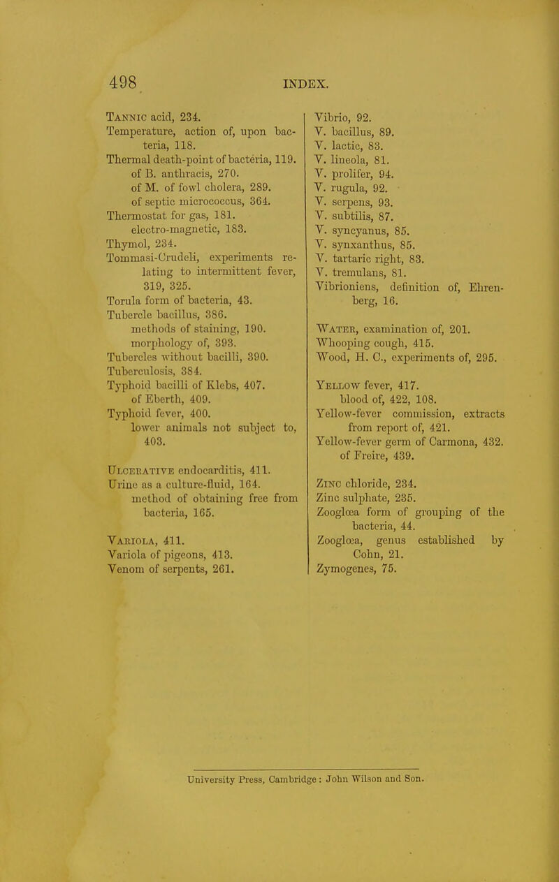 Tannic acid, 234. Temperature, action of, upon bac- teria, 118. Thermal death-point of bacteria, 119. of B. anthracis, 270. of M. of fowl cholera, 289. of septic micrococcus, 364. Thermostat for gas, 181. electro-magnetic, 183. Thymol, 234. Tommasi-Crudeli, experiments re- lating to intermittent fever, 319, 325. Torula form of bacteria, 43. Tubercle bacillus, 386. methods of staining, 190. morpholog}' of, 393. Tubercles without bacilli, 390. Tuberculosis, 384. Typhoid bacilli of Klebs, 407. of Eberth, 409. Typhoid fever, 400. lower animals not subject to, 403. Ulcehative endocarditis, 411. Urine as a culture-fluid, 164. method of obtaining free from bacteria, 165. Variola, 411. Variola of pigeons, 413. Venom of serpents, 261. Vibrio, 92. V. bacillus, 89. V. lactic, 83. V. lineola, 81. V. prolifer, 94. V. rugula, 92. V. serpens, 93. V. subtilis, 87. V. syncyanus, 85. V. synxanthus, 85. V. tartaric right, 83. V. tremulans, 81. Vibrioniens, definition of, Ehren- berg, 16. Water, examination of, 201. Whooping cough, 415. Wood, H. C, experiments of, 295. Yellow fever, 417. blood of, 422, 108. Yellow-fever commission, extracts from report of, 421. Yellow-fever germ of Carmona, 432. of Freire, 439. Zinc chloride, 234. Zinc sulphate, 235. Zoogloea form of grouping of the bacteria, 44. Zoogloea, genus established by Cohn, 21. Zymogenes, 75. University Press, Cambridge: John Wilson and Son.