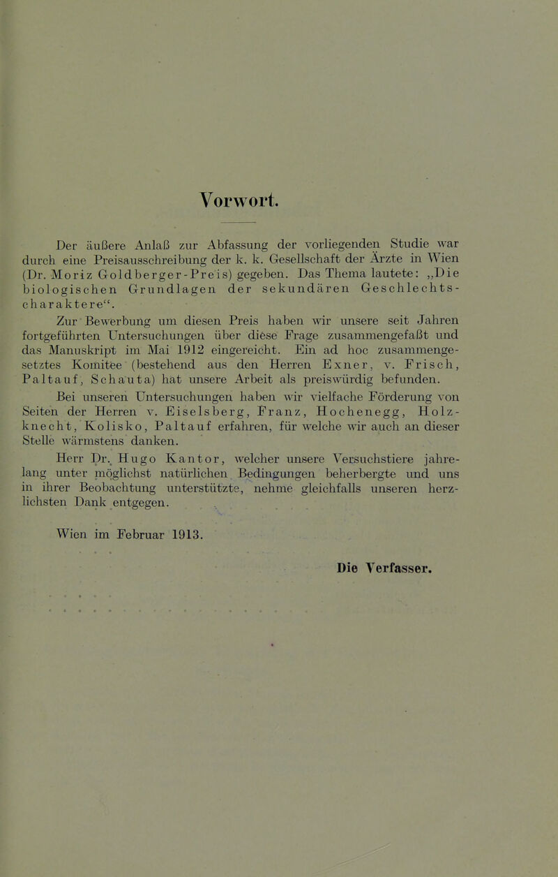 Vorwort. Der äußere Anlaß zur Abfassung der vorliegenden Studie war durch eine Preisausschreibung der k. k. Gesellschaft der Ärzte in Wien (Dr. Moriz Goldberger-Preis) gegeben. Das Thema lautete: „Die biologischen Grundlagen der sekundären Geschlechts- charaktere. Zur Bewerbung um diesen Preis haben wir unsere seit Jahren fortgeführten Untersuchungen über diese Frage zusammengefaßt und das Manuskript im Mai 1912 eingereicht. Ein ad hoc zusammenge- setztes Komitee (bestehend aus den Herren Exner, v. Frisch, Paltauf, Schauta) hat unsere Arbeit als preiswürdig befunden. Bei unseren Untersuchungen haben wir vielfache Förderung von Seiten der Herren v. Eiseisberg, Franz, Hochenegg, Holz- knecht, Kolisko, Paltauf erfahren, für welche wir auch an dieser Stelle wärmstens danken. Herr Dr.^ Hugo Kantor, welcher unsere Versuchstiere jahre- lang unter möglichst natürlichen Bedingungen beherbergte und uns in ihrer Beobachtung unterstützte, nehme gleichfalls unseren herz- lichsten Dank entgegen. Wien im Februar 1913. Die Verfasser.