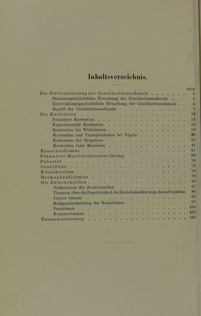 Inhaltsverzeichnis. Seite Die Differenzierung der Geschlechtsmerkmale 1 Stammesgeschichtliche Erwerbung der Geschlechtsmerkmale ... 1 EntwicklungsgeschichtUche Erwerbung der Geschlechtsmerkmale . . 4 Begriff der Geschlechtsmerkmale 7 Die Kastration 12 Parasitäre Kastration 13 Experimentelle Kastration 13 Kastration bei Wirbeltieren 18 Kastration und Transplantation bei Vögeln 20 Kastration der Säugetiere 25 Kastration beim Menschen • 41 Eunuchoidismus 61 Prämature Geschlechtsentwicklung 69 Pubertät 70 Gravidität 72 Klimakterium 75 Hermaphroditismus 78 Die Zwischenzellen 85 Vorkommen der Zwischenzellen 87 Theorien über die Zugehörigkeit der Zwischenzellen resp. deren Funktion 89 Corpus luteum Röntgenbestrahlung der Keimdrüsen . . • 97 Vasektomie -^03 Kryptorchismus ■'^07 Zusammenfassung