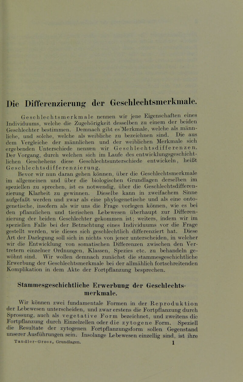 Die Differenzierung der Gesclüeclitsmerkniale. Geschlechtsmerkmale nennen wir jene Eigenschaften eines Individuums, welche die Zugehörigkeit desselben zu emem der beiden Geschlechter bestimmen. Demnach gibt es'Merkmale, welche als männ- liche, und solche, welche als weibliche zu bezeichnen sind. Die aus dem Vergleiche der männlichen und der weiblichen Merkmale sich ergebenden Unterschiede nennen wir Geschlechtsdifferenzen. Der Vorgang, durch welchen sich im Laufe des entwicklungsgeschicht- lichen Geschehens diese Geschlechtsunterschiede entwickeln, heißt Geschlechts differenzierung. Bevor wir nun daran gehen können, über die Geschlechtsmerkmale im allgemeinen und über die biologischen Grundlagen derselben im speziellen zu sprechen, ist es notwendig, über die Geschlechtsdifferen- zierung Klarheit zu gewinnen. Dieselbe kann in zweifachem Sinne aufgefaßt werden und zwar als eine phylogenetische und als eine onto- genetische, insofern als wir uns die Frage vorlegen kömien, wie es bei den pflanzlichen und tierischen Lebewesen überhaupt zur Differen- zierung der beiden Geschlechter gekommen ist; weiters, indem wir im speziellen Falle bei der Betrachtung eines Individuums vor die Frage gestellt werden, wie dieses sich geschlechtlich differenziert hat. Diese Art der Darlegung soll sich in nichts von jener unterscheiden, in welcher wir die Entwicklung von somatischen Differenzen zwischen den Ver- tretern einzelner Ordnungen, Klassen, Spezies etc. zu behandeln ge- wöhnt sind. Wir wollen demnach zunächst die stammesgeschichtliche Erwerbung der Geschlechtsmerkmale bei der allmählich fortschreitenden Komplikation in dem Akte der Fortpflanzung besprechen. Stammesgeschichtliclie Erwerbung der Gesclilechts- nierkniale. Wir können zwei fundamentale Formen in der Reproduktion der Lebewesen unterscheiden, und zwar erstens die Fortpflanzung durch Sprossung, auch als vegetative Form bezeichnet, und zweitens die Fortpflanzung durch Einzelzellen oder die zytogene Form. Speziell die Resultate der zytogenen Fortpflanzungsform sollen Gegenstand unserer Ausführungen sein. Insolange Lebewesen einzellig sind, ist ihre Tan dler-Grosz, Grundlagen. \