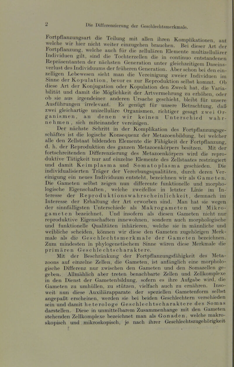 Fortpflanzungsart die Teilung mit allen ihren Komplikationen, aut weiche Mir hier nicht weiter einzugehen brauchen. Bei dieser Art der Fortpflanzung, welche auch für die zellulären Elemente multizellulärer Individuen gilt, sind die Tochterzellen die in continuo entstandenen Repräsentanten der nächsten Generation unter gleichzeitigem Daseins- verlust des Individuums der früheren Generation. Aber schon bei den ein- zelligen Lebewesen sieht man die Vereinigung zweier Individuen im Sinne der Kopulation, bevor es zur Reproduktion selbst kommt. Ob diese Art der Konjugation oder Kopulation den Zweck hat. die Varia- bilität und damit die Möglichkeit der Artvermehrung zu erhöhen, oder ob sie aus irgendeiner anderen Ursache geschieht, bleibt für unsere Ausführungen irrelevant. Es genügt für unsere Betrachtung, daß zwei gleichartige unizelluläre Organismen, richtiger gesagt zwei Or- ganismen, an denen wir keinen Unterschied wahr- nehmen, sich miteinander vereinigen. Der nächste Schritt in der Komplikation des Fortpflanzungsge- schäftes ist die logische Konsequenz der Metazoenbildung, bei welcher alle den Zellstaat bildenden Elemente die Fähigkeit der Fortpflanzung, d. h. der Reproduktion des ganzen Metazoenkörpers besitzen. Mit der fortschreitenden Differenzierung des Metazoenkörpers wird die repro- duktive Tätigkeit nur auf einzelne Elemente des Zellstaates restringiert und damit Keimplasma und Somatoplasma geschieden. Die individualisierten Träger der Vererbungsqualitäten, durch deren Ver- einigung ein neues Individuum entsteht, bezeichnen wir als Gameten. Die Gameten selbst zeigen nun differente funktionelle und morpho- logische Eigenschaften, welche zweifellos in letzter Linie im In- teresse der ReproduktionsAvahrscheinlichkeit, demnach im Interesse der Erhaltung der Art erworben sind. Man hat sie wegen der sinnfälligsten Unterschiede als Makrogameten und Mikro- gameten bezeichnet. Und insofern als diesen Gameten nicht nur reproduktive Eigenschaften innewohnen, sondern auch morphologische und funktionelle Qualitäten inhärieren, welche sie in männliche und weibliche scheiden, können wir diese den Gameten zugehörigen Merk- male als die Geschlechtsmerkmale der Gameten bezeichnen. Zum mindesten in phylogenetischem Sinne wären diese Merkmale die primären Geschlechtscharaktere. Mit der Beschränkung der Fortpflanzungsfähigkeit des Meta- zoons auf einzelne Zellen, die Gameten, ist anfänglich eine morpholo- gische Differenz nur zwischen den Gameten und den Somazellen ge- geben. Allmählich aber treten benachbarte Zellen und Zellkomplexe in den Dienst der Gametenbildung, sofern es ihre Aufgabe wird, die Gameten zu umhüllen, zu stützen, vielfach auch zu ernähren. Inso- weit nun diese Auxiliärapparate der speziellen Gametenform selbst angepaßt erscheinen, werden sie bei beiden Geschlechtern verschieden sein und damit heterologe Geschlechtscharaktere des Sornas darstellen. Diese in unmittelbarem Zusammenhange mit den Gameten stehenden Zellkomplexe bezeichnet man als Gonaden, welche makro- skopisch und mikroskopisch, je nach ihrer Geschlechtszugehörigkeit