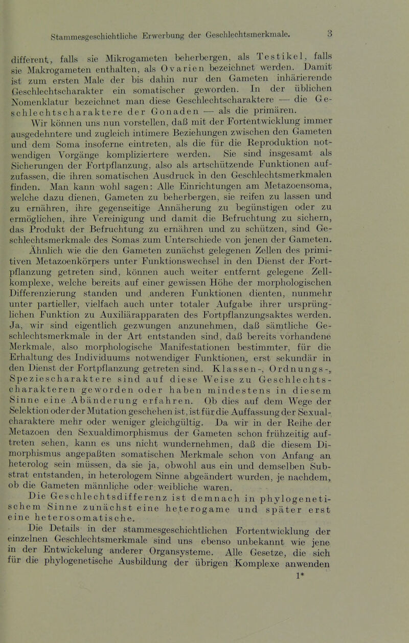 different, falls sie Mikrogameten beherbergen, als Testikel, falls sie Makrogameteil enthalten, als Ovarien bezeichnet werden. Damit ist zum ersten Male der bis dahin nur den Gameten inhärierende Geschlechtscharakter ein somatischer geworden. In der üblichen Nomenklatur bezeichnet man diese Geschlechtscharaktere — die Ge- schlechtscharaktere der Gonaden — als die primären. Wir köimen uns nun vorstellen, daß mit der Fortentwicklung immer ausgedehntere und zugleich intimere Beziehungen zwischen den Gameten und dem Soma insoferne eintreten, als die für die Reproduktion not- wendigen Vorgänge kompliziertere werden. Sie sind msgesamt als Sicherungen der Fortpflanzung, also als artschützende Funktionen auf- zufassen, die ihren somatischen Ausdruck in den Geschlechtsmerkmalen finden. Man kann wohl sagen: Alle Einrichtungen am Metazoensoma, welche dazu dienen, Gameten zu beherbergen, sie reifen zu lassen und zu ernähren, ihre gegenseitige Annäherung zu begünstigen oder zu ermöglichen, ihre Vereinigung und damit die Befruchtung zu sichern, das Produkt der Befruchtung zu ernähren und zu schützen, sind Ge- schlechtsmerkmale des Somas zum Unterschiede von jenen der Gameten. Ähnlich wie die den Gameten zunächst gelegenen Zellen des primi- tiven Metazoenkörpers unter Funktionswechsel in den Dienst der Fort- pflanzung getreten sind, können auch weiter entfernt gelegene Zell- komplexe, welche bereits auf einer gewissen Höhe der morphologischen Differenzierung standen und anderen Funktionen dienten, nunmehr unter partieller, vielfach auch unter totaler Aufgabe ihrer ursprüng- lichen Funktion zu Auxiliärapparaten des Fortpflanzungsaktes werden. Ja, wir sind eigentlich gezwungen anzunehmen, daß sämtliche Ge- schlechtsmerkmale in der Art entstanden sind, daß bereits vorhandene Merkmale, also morphologische Manifestationen bestimmter, für die Erhaltung des Individuums notwendiger Funktionen^ erst sekundär in den Dienst der Fortpflanzung getreten sind. Klassen-, Ordnungs-, Speziescharaktere sind auf diese Weise zu Geschlechts- charakteren geworden oder haben mindestens in diesem Sinne eine Abänderung erfahren. Qb dies auf dem Wege der Selektion oder der Mutation geschehen ist, ist für die Auffassung der Sexual- charaktere mehr oder weniger gleichgültig. Da wir in der Reihe der Metazoen den Sexualdimorphismus der Gameten schon frühzeitig auf- treten sehen, kann es uns nicht wndernehmen, daß die diesem Di- morphismus angepaßten somatischen Merkmale schon von Anfang an heterolog sein müssen, da sie ja, obwohl aus ein und demselben Sub- strat entstanden, in heterologem Sinne abgeändert wurden, je nachdem, ob die Gameten männliche oder weibliche waren. Die Geschlechtsdifferenz ist demnach in phylogeneti- schem Sinne zunächst eine heterogame und später erst eine heterosomatische. Die Details in der stammesgeschichtlichen Fortentwicklung der einzelnen Geschlechtsmerkmale sind uns ebenso unbekannt wie jene m der Entwicklung anderer Organsysteme. Alle Gesetze, die sich für die phylogenetische Ausbildung der übrigen Komplexe anwenden 1*