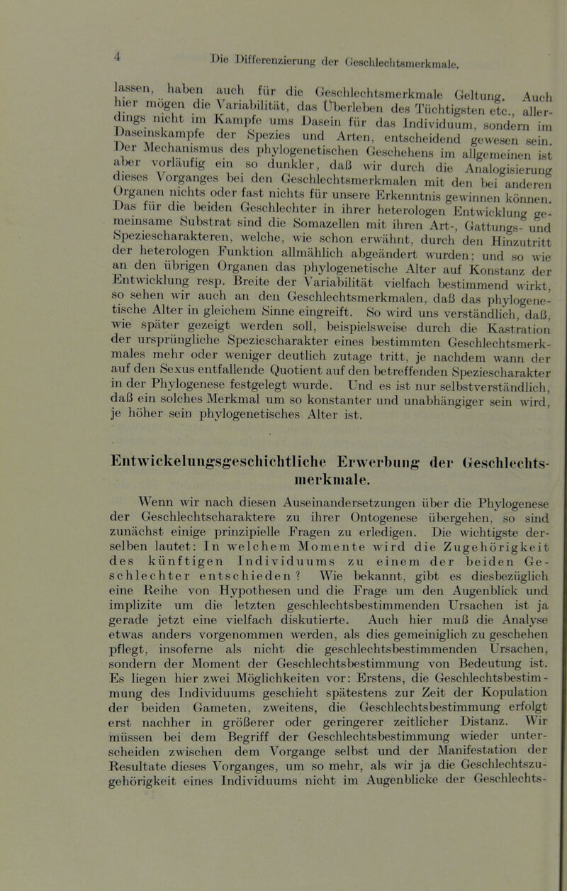 assen, haben auch für die Geschlechtsmerkmale Geltung. Auch hier mögen die Variabilität, das Uberleben des Tüchtigsten etc aller- dings nicht im Kampfe ums Dasein für das Individuum, sondern im Daseinskämpfe der {Spezies und Arten, entscheidend gewesen sein. Der Mechanismus des phylogenetischen Geschehens im allgemeinen ist aber vorläufig ein so dunkler, daß wir durch die Analogisierung dieses Vorganges bei den Geschlechtsmerkmalen mit den bei anderen Organen nichts oder fast nichts für unsere Erkenntnis gewinnen können Das für die beiden Geschlechter in ihrer heterologen Entwicklung ge- meinsame Substrat sind die Somazellen mit ihren Art-, Gattungs- und Speziescharakteren, welche, wie schon erwähnt, durch den Hinzutritt der heterologen Funktion allmählich abgeändert wurden; und so wie an den übrigen Organen das phylogenetische Alter auf Konstanz der Entwicklung resp. Breite der Variabilität vielfach bestimmend Mirkt, so sehen wir auch an den Geschlechtsmerkmalen, daß das phylogene- tische Alter in gleichem Sinne eingreift. So wird uns verständlich, daß. wie später gezeigt werden soll, beispielsweise durch die Kastration der ursprüngliche Speziescharakter eines bestimmten Geschlechtsmerk- males mehr oder weniger deutlich zutage tritt, je nachdem wann der auf den Sexus entfallende Quotient auf den betreffenden Speziescharakter in der Phylogenese festgelegt wurde. Und es ist nur selbstverständlich, daß ein solches Merkmal um so konstanter und unabhängiger sein wird, je höher sein phylogenetisches Alter ist. Entwickeliiiigsgescliiclitliclie Erwerbung der Geschlechts- merkmale. Wenn wir nach diesen Auseinandersetzungen über die Phylogenese der Geschlechtscharaktere zu ihrer Ontogenese übergehen, so sind zunächst einige prinzipielle Fragen zu erledigen. Die wichtigste der- selben lautet: In welchem Momente wird die Zugehörigkeit des künftigen Individuums zu einem der beiden Ge- schlechter entschieden? Wie bekamit, gibt es diesbezüglich eine Reihe von Hypothesen und die Frage um den Augenblick und implizite um die letzten geschlechtsbestimmenden Ursachen ist ja gerade jetzt eine vielfach diskutierte. Auch hier muß die Analyse etwas anders vorgenommen werden, als dies gemeiniglich zu geschehen pflegt, insoferne als nicht die geschlechtsbestimmenden Ursachen, sondern der Moment der G^schlechtsbestimmung von Bedeutung ist. Es liegen hier zwei Möglichkeiten vor: Erstens, die Geschlechtsbestim- mung des Individuums geschieht spätestens zur Zeit der Kopulation der beiden Gameten, zweitens, die Geschlechtsbestimmung erfolgt erst nachher in größerer oder geringerer zeitlicher Distanz. Wir müssen bei dem Begriff der Geschlechtsbestimmung wieder unter- scheiden zwischen dem Vorgange selbst und der Manifestation der Resultate dieses Vorganges, um so mehr, als wir ja die Geschlechtszu- gehörigkeit eines Individuums nicht im Augenblicke der Geschlechts-