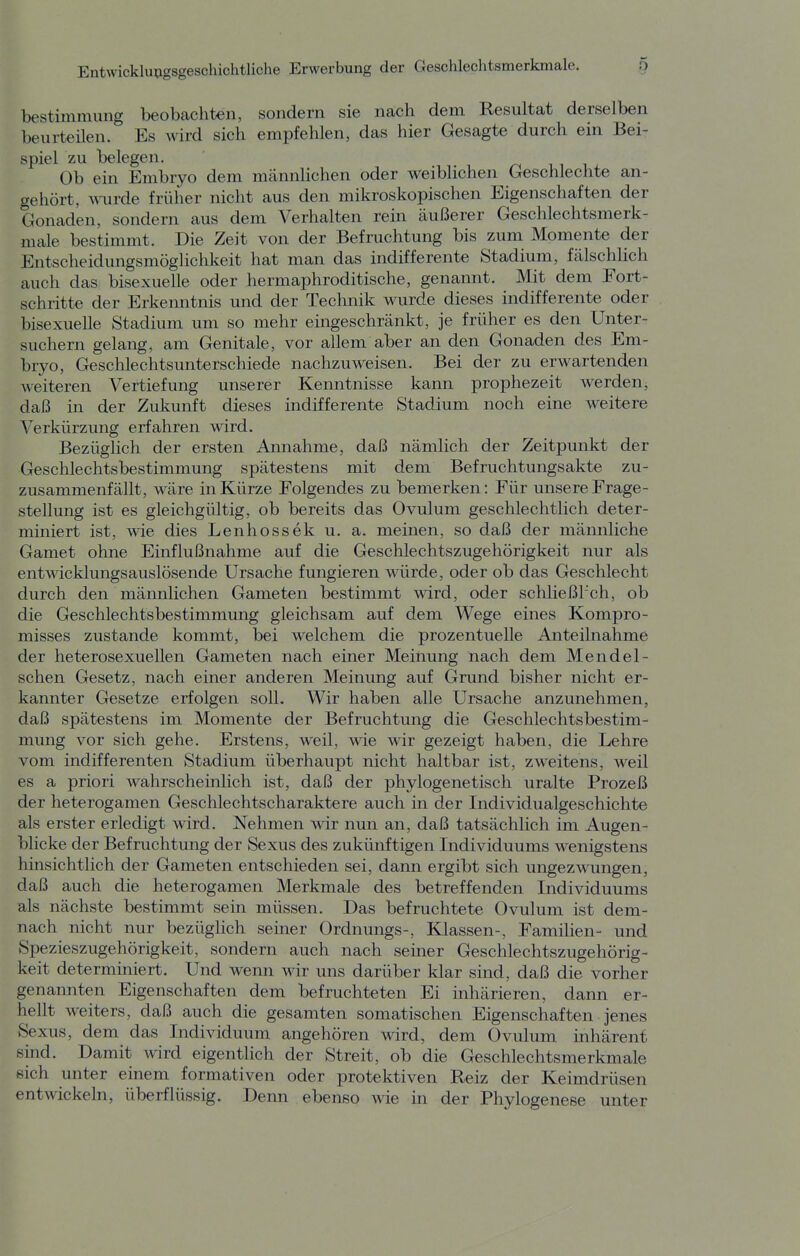 bestimmiing beobachten, sondern sie nach dem Resultat derselben beurteilen. Es wird sich empfehlen, das hier Gesagte durch ein Bei- spiel zu belegen. Ob ein Embryo dem männlichen oder weiblichen Geschlechte an- gehört, M-urde früher nicht aus den mikroskopischen Eigenschaften der Gonaden, sondern aus dem Verhalten rein äußerer Geschlechtsmerk- male bestimmt. Die Zeit von der Befruchtung bis zum Momente der Entscheidungsmöglichkeit hat man das indifferente Stadium, fälschlich auch das bisexuelle oder hermaphroditische, genannt. Mit dem Fort- schritte der Erkenntnis und der Technik wurde dieses indifferente oder bisexuelle Stadium um so mehr eingeschränkt, je früher es den Unter- suchern gelang, am Genitale, vor allem aber an den Gonaden des Em- bryo, Geschlechtsunterschiede nachzuweisen. Bei der zu erwartenden weiteren Vertiefung unserer Kenntnisse kann prophezeit werden, daß in der Zukunft dieses indifferente Stadium noch eine weitere Verkürzung erfahren wird. Bezüglich der ersten Annahme, daß nämlich der Zeitpunkt der Geschlechtsbestimmung spätestens mit dem Befruchtungsakte zu- zusammenfällt, wäre in Kürze Folgendes zu bemerken: Für unsere Frage- stellung ist es gleichgültig, ob bereits das Ovulum geschlechtlich deter- miniert ist, wie dies Lenhossek u. a. meinen, so daß der männliche Gamet ohne Einflußnahme auf die Geschlechtszugehörigkeit nur als entwicklungsauslösende Ursache fungieren würde, oder ob das Geschlecht durch den männlichen Gameten bestimmt wird, oder schließl'ch, ob die Geschlechtsbestimmung gleichsam auf dem Wege eines Kompro- misses zustande kommt, bei welchem die prozentuelle Anteilnahme der heterosexuellen Gameten nach einer Meinung nach dem Mendei- schen Gesetz, nach einer anderen Meinung auf Grund bisher nicht er- kannter Gesetze erfolgen soll. Wir haben alle Ursache anzunehmen, daß spätestens im Momente der Befruchtung die Geschlechtsbestim- mung vor sich gehe. Erstens, weil, wie wir gezeigt haben, die Lehre vom indifferenten Stadium überhaupt nicht haltbar ist, zweitens, weil es a priori wahrscheinlich ist, daß der phylogenetisch uralte Prozeß der heterogamen Geschlechtscharaktere auch in der Individualgeschichte als erster erledigt wird. Nehmen wir nun an, daß tatsächlich im Augen- blicke der Befruchtung der Sexus des zukünftigen Individuums wenigstens hinsichtlich der Gameten entschieden sei, dann ergibt sich ungezwungen, daß auch die heterogamen Merkmale des betreffenden Individuums als nächste bestimmt sein müssen. Das befruchtete Ovulum ist dem- nach nicht nur bezüglich seiner Ordnungs-, Klassen-, Familien- und Spezieszugehörigkeit, sondern auch nach seiner Geschlechtszugehörig- keit determiniert. Und wenn wir uns darüber klar sind, daß die vorher genannten Eigenschaften dem befruchteten Ei inhärieren, dann er- hellt weiters, daß auch die gesamten somatischen Eigenschaften jenes Sexus, dem das Individuum angehören wird, dem Ovulum inhärent sind. Damit wird eigentlich der Streit, ob die Geschlechtsmerkmale Bich unter einem formativen oder protektiven Reiz der Keimdrüsen entwickeln, überflüssig. Denn ebenso wie in der Phylogenese unter