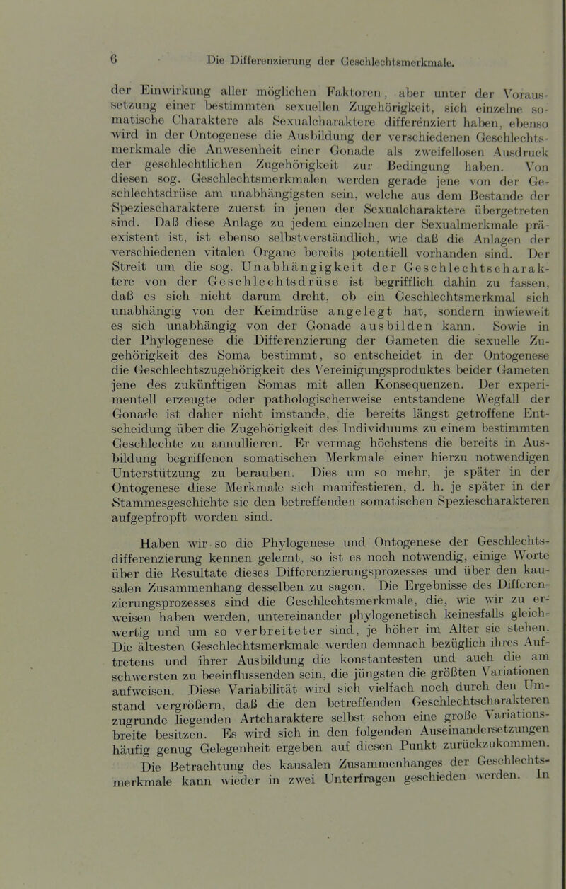 der Einwirkung aller möglichen Faktoren, aber unter der Voraus- setzung einer bestimmten sexuellen Zugehörigkeit, sich einzelne so- matische Charaktere als Sexualcharaktere differenziert haben, ebenso wird in der Ontogenese die Ausbildung der verschiedenen Geschlechts- merkmale die Anwesenheit einer Gonade als zweifellosen Ausdruck der geschlechtlichen Zugehörigkeit zur Bedingung haben. Von diesen sog. Geschlechtsinerkmalen werden gerade jene von der Ge- schlechtsdrüse am unabhängigsten sein, welche aus dem Bestände der Speziescharaktere zuerst in jenen der Sexualcharaktere übergetreten sind. Daß diese Anlage zu jedem einzelnen der Sexualmerkmale prä- existent ist, ist ebenso selbstverständlich, wie daß die Anlagen der verschiedenen vitalen Organe bereits potentiell vorhanden sind. Der Streit um die sog. Unabhängigkeit der Geschlechtscharak- tere von der Geschlechtsdrüse ist begrifflich dahin zu fassen, daß es sich nicht darum dreht, ob ein Geschlechtsmerkmal sich unabhängig von der Keimdrüse angelegt hat, sondern inwieweit es sich unabhängig von der Gonade ausbilden kann. Sowie in der Phylogenese die Differenzierung der Gameten die sexuelle Zu- gehörigkeit des Soma bestimmt, so entscheidet in der Ontogenese die Geschlechtszugehörigkeit des Vereinigungsproduktes beider Gameten jene des zukünftigen Somas mit allen Konsequenzen. Der experi- mentell erzeugte oder pathologischerweise entstandene Wegfall der Gonade ist daher nicht imstande, die bereits längst getroffene Ent- scheidung über die Zugehörigkeit des Individuums zu einem bestimmten Geschlechte zu annullieren. Er vermag höchstens die bereits in Aus- bildung begriffenen somatischen Merkmale einer hierzu notwendigen Unterstützung zu berauben. Dies um so mehr, je später in der Ontogenese diese Merkmale sich manifestieren, d. h. je später in der Stammesgeschichte sie den betreffenden somatischen Speziescharakteren aufgepfropft worden sind. Haben wir so die Phylogenese und Ontogenese der Geschlechts- differenzierung kennen gelernt, so ist es noch notwendig, einige Worte über die Resultate dieses Differenzierungsprozesses und über den kau- salen Zusammenhang desselben zu sagen. Die Ergebnisse des Differen- zierungsprozesses sind die Geschlechtsmerkmale, die, wie wir zu er- weisen haben werden, untereinander phylogenetisch kemesfalls gleich- wertig und um so verbreiteter sind, je höher im Alter sie stehen. Die ältesten Geschlechtsmerkmale werden demnach bezüglich ihres Auf- tretens und ihrer Ausbildung die konstantesten und auch die am schwersten zu beeinflussenden sein, die jüngsten die größten Variationen aufweisen. Diese Variabilität wird sich vielfach noch durch den Um- stand vergrößern, daß die den betreffenden Geschlechtscharakteren zugrunde liegenden Artcharaktere selbst schon eine große Variations- breite besitzen. Es wird sich in den folgenden Auseinandersetzungen häufig genug Gelegenheit ergeben auf diesen Punkt zurückzukommen. Die Betrachtung des kausalen Zusammenhanges der Geschlechts- merkmale kann wieder in zwei Unterfragen geschieden werden, in