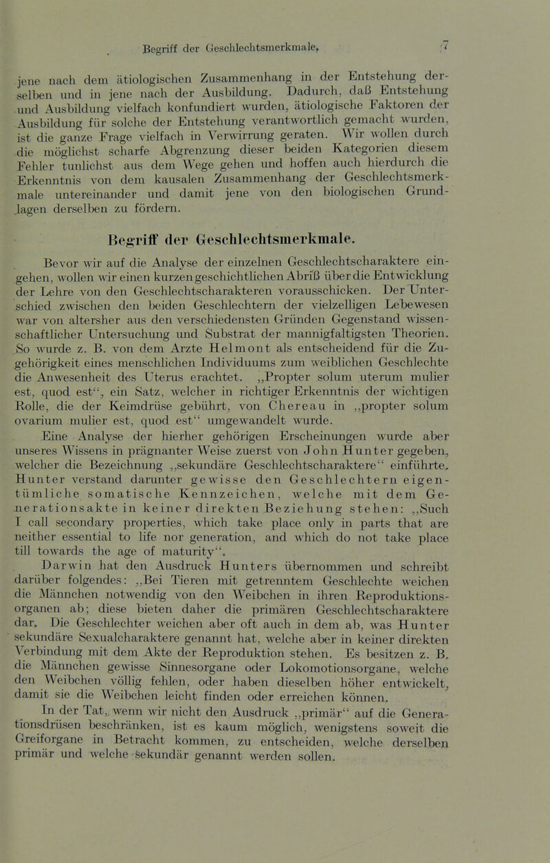 '1 jene nach dem ätiologischen Zusammenhang in der Entstehung der- selben und in jene nach der Ausbildung. Dadurch, daß Entstehung und Ausbildung vielfach konfundiert wurden, ätiologische Faktoren der Ausbildung für solche der Entstehung verantwortlich gemacht wurden, ist die ganze Frage vielfach in Verwirrung geraten. Wir wollen durch •die möglichst scharfe Abgrenzung dieser beiden Kategorien diesem Fehler tunlichst aus dem Wege gehen und hoffen auch hierdurch die Erkenntnis von dem kausalen Zusammenhang der Geschlechtsmerk- male untereinander und damit jene von den biologischen Grund- lagen derselben zu fördern. Begriff der Geschlechtsmerkmale. Bevor wir auf die Analyse der einzelnen Geschlechtscharaktere ein- gehen, wollen wir einen kurzen geschichtlichen Abriß über die Entwicklung der Lehre von den Geschlechtscharakteren vorausschicken. Der Unter- schied zwischen den beiden Geschlechtern der vielzelligen Lebewesen war von altersher aus den verschiedensten Gründen Gegenstand wissen- schaftlicher Untersuchung und Substrat der mannigfaltigsten Theorien. So A\airde z. B. von dem Arzte Helmont als entscheidend für die Zu- gehörigkeit eines menschlichen Individuums zum weiblichen Geschlechte die Anwesenheit des Uterus erachtet. ,,Propter solum uterum mulier est, quod est, ein Satz, welcher in richtiger Erkenntnis der wichtigen Rolle, die der Keimdrüse gebührt, von Chereau in ,,propter solum ovarium mulier est, quod est umgewandelt wurde. Eine Analyse der hierher gehörigen Erscheinungen wurde aber unseres Wissens in prägnanter Weise zuerst von John Hunter gegeben, welcher die Bezeichnung ,,sekundäre Geschlechtscharaktere einführte. Hunter verstand darunter gewisse den Geschlechtern eigen- tümliche somatische Kennzeichen, welche mit dem Ge- nerationsakte in keiner direkten Beziehung stehen: ,,Such I call secondary properties, which take place only in parts that are neither essential to life nor generation, and which do not take place tili towards the age of maturity. Darwin hat den Ausdruck Hunt er s übernommen und schreibt darüber folgendes: ,,Bei Tieren mit getrenntem Geschlechte weichen die Männchen notwendig von den Weibchen in ihren Reproduktions- organen ab; diese bieten daher die primären Geschlechtscharaktere dar. Die Geschlechter weichen aber oft auch in dem ab, was Hunter sekundäre Sexualcharaktere genannt hat, welche aber in keiner direkten Verbindung mit dem Akte der Reproduktion stehen. Es besitzen z. B. die Männchen gewisse Sinnesorgane oder Lokomotionsorgane, welche den Weibchen völlig fehlen, oder haben dieselben höher entwickelt, damit sie die Weibchen leicht finden oder erreichen können. In der Tat,, wenn wir nicht den. Ausdruck ,,primär auf die Genera^ tionsdrüsen beschränken, ist es kaum möglich, wenigstens soweit die Greiforgane in Betracht kommen, zu entscheiden, welche derselben primär und welche Sekundär genannt werden sollen.