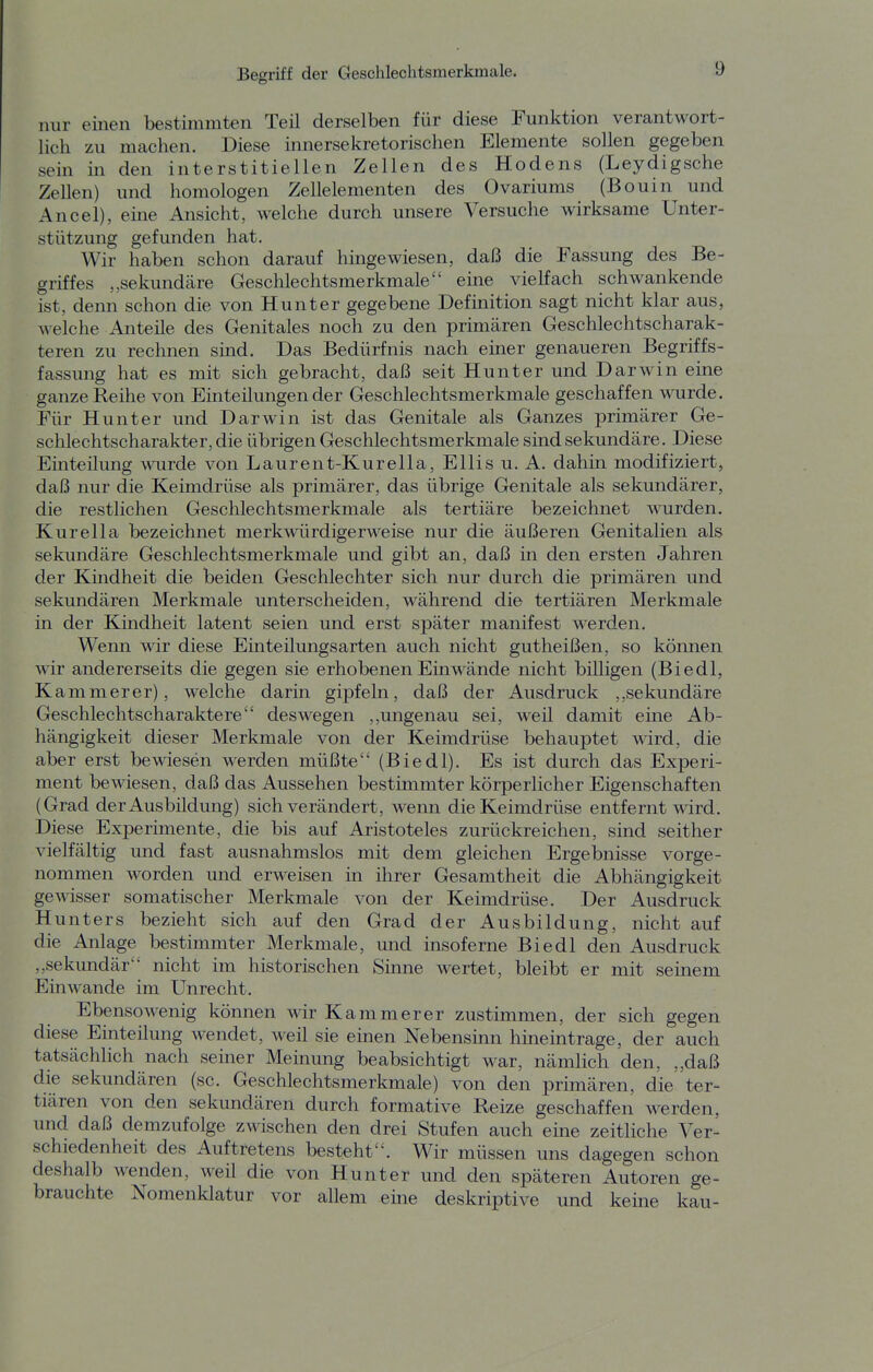 nur einen bestimmten Teil derselben für diese Funktion verantwort- lich zu machen. Diese innersekretorischen Elemente sollen gegeben sein in den interstitiellen Zellen des Hodens (Leydigsche Zellen) und homologen Zellelementen des Ovariums (Bouin und Ancel), eine Ansicht, welche durch unsere Versuche wirksame Unter- stützung gefunden hat. Wir haben schon darauf hingewiesen, daß die Fassung des Be- griffes „sekundäre Geschlechtsmerkmale eine vielfach schwankende ist, denn schon die von Hunter gegebene Definition sagt nicht klar aus, welche Anteile des Genitales noch zu den primären Geschlechtscharak- teren zu rechnen sind. Das Bedürfnis nach emer genaueren Begriffs- fassung hat es mit sich gebracht, daß seit Hunter und Darwin eine ganze Reihe von Einteilungen der Geschlechtsmerkmale geschaffen wurde. Für Hunt er und Darwin ist das Genitale als Ganzes primärer Ge- schlechtscharakter, die übrigen Geschlechtsmerkmale sind sekundäre. Diese Einteilung wurde von Laurent-Kurella, Ellis u. A. dahin modifiziert, daß nur die Keimdrüse als primärer, das übrige Genitale als sekundärer, die restlichen Geschlechtsmerkmale als tertiäre bezeichnet wurden. Kur ella bezeichnet merkwürdigerweise nur die äußeren Genitalien als sekundäre Geschlechtsmerkmale und gibt an, daß in den ersten Jahren der Kindheit die beiden Geschlechter sich nur durch die primären und sekundären Merkmale unterscheiden, während die tertiären Merkmale in der Kindheit latent seien und erst später manifest werden. Wenn wir diese Einteilungsarten auch nicht gutheißen, so können wir andererseits die gegen sie erhobenen Einwände nicht billigen (Biedl, Kammerer), welche darin gipfeln, daß der Ausdruck sekundäre Geschlechtscharaktere deswegen ,,ungenau sei, weil damit eine Ab- hängigkeit dieser Merkmale von der Keimdrüse behauptet wird, die aber erst bewiesen werden müßte (Biedl). Es ist durch das Experi- ment bewiesen, daß das Aussehen bestimmter körperlicher Eigenschaften (Grad der Ausbildung) sich verändert, wenn die Keimdrüse entfernt wird. Diese Experimente, die bis auf Aristoteles zurückreichen, sind seither vielfältig und fast ausnahmslos mit dem gleichen Ergebnisse vorge- nommen worden und erweisen in ihrer Gesamtheit die Abhängigkeit gewisser somatischer Merkmale von der Keimdrüse. Der Ausdruck Hunters bezieht sich auf den Grad der Ausbildung, nicht auf die Anlage bestimmter Merkmale, und insoferne Biedl den Ausdruck „sekundär nicht im historischen Smne wertet, bleibt er mit seinem Einwände im Unrecht. Ebensowenig können wir Kammerer zustimmen, der sich gegen diese Einteilung wendet, weil sie einen Nebensinn hinemtrage, der auch tatsächlich nach seiner Meinung beabsichtigt war, nämlich den, ,,daß die sekundären (sc. Geschlechtsmerkmale) von den primären, die ter- tiären von den sekundären durch formative Reize geschaffen werden, und daß demzufolge zwischen den drei Stufen auch eine zeitliche Ver- schiedenheit des Auftretens besteht. Wir müssen uns dagegen schon deshalb wenden, weil die von Hunter und den späteren Autoren ge- brauchte Nomenklatur vor allem eine deskriptive und keine kau-