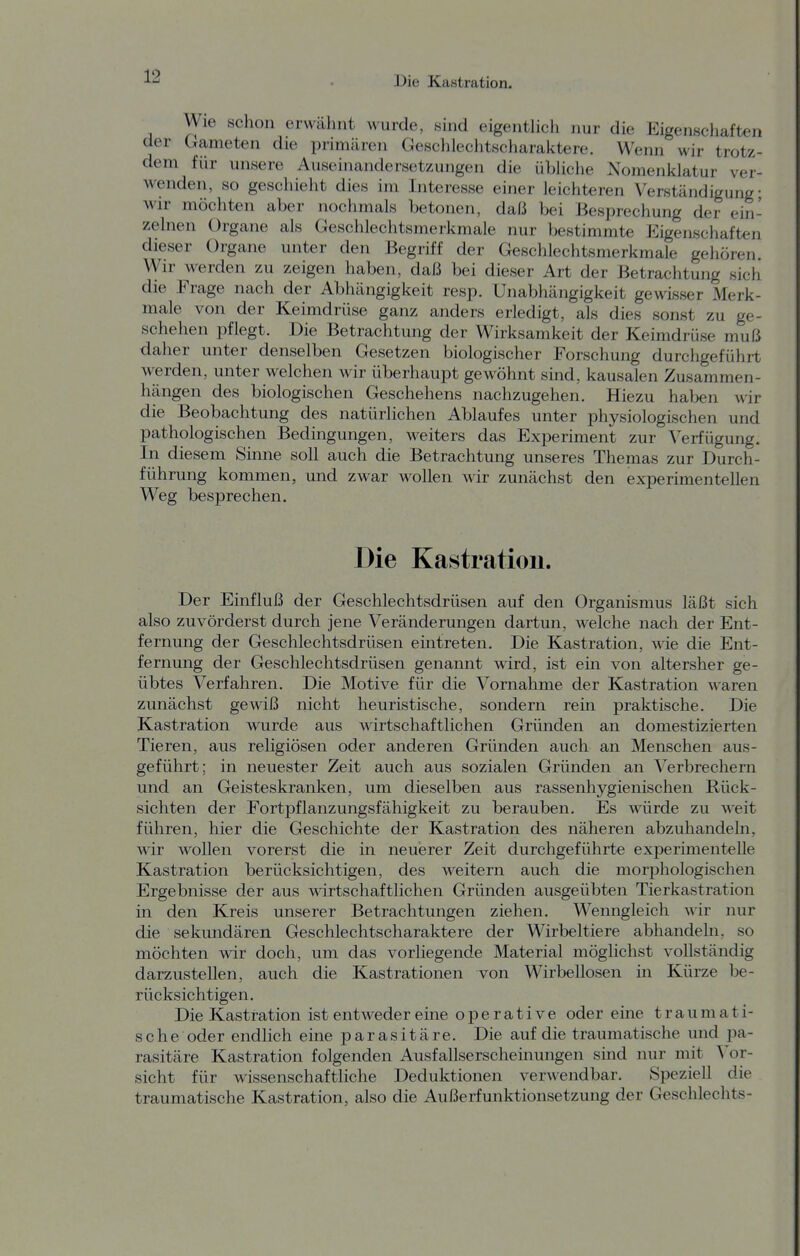 Wie schon erwähnt wurde, sind eigenthch nur die Eigenschaften der Gameten die primären Geschlechtscharaktere. Wenn wir trotz- dem für unsere Auseinandersetzungen die übhche Nomenklatur ver- Avenden, so geschieht dies im Interesse einer leichteren Verständigung; wir möchten aber nochmals betonen, daß bei Besprechung der ein- zelnen Organe als Geschlechtsmerkmale nur bestimmte Eigenschaften dieser Organe unter den Begriff der Geschlechtsmerkmale gehören. Wir werden zu zeigen haben, daß bei dieser Art der Betrachtung sich die Frage nach der Abhängigkeit resp. Unabhängigkeit gewisser Merk- male von der Keimdrüse ganz anders erledigt, als dies sonst zu ge- schehen pflegt. Die Betrachtung der Wirksamkeit der Keimdrüse muß daher unter denselben Gesetzen biologischer Forschung durchgeführt werden, unter welchen wir überhaupt gewöhnt sind, kausalen Zusammen- hängen des biologischen Geschehens nachzugehen. Hiezu haben wir die Beobachtung des natürlichen Ablaufes unter physiologischen und pathologischen Bedingungen, weiters das Experiment zur Verfügung. In diesem Sinne soll auch die Betrachtung unseres Themas zur Durch- führung kommen, und zwar wollen wir zunächst den experimentellen Weg besprechen. Die Kastration. Der Einfluß der Geschlechtsdrüsen auf den Organismus läßt sich also zuvörderst durch jene Veränderungen dartun, welche nach der Ent- fernung der Geschlechtsdrüsen eintreten. Die Kastration, wie die Ent- fernung der Geschlechtsdrüsen genannt wird, ist ein von altersher ge- übtes Verfahren. Die Motive für die Vornahme der Kastration waren zunächst gewiß nicht heuristische, sondern rein praktische. Die Kastration wurde aus wirtschaftlichen Gründen an domestizierten Tieren, aus religiösen oder anderen Gründen auch an Menschen aus- geführt; in neuester Zeit auch aus sozialen Gründen an Verbrechern und an Geisteskranken, um dieselben aus rassenhygienLschen Rück- sichten der Fortpflanzungsfähigkeit zu berauben. Es würde zu weit führen, hier die Geschichte der Kastration des näheren abzuhandeln, wir wollen vorerst die in neuerer Zeit durchgeführte experimentelle Kastration berücksichtigen, des weitern auch die morphologischen Ergebnisse der aus wirtschaftlichen Gründen ausgeübten Tierkastration in den Kreis unserer Betrachtungen ziehen. Wenngleich mit nur die sekundären Geschlechtscharaktere der Wirbeltiere abhandeln, so möchten wir doch, um das vorliegende Material möglichst vollständig darzustellen, auch die Kastrationen von Wirbellosen in Kürze be- rücksichtigen. Die Kastration ist entweder eine operative oder eine traumati- sche oder endlich eine parasitäre. Die auf die traumatische und pa- rasitäre Kastration folgenden Ausfallserscheinungen sind nur mit Vor- sicht für wissenschaftliche Deduktionen verwendbar. Speziell die traumatische Kastration, also die Außerfunktionsetzung der Geschlechts-