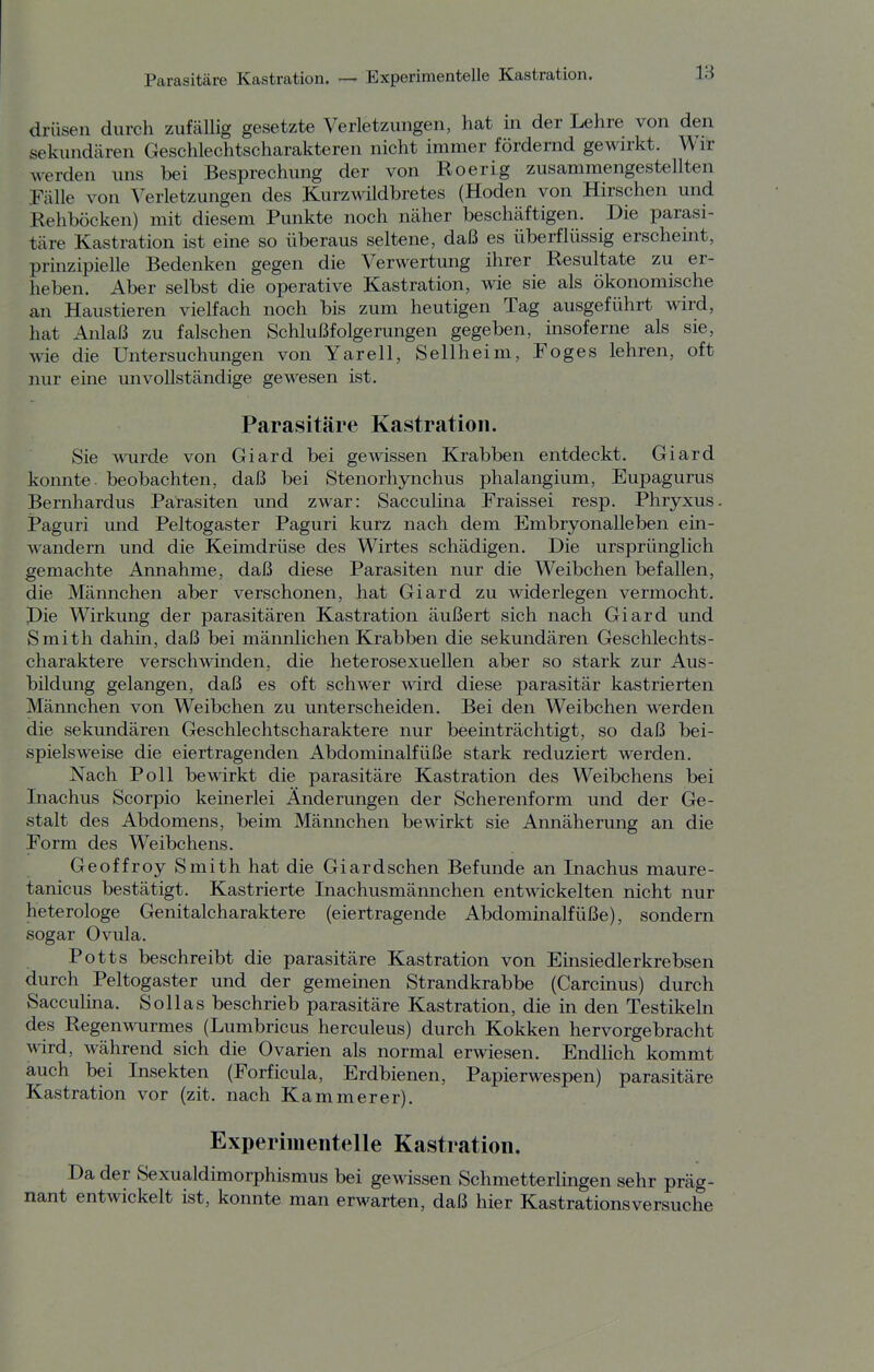 drüsen durch zufällig gesetzte Verletzungen, hat in der Lehre von den sekundären Geschlechtscharakteren nicht immer fördernd gewirkt. Wir werden uns bei Besprechung der von Roer ig zusammengestellten Talle von Verletzungen des Kurzwildbretes (Hoden von Hirschen und Rehböcken) mit diesem Punkte noch näher beschäftigen. Die parasi- täre Kastration ist eine so überaus seltene, daß es überflüssig erscheint, prinzipielle Bedenken gegen die Verwertung ihrer Resultate zu er- heben. Aber selbst die operative Kastration, wie sie als ökonomische an Haustieren vielfach noch bis zum heutigen Tag ausgeführt wird, hat Anlaß zu falschen Schlußfolgerungen gegeben, insoferne als sie, wie die Untersuchungen von Yarell, Seilheim, Foges lehren, oft nur eine unvollständige gewesen ist. Parasitäre Kastration. Sie >\Tirde von Giard bei gewissen Krabben entdeckt. Giard konnte, beobachten, daß bei Stenorhynchus phalangium, Eupagurus Bernhardus Parasiten und zwar: Sacculina Fraissei resp. Phryxus. Paguri und Peltogaster Paguri kurz nach dem Embryonalleben ein- wandern und die Keimdrüse des Wirtes schädigen. Die ursprünglich gemachte Annahme, daß diese Parasiten nur die Weibchen befallen, die Männchen aber verschonen, hat Giard zu widerlegen vermocht. Pie Wirkung der parasitären Kastration äußert sich nach Giard und Smith dahin, daß bei männlichen Krabben die sekundären Geschlechts- charaktere verschwinden, die heterosexuellen aber so stark zur Aus- bildung gelangen, daß es oft schwer wird diese parasitär kastrierten Männchen von Weibchen zu unterscheiden. Bei den Weibchen werden die sekundären Geschlechtscharaktere nur beeinträchtigt, so daß bei- spielsweise die eiertragenden Abdominalfüße stark reduziert werden. Nach Poll bewirkt die parasitäre Kastration des Weibchens bei Inachus Scorpio keinerlei Änderungen der Scherenform und der Ge- stalt des Abdomens, beim Männchen bewirkt sie Annäherung an die Porm des Weibchens. Geoffroy Smith hat die Giard sehen Befunde an Inachus maure- tanicus bestätigt. Kastrierte Inachusmännchen entwickelten nicht nur heterologe Genitalcharaktere (eiertragende Abdominalfüße), sondern sogar Ovula. Potts beschreibt die parasitäre Kastration von Einsiedlerkrebsen durch Peltogaster und der gemeinen Strandkrabbe (Carcinus) durch Sacculina. Sollas beschrieb parasitäre Kastration, die in den Testikeln des Regenwurmes (Lumbricus herculeus) durch Kokken hervorgebracht wird, während sich die Ovarien als normal erwiesen. Endlich kommt auch bei Insekten (Forficula, Erdbienen, Papierwespen) parasitäre Kastration vor (zit. nach Kammerer). Experimentelle Kastration. Da der Sexualdimorphismus bei gewissen Schmetterlingen sehr präg- nant entwickelt ist, konnte man erwarten, daß hier Kastrationsversuche