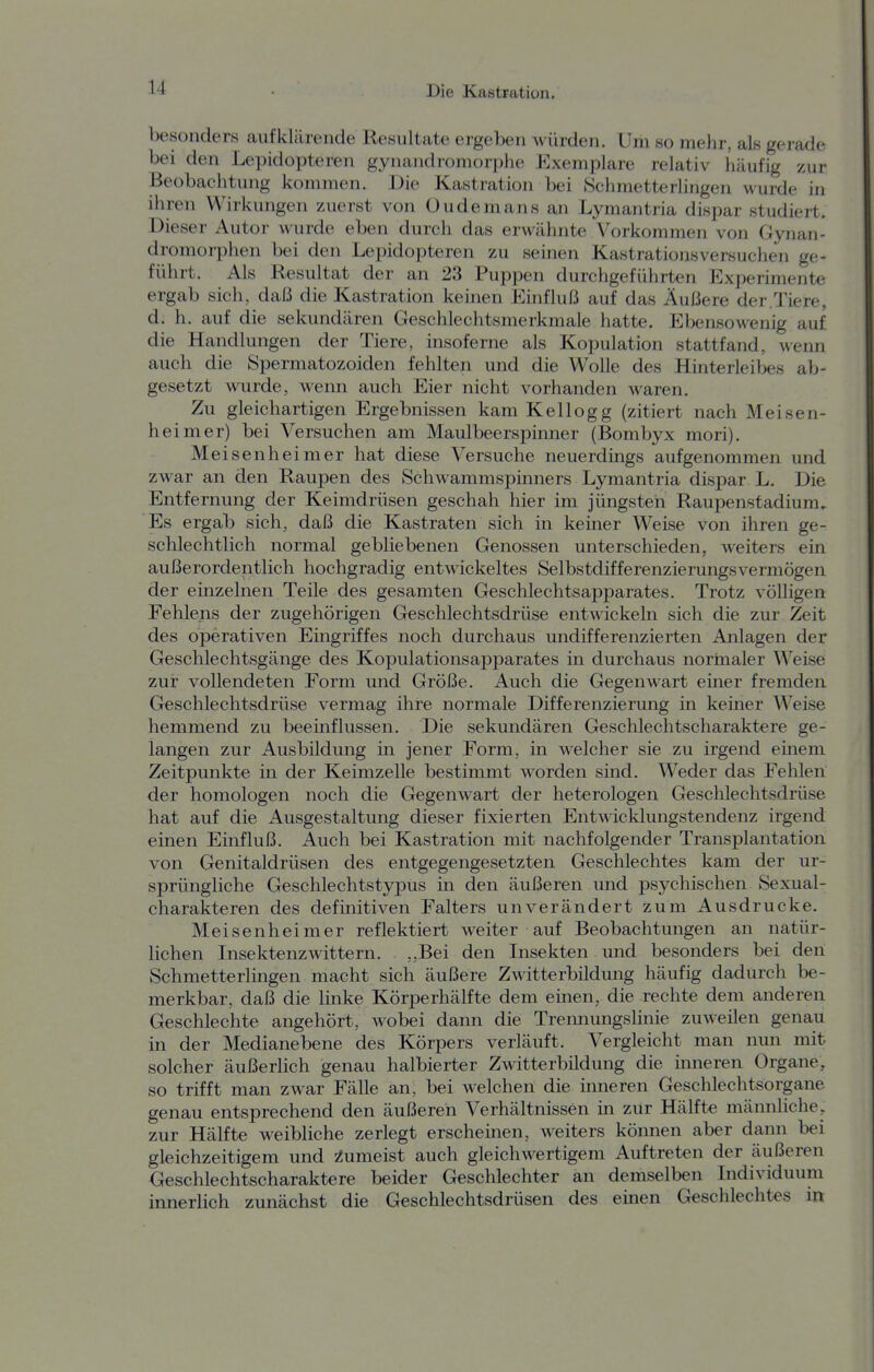 besonders aufklärende Resultate ergeben würden. Um so mehr, als gerade bei den Lepidopteren gynandromorphe Exemplare relativ häufig zur Beobachtung kommen. Die Kastration bei Schmetterlingen wurde in ihren Wirkungen zuerst von Oudemans an Lymantria dispar studiert. Dieser Autor w urde eben durch das erwähnte Vorkommen von Gynan- dromorphen bei den Lepidopteren zu seinen Kastrationsversuchen ge- führt. Als Resultat der an 23 Puppen durchgeführten Experimente ergab sich, daI3 die Kastration keinen Einfluß auf das Äußere der.Tiere, d. h. auf die sekundären Geschlechtsmerkmale hatte. Ebensowenig auf die Handlungen der Tiere, insoferne als Kopulation stattfand, wenn auch die Spermatozoiden fehlten und die Wolle des Hinterleibes ab- gesetzt wurde, wenn auch Eier nicht vorhanden Avaren. Zu gleichartigen Ergebnissen kam Kellogg (zitiert nach Meisen- heimer) bei Versuchen am Maulbeerspinner (Bombyx mori). Meisenheimer hat diese Versuche neuerdings aufgenommen und zwar an den Raupen des Schwammspinners Lymantria dispar L. Die Entfernung der Keimdrüsen geschah hier im jüngsten Raupenstadium, Es ergab sich, daß die Kastraten sich in keiner Weise von ihren ge- schlechtlich normal gebliebenen Genossen unterschieden, weiters ein außerordentlich hochgradig entwickeltes Selbstdifferenzierungsvermögen der einzelnen Teile des gesamten Geschlechtsapparates. Trotz völligen Fehlens der zugehörigen Geschlechtsdrüse entwickeln sich die zur Zeit des operativen Eingriffes noch durchaus undifferenzierten Anlagen der Geschlechtsgänge des Kopulationsapparates in durchaus normaler Weise zur vollendeten Form und Größe. Auch die Gegenwart einer fremden Geschlechtsdrüse vermag ihre normale Differenzierung in keiner Weise hemmend zu beeinflussen. Die sekundären Geschlechtscharaktere ge- langen zur Ausbildung in jener Form, in welcher sie zu irgend emem Zeitpunkte in der Keimzelle bestimmt worden sind. Weder das Felden der homologen noch die Gegenwart der heterologen Geschlechtsdrüse hat auf die Ausgestaltung dieser fixierten Entwicklungstendenz irgend einen Einfluß. Auch bei Kastration mit nachfolgender Transplantation von Genitaldrüsen des entgegengesetzten Geschlechtes kam der ur- sprüngliche Geschlechtstypus in den äußeren und psychischen Sexual- charakteren des definitiven Falters unverändert zum Ausdrucke. Meisenheimer reflektiert weiter auf Beobachtungen an natür- lichen Insektenzwittern. ,,Bei den Insekten und besonders bei den Schmetterlingen macht sich äußere Zwitterbildung häufig dadurch be- merkbar, daß die linke Körperhälfte dem einen, die rechte dem anderen Geschlechte angehört, wobei dann die Tremiungslinie zuweilen genau in der Medianebene des Körpers verläuft. Vergleicht man nun mit solcher äußerlich genau halbierter Zwitterbildung die inneren Organe, so trifft man zwar Fälle an, bei w^elchen die inneren Geschlechtsorgane genau entsprechend den äußeren Verhältnissen in zur Hälfte männliche, zur Hälfte weibliche zerlegt erscheinen, weiters können aber dann bei gleichzeitigem und Zumeist auch gleichwertigem Auftreten der äußeren Geschlechtscharaktere beider Geschlechter an demselben Individuum innerlich zunächst die Geschlechtsdrüsen des emen Geschlechtes in