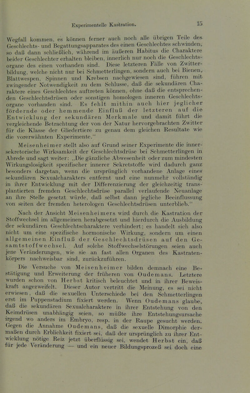 Wegfall kommen, es können ferner auch noch alle übrigen Teile des- Geschlechts- und Begattungsapparates des einen Geschlechtes schwinden, so daß dann schließlich, Wcährend im äußeren Habitus die Charaktere beider Geschlechter erhalten bleiben, innerlich nur noch die Geschlechts- organe des einen vorhanden sind. Diese letzteren Fälle von Zwitter- bildung, welche nicht nur bei Schmetterlingen, sondern auch bei Bienen,, Blattwespen, Spinnen und Krebsen nachgewiesen sind, führen mit z\^•ingender Notwendigkeit zu dem Schlüsse, daß die sekundären Cha- raktere eines Geschlechtes auftreten können, ohne daß die entsprechen- den Geschlechtsdrüsen oder sonstigen homologen inneren Geschlechts- organe vorhanden smd. Es fehlt mithin auch hier jeglicher fördernde oder hemmende Einfluß der letzteren auf die Entwicklung der sekundären Merkmale und damit führt die vergleichende Betrachtung der von der Natur hervorgebrachten Zwitter für die Klasse der Gliedertiere zu genau dem gleichen Resultate wie die vorerwähnten Experimente. Meisenheimer stellt also auf Grund seiner Experimente die inner- sekretorische Wirksamkeit der Geschlechtsdrüse bei Schmetterlingen in Abrede und sagt weiter: ,,Die gänzliche Abwesenheit oder zum mindesten Wirkungslosigkeit spezifischer innerer Sekretstoffe wird dadurch ganz, besonders dargetan, wenn die ursprünglich vorhandene Anlage eines sekundären Sexualcharakters entfernt und eine nunmehr vollständig in ihrer Entwicklung mit der Differenzierung der gleichzeitig trans- plantierten fremden Geschlechtsdrüse parallel verlaufende Neuanlage an ihre Stelle gesetzt würde, daß selbst dann jegliche Beeinflussung von s'eiten der fremden heterologen Geschlechtsdrüsen unterblieb. Nach der Ansicht Meisenheimers wird durch die Kastration der Stoffwechsel im allgemeinen herabgesetzt und hierdurch die Ausbildung der sekundären Geschlechtscharaktere verhindert; es handelt sich also nicht um eine spezifische hormonische Wirkung, sondern um einen allgemeinen Einfluß der Geschlechtsdrüsen auf den Ge- samtstoffwechsel. Auf solche Stoff Wechselstörungen seien auch jene Veränderungen, wie sie an fast allen Organen des Kastraten- körpers nachweisbar sind, zurückzuführen. Die Versuche von Meisenheimer bilden demnach eine Be- stätigung und Erweiterung der früheren von Oudemans. Letztere wurden schon von Herbst kritisch beleuchtet und in ihrer Beweis- kraft angezweifelt. Dieser Autor vertritt die Meinung, es sei nicht erwiesen, daß die sexuellen Unterschiede bei den SchmetterHngen erst im Puppenstadium fixiert werden. Wenn Oudemans glaube, daß die sekundären Sexualcharaktere in ihrer Entstehung von den Keimdrüsen unabhängig seien, so müßte ihre Entstehungsursache irgend wo anders im Embryo, resp. in der Raupe gesucht werden. Gegen die Annahme Oudemans, daß die sexuelle Dimorphie der^ maßen durch Erblichkeit fixiert sei, daß der ursprünghch zu ihrer Ent- wicklung nötige Reiz jetzt überflüssig sei, wendet Herbst ein, daß für jede Veränderung — und ein neuer Bildungsprozeß sei doch eme