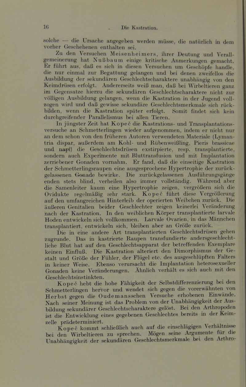 solche — die Ursache angegeben werden müsse, die natürlich in dem vorher Geschehenen enthalten sei. Zu den Versuchen Meisenhei mers, ihrer Deutung und Verall- gemeinerung hat Nußbaum einige kritische Anmerkungen gemacht. Er führt aus, daß es sich in diesen Versuchen um Geschöpfe handle, die nur einmal zur Begattung gelangen und bei denen zweifellos die Ausbildung der sekundären Geschlechtscharaktere unabhängig von den Keimdrüsen erfolgt. Andererseits weiß man, daß bei Wirljeltieren ganz im Gegensatze hierzu die sekundären Geschlechtscharaktere nicht zur völligen Ausbildung gelangen, wenn die Kastration in der Jugend voll- zogen wird und daß gewisse sekundäre Geschlechtsmerkmale sich rück- bilden, wenn die Kastration später erfolgt. Somit findet sich kein durchgreifender Parallelismus bei allen Tieren. In jüngster Zeit hat Kopec die Kastrations- und Transplantations- versuche an Schmetterlingen wieder aufgenommen, indem er nicht nur an dem schon von den früheren Autoren verwendeten Materiale (Lyman- tria dispar, außerdem am Kohl- und Rübenweißling, Pieris brassicae und napi) die Geschlechtsdrüsen exstirpierte, resp. transplantierte, sondern auch Experimente mit Bluttransfusion und mit Implantation zerriebener Gonaden vornahm. Er fand, daß die einseitige Kastration der Schmetterlingsraupen eine ausgesprochene H5rpertrophie der zurück- gelassenen -Gonade bewirke. Die zurückgelassenen Ausführungsgänge enden stets blind, verheilen also immer vollständig. Während aber die Samenleiter kaum eine Hypertrophie zeigen, vergrößern sich die Ovidukte regelmäßig sehr stark. Kopec führt diese Vergrößerung auf den umfangreichen Hinterleib der operierten Weibchen zurück. Die äußeren Genitalien beider Geschlechter zeigen keinerlei Veränderung nach der Kastration. In den weiblichen Körper transplantierte larvale Hoden entwickeln sich vollkommen. Larvale Ovarien, in das Männchen transplantiert, entwickeln sich, bleiben aber an Größe zurück. Die in eine andere Art transplantierten Geschlechtsdrüsen gehen zugrunde. Das in kastrierte Raupen transfundierte andersgeschlecht- liche Blut hat auf den Geschlechtsapparat der betreffenden Exemplare keinen Einfluß. Die Kastration alteriert den Dimorphismus der Ge- stalt und Größe der Fühler, der Flügel etc. des ausgeschlüpften Falters in keiner Weise. Ebenso verursacht die Implantation heterosexueller Gonaden keine Veränderungen. Ähnlich verhält es sich auch mit den Geschlechtsinstinkten. Kopec hebt die hohe Fähigkeit der Selbstdifferenzierung bei den Schmetterlmgen hervor und wendet sich gegen die vorerwähnten von Herbst gegen die Ou dem ans sehen Versuche erhobenen Einwände. Nach seiner Meinung ist das Problem von der Unabhängigkeit der Aus- bildung sekundärer Geschlechtscharaktere gelöst. Bei den Arthropoden ist die Entwicklung eines gegebenen Geschlechtes bereits in der Kemi- zelle prädeterminiert. tt i. i • Kopec kommt schließlich auch auf die einschlägigen Verhaltnisse bei den Wirbeltieren zu sprechen. Mögen seüie Argumente für die Unabhängigkeit der sekundären Geschlechtsmerkmale bei den Arthro-