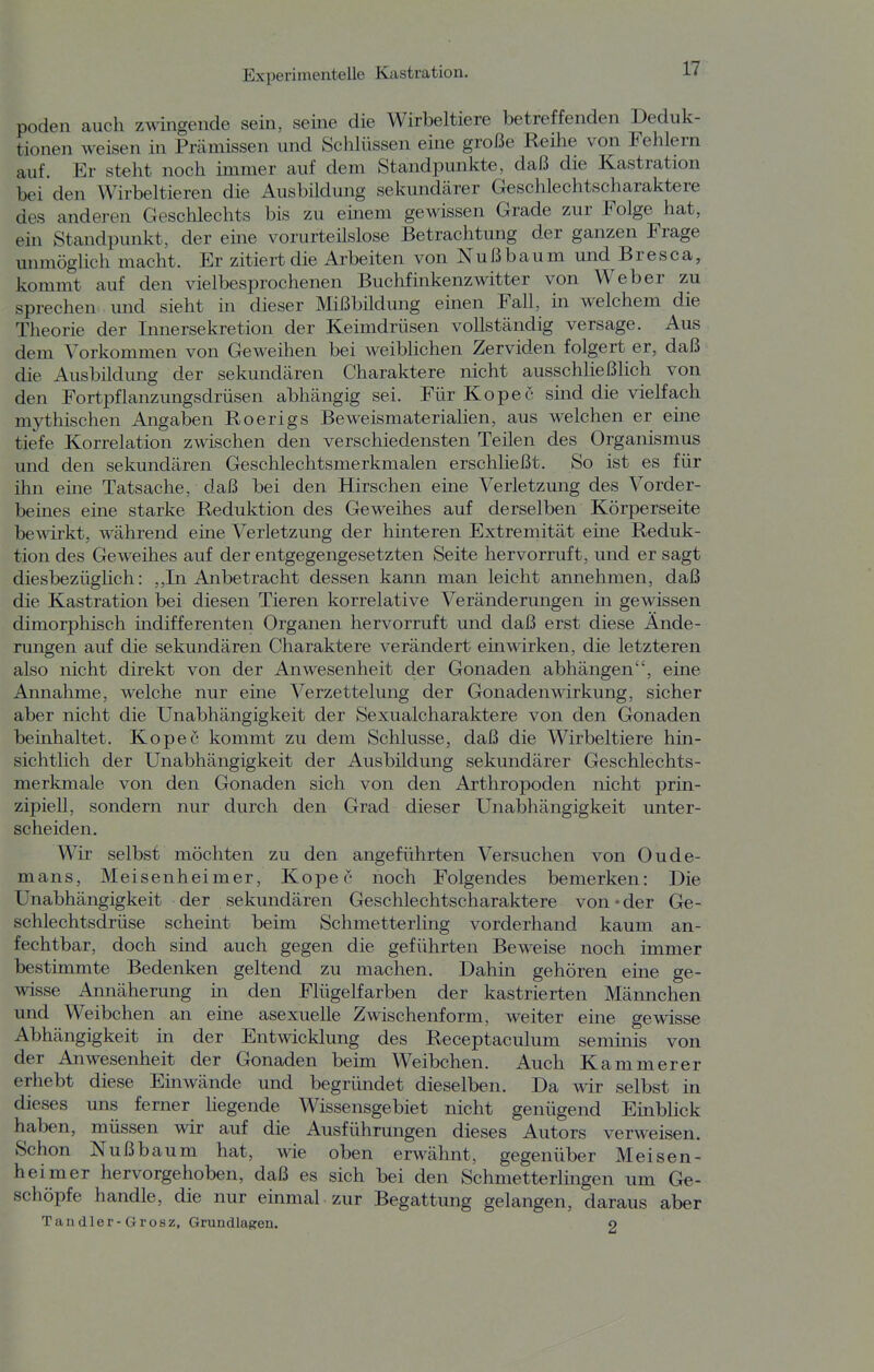 poden auch zwingende sein, seine die Wirbeltiere betreffenden Deduk- tionen weisen in Prcämissen und Schlüssen eine große Reihe von Fehlern auf. Er steht noch immer auf dem Standpunkte, daß die Kastration bei den Wirbeltieren die Ausbildung sekundärer Geschlechtscharaktere des anderen Geschlechts bis zu einem gewissen Grade zur Folge hat, ein Standpunkt, der eine vorurteilslose Betrachtung der ganzen Frage unmöglich macht. Er zitiert die Arbeiten von Nußbaum und Bresca, kommt auf den vielbesprochenen Buchfinkenzwitter von Weber zu sprechen und sieht in dieser Mißbildung einen Fall, in welchem die Theorie der Innersekretion der Keimdrüsen vollständig versage. Aus dem Vorkommen von Geweihen bei weiblichen Zerviden folgert er, daß die Ausbildung der sekundären Charaktere nicht ausschließlich von den Fortpflanzungsdrüsen abhängig sei. Für Kopee sind die vielfach mythischen Angaben Roerigs Beweismaterialien, aus welchen er eine tiefe Korrelation zwischen den verschiedensten Teilen des Organismus und den sekundären Geschlechtsmerkmalen erschließt. So ist es für ihn eine Tatsache, daß bei den Hirschen eine Verletzung des Vorder- beines eine starke Reduktion des Geweihes auf derselben Körperseite bewirkt, während eine Verletzung der hinteren Extremität eine Reduk- tion des Geweihes auf der entgegengesetzten Seite hervorruft, und er sagt diesbezüglich: ,,In Anbetracht dessen kann man leicht annehmen, daß die Kastration bei diesen Tieren korrelative Veränderungen in gewissen dimorphisch indifferenten Organen hervorruft und daß erst diese Ände- rungen auf die sekundären Charaktere verändert einwirken, die letzteren also nicht direkt von der Anwesenheit der Gonaden abhängen, eine Annahme, welche nur eine Verzettelung der Gonaden Wirkung, sicher aber nicht die Unabhängigkeit der Sexualcharaktere von den Gonaden beinhaltet. Kopec kommt zu dem Schlüsse, daß die Wirbeltiere hin- sichtlich der Unabhängigkeit der Ausbildung sekundärer Geschlechts- merkmale von den Gonaden sich von den Arthropoden nicht prin- zipiell, sondern nur durch den Grad dieser Unabhängigkeit unter- scheiden. Wir selbst möchten zu den angeführten Versuchen von Oude- mans, Meisenheimer, Kopec noch Folgendes bemerken: Die Unabhängigkeit der sekundären Geschlechtscharaktere von-der Ge- schlechtsdrüse schemt beim Schmetterling vorderhand kaum an- fechtbar, doch sind auch gegen die geführten Beweise noch immer bestimmte Bedenken geltend zu machen. Dahin gehören eine ge- wisse Annäherung in den Flügelfarben der kastrierten Mäimchen und Weibchen an eine asexuelle Zwischenform, weiter eine gewisse Abhängigkeit in der Entwicklung des Receptaculum seminis von der Anwesenheit der Gonaden beim Weibchen. Auch Kammerer erhebt diese Emwände und begründet dieselben. Da wir selbst in dieses uns ferner liegende Wissensgebiet nicht genügend Einblick haben, müssen wir auf die Ausführungen dieses Autors verweisen. Schon Nußbaum hat, wie oben erwähnt, gegenüber Meisen- heimer hervorgehoben, daß es sich bei den Schmetterlingen um Ge- schöpfe handle, die nur einmal zur Begattung gelangen, daraus aber Tandler-Grosz, Grundlagen. o