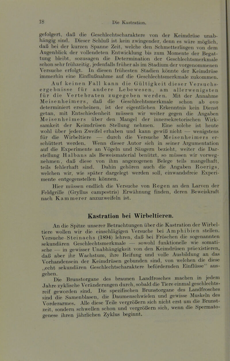 gefolgert, daß die Geschlechtscharaktere von der Keimdrüse unab- hängig sind. Dieser Schluß ist kein zwingender, denn es wäre möglich, daß bei der kurzen Spanne Zeit, welche den Schmetterlingen von dem Augenblick der vollendeten Entwicklung bis zum Momente der Begat- tung bleibt, sozusagen die Determination der Geschlechtsmerkmale schon sehr frühzeitig, jedenfalls früher als im Stadium der vorgenommenen Versuche erfolgt. In diesen frühesten Stadien könnte der Keimdrüse immerhin eine Einflußnahme auf die Geschlechtsmerkmale zukommen. Auf keinen Fall kann die Gültigkeit dieser Versuchs- ergebnisse für andere Lebewesen, am allerwenigsten für die Vertebraten zugegeben werden. Mit der Annahme Meisenheimers, daß die Geschlechtsmerkmale schon ab ovo determiniert erscheinen, ist der eigentlichen Erkenntnis kein Dienst getan, mit Entschiedenheit müssen wir weiter gegen die Angaben Meisenheimers über den Mangel der innersekretorischen Wirk- samkeit der Keimdrüsen Stellung nehmen. Eine solche ist heute wohl über jeden Zweifel erhaben und kann gewiß nicht — wenigstens für die Wirbeltiere — durch die Versuche Meisenheimers er- schüttert werden. Wenn dieser Autor sich in seiner Argumentation auf die Experimente an Vögeln und Säugern bezieht, weiter die Dar- stellung Haibans als Beweismaterial benützt, so müssen wir vorweg- nehmen , daß diese von ihm angezogenen Belege teüs mangelhaft, teils fehlerhaft sind. Dahin gehören auch die Angaben Roerigs, welchen wir, wie später dargelegt werden soll, einwandsfreie Experi- mente entgegenstellen können. Hier müssen endlich die Versuche von Regen an den Larven der Feldgrille (Gryllus campestris) Erwähnung finden, deren Beweiskraft nach Kammerer anzuzweifeln ist. Kastration bei Wirbeltieren. An die Spitze unserer Betrachtungen über die Kastration der Wirbel- tiere wollen wir die einschlägigen Versuche bei Amphibien stellen. Versuche Steinachs (1894) lehren, daß bei Fröschen die sogenamiten sekundären Geschlechtsmerkmale — sowohl funktionelle wie somati- sche — in gewisser Unabhängigkeit von den Keimdrüsen präexistieren, daß aber ihr Wachstum, ihre Reifung und volle Ausbildung an das Vorhandensein der Keimdrüsen gebunden sind, von welchen die diese „echt sekundären Geschlechtscharaktere befördernden Einflüsse aus- gehen. Die Brunstorgane des braunen Landfrosches machen m jedem Jahre zyklische Veränderungen durch, sobald die Tiere einmal geschlechts- reif geworden smd. Die spezifischen Brunstorgane des Landfrosches sind die Samenblasen, die Daumenschwielen und gewisse Muskehi des Vorderarmes. Alle diese Teile vergrößern sich nicht erst um die Brunst- zeit, sondern schwellen schon und vergrößern sich, wenn die Spermato- genese ihren jährlichen Zyklus beginnt.