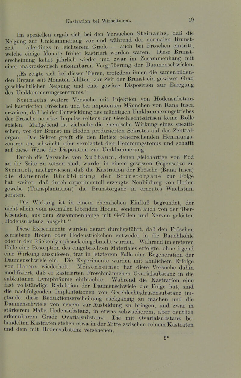 Im speziellen ergab sich bei den Versuchen Steinachs, daß die Neigung zur Umklammerung vor und Wcährend der normalen Brunst- zeit — allerdings in leichterem Grade — auch bei Fröschen eintritt, welche einige Monate früher kastriert worden waren. Diese Brunst- erscheinung kehrt jährlich wieder und zwar im Zusammenhang mit einer makroskopisch erkennbaren Vergrößerung der Daumenschwielen. „Es zeigte sich bei diesen Tieren, trotzdem ihnen die samenbilden- den Organe seit Monaten fehlten, zur Zeit der Brunst ein gewisser Grad geschlechtlicher Neigung und eine gewisse Disposition zur Erregung des Umklammerungszentrums.'' Steinachs weitere Versuche mit Injektion von Hodensubstanz bei kastrierten Fröschen und bei impotenten Männchen von Rana fusca erweisen, daß bei der Entwicklung des mächtigen Umklammerungstriebes der Frösche nervöse Impulse seitens der Geschlechtsdrüsen keine RoUe spielen. Maßgebend ist vielmehr die chemische Wirkung eines spezifi- schen, vor der Brunst im Hoden produzierten Sekretes auf das Zentral- organ. Das Sekret greift die den Reflex beherrschenden Hemmungs- zentren an, schwächt oder vernichtet den Hemmungstonus und schafft auf diese Weise die Disposition zur Umklammerung. Durch die Versuche von Nußbaum, denen gleichartige von Foa an die Seite zu setzen sind, wurde, in einem gewissen Gegensatze zu Steinach, nachgewiesen, daß die Kastration der Frösche (Rana fusca) die dauernde Rückbildung der Brunstorgane zur Folge hat, weiter, daß durch experimentell erzeugte Neubildung von Hoden gewebe (Transplantation) die Brunstorgane in erneutes Wachstum geraten. ,,Die Wirkung ist in einem chemischen Einfluß begründet, der nicht allein vom normalen lebenden Hoden, sondern auch von der über- lebenden, aus dem Zusammenhange mit Gefäßen und Nerven gelösten Hodensubstanz ausgeht. Diese Experimente wurden derart durchgeführt, daß den Fröschen zerriebene Hoden oder Hodenstückchen entweder in die Bauchhöhle oder in den Rückenlymphsack eingebracht wurden. Während im ersteren Falle eine Resorption des eingebrachten Materiales erfolgte, ohne irgend eine Wirkung auszulösen, trat in letzterem Falle eine Regeneration der Daumenschwiele ein. Die Experimente wurden mit ähnlichem Erfolge von Harms wiederholt. Meisenheim er hat diese Versuche dahin modifiziert, daß er kastrierten Froschmännchen Ovarialsubstanz in die subkutanen Lymphräume einbrachte. Während die Kastration eine fast vollständige Reduktion der Daumenschwiele zur Folge hat, sind die nachfolgenden Implantationen von Geschlechtsdrüsensubstanz im- stande, diese Reduktionserschemung rückgängig zu machen und die Daumenschmeie von neuem zur Ausbildung zu bringen, und zwar in stärkerem Maße Hodensubstanz, in etwas schwächerem, aber deutlich erkennbarem Grade Ovarialsubstanz. Die mit Ovarialsubstanz be- handelten Kastraten stehen etwa m der Mitte zwischen remem Kastraten und dem mit Hodensubstanz versehenen. 2*