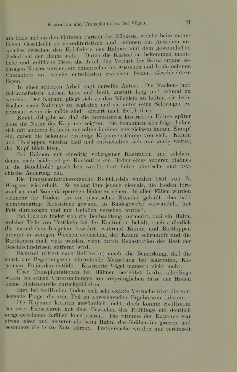 am Hals und an den hinteren Partien des Rückens, welche beim mann- lichen Geschlecht so charakteristisch sind, nehmen em Aussehen an, Meiches Zöschen den Halsfedern des Hahnes und dem gewöhnlichen Federkleid der Henne steht. Durch die Kastration bekommen mann- liche und weibliche Tiere, die durch den Verlust der Sexualorgane so- zusagen Neutra werden, ein entsprechendes Aussehen und beide nehmen Charaktere an, welche entschieden zwischen beiden Geschlechtern liegen. In einer sptiteren Arbeit sagt derselbe Autor: „Die Nacken- und Schwanzfedern bleiben kurz und breit, anstatt lang und schmal zu werden. Der Kapaun pflegt sich zu den Küchlein zu halten, sie beim Suchen nach Nahrung zu begleiten und sie unter seine Schwingen zu nehmen, wemi sie müde sind (zitiert nach Sellheim). Berthold gibt an, daß die doppelseitig kastrierten Hähne später ganz die Natur der Kapaune zeigten. Sie benahmen sich feige, ließen sich mit anderen Hähnen nur selten in einen energielosen kurzen Kampf ein, gaben die bekannte emtönige Kapaunenstimme von sich. Kamm und Halslappen wurden blaß und entwickelten sich nur wenig weiter, der Kopf blieb klein. Bei Hähnen mit einseitig vollzogener Kastration und solchen, denen nach beiderseitiger Kastration ein Hoden eines anderen Hahnes in die Bauchhöhle geschoben wurde, trat keine physische und psy- chische Änderung ein. Die Transplantations versuche Bertholds wurden 1851 von R. Wagner wiederholt. Es gelang ihm jedoch niemals, die Hoden fort- wachsen und Samenkörperchen bilden zu sehen. In allen Fällen wurden vielmehr die Hoden ,,in ein plastisches Exsudat gehüllt, das bald membranartige Konsistenz gewann, m Bindegewebe verwandelt, mit Fett durchzogen und mit Gefäßen versehen wurde. Bei Hanau findet sich die Beobachtung vermerkt, daß ein Hahn, welcher Teüe von Testikeln bei der Kastration behält, auch äußerlich die männlichen Insignien bewahrt, während Kamm und Bartlappen prompt in wenigen Wochen erbleichen, der Kamm schrumpft und die Bartlappen auch welk werden, wenn durch Rekastration der Rest der Geschlechtsdrüsen entfernt wird. Samuel (zitiert nach Sellheim) macht die Bemerkung, daß die sonst zur Begattungszeit eintretende Mauserung bei Kastraten, Ka- paunen, Poularden entfällt. Kastrierte Vögel mausern nicht mehr. Über Transplantationen bei Hähnen berichtet Lode, allerdings waren bei seinen Untersuchungen am ursprüngHchen Sitze der Hoden kleine Hodenanteüe zurückgeblieben. Erst bei Sellh eim finden sich sehr exakte Versuche über die vor- liegende Frage, die zum Teil zu abweichenden Ergebnissen führten. Die Kapaune krähten gewöhnlich nicht, doch konnte Sellheim bei zwei Exemplaren mit dem Erwachen des Frühlings em deutlich ausgesprochenes Krähen konstatieren. Die Stimme der Kapaune war etwas leiser und heiserer als beim Hahn, das Krähen im ganzen und besonders die letzte Note kürzer. Tretversuche wurden nur vereinzelt