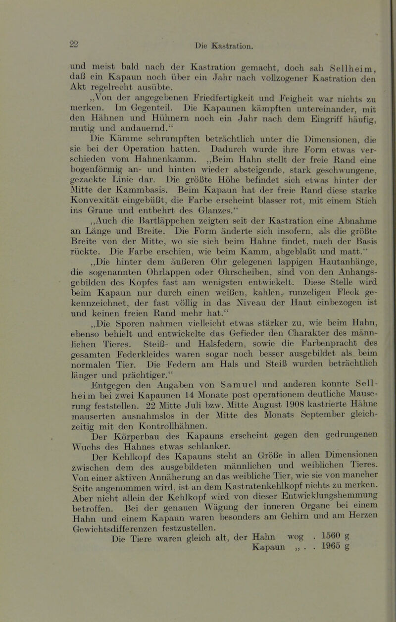 und meist bald nach der Kastration gemacht, doch sah Seilheim, daß ein Kapaun noch über ein Jahr nach vollzogener Kastration den Akt regelrecht ausübte. „Von der angegebenen Friedfertigkeit und Feigheit war nichts zu merken. Im Gegenteil. Die Kapaunen kämpften untereinander, mit den Hähnen und Hühnern noch ein Jahr nach dem Eingriff häufig, mutig und andauernd. Die Kämme schrumpften beträchtlich unter die Dimensionen, die sie bei der Operation hatten. Dadurch wurde ihre Form etwas ver- schieden vom Hahnenkamm. ,,Beim Hahn stellt der freie Rand eine bogenförmig an- und hinten wieder absteigende, stark geschwungene, gezackte Linie dar. Die größte Höhe befindet sich etwas hinter der Mitte der Kammbasis. Beim Kapaun hat der freie Rand diese starke Konvexität eingebüßt, die Farbe erscheint blasser rot, mit einem Stich ins Graue und entbehrt des Glanzes. ,,Auch die Bartläppchen zeigten seit der Kastration eine Abnahme an Länge und Breite. Die Form änderte sich insofern, als die größte Breite von der Mitte, wo sie sich beim Hahne findet, nach der Basis rückte. Die Farbe erschien, wie beim Kamm, abgeblaßt und matt. ,,Die hinter dem äußeren Ohr gelegenen lappigen Hautanhänge, die sogenannten Ohrlappen oder Ohrscheiben, sind von den Anhangs- gebüden des Kopfes fast am wenigsten entwickelt. Diese Stelle wird beim Kapaun nur durch einen weißen, kahlen, runzeligen Fleck ge- kennzeichnet, der fast völlig in das Niveau der Haut einbezogen ist und keinen freien Rand mehr hat. „Die Sporen nahmen vielleicht etwas stärker zu, wie beim Hahn, ebenso behielt und entwickelte das Gefieder den Charakter des männ- lichen Tieres. Steiß- und Halsfedern, sowie die Farbenpracht des gesamten Federkleides waren sogar noch besser ausgebildet als beim normalen Tier. Die Federn am Hals und Steiß wurden beträchtlich länger und prächtiger. Entgegen den Angaben von Samuel und anderen konnte Sell- heim bei zwei Kapaunen 14 Monate post Operationen! deutliche Mause- rung feststellen. 22 Mitte JuH bzw. Mitte August 1908 kastrierte Hähne mauserten ausnahmslos in der Mitte des Monats September gleich- zeitig mit den Kontrollhähnen. Der Körperbau des Kapauns erscheint gegen den gedrungenen Wuchs des Hahnes etwas schlanker. Der Kehlkopf des Kapauns steht an Größe in allen Dimensionen zwischen dem des ausgebildeten mäimlichen und weiblichen Tieres. Von einer aktiven Annäherung an das weibliche Tier, wie sie von mancher Seite angenommen wird, ist an dem Kastratenkehlkopf nichts zu merken. Aber nicht allein der Kehlkopf wird von dieser EntAvicklungshemmung betroffen. Bei der genauen Wägung der inneren Organe bei emem Hahn und einem Kapaun waren besonders am Gehirn und am Herzen Gewichtsdifferenzen festzustellen. Die Tiere waren gleich alt, der Hahn wog . 1560 g Kapaun „ . . 1965 g