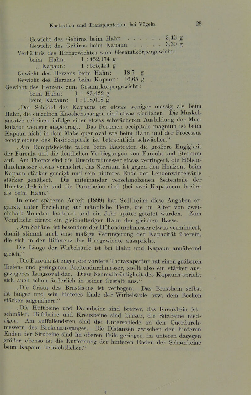 Gewicht des Gehirns beim Hahn 3,45 g Gewicht des Gehirns beim Kapaun 3,30 g Verhältnis des Hirngewichtes zum Gesamtkörpergewicht: beim Hahn: 1 : 452,174 g „ Kapaun: 1 : 595,454 g Gewicht des Herzens beim Hahn: 18,7 g Gewicht des Herzens beim Kapaun: 16,65 g Gewicht des Herzens zum Gesamtkörpergewicht: beim Hahn: 1 : 83,422 g beim Kapaun: 1 : 118,018 g „Der Schädel des Kapauns ist etwas weniger massig als beim Hahn, die einzelnen Kaiochenspangen sind etwas zierlicher. Die Muskel- ansätze scheinen infolge einer etwas schwächeren Ausbildung der Mus- kulatur weniger ausgeprägt. Das Foramen occipitale magnum ist beim Kapaun nicht in dem Maße quer oval wie beim Hahn und der Processus condyloideus des Basioccipitale ist beträchtlich schwächer. „Am Rumpf Skelette fallen beim Kastraten die größere Engigkeit der Furcula und die deutlichen Verbiegungen von Furcula und Sternum auf. Am Thorax sind die Querdurchmesser etwas verringert, die Höhen- durchmesser etwas vermehrt, das Sternum ist gegen den Horizont beim Kapaun stärker geneigt und sein hinteres Ende der Lendenwirbelsäule stärker genähert. Die miteinander verschmolzenen Seitenteile der Brustwirbelsäule und die Darmbeine sind (bei zwei Kapaunen) breiter als beim Hahn. In einer späteren Arbeit (1899) hat Seilheim diese Angaben er- gänzt, unter Beziehung auf männliche Tiere, die im Alter von zwei- einhalb Monaten kastriert und ein Jahr später getötet wurden. Zum Vergleiche diente ein gleichalteriger Hahn der gleichen Rasse. „Am Schädel ist besonders der Höhendurchmesser etwas vermindert, damit stimmt auch eine mäßige Verringerung der Kapazität überein, die sich in der Differenz der Hirngewichte ausspricht. Die Länge der Wirbelsäule ist bei Hahn und Kapaun annähernd gleich. ,,Die Furcula ist enger, die vordere Thoraxapertur hat einen größeren Tiefen- und geringeren Breitendurchmesser, steht also ein stärker aus- gezogenes Längsoval dar. Diese Schmalbrüstigkeit des Kapauns spricht sich auch schon äußerlich in seiner Gestalt aus. „Die Crista des Brustbeins ist verbogen. Das Brustbein selbst ist länger und sein hinteres Ende der Wirbelsäule bzw. dem Becken stärker angenähert. „Die Hüftbeine und Darmbeüie sind breiter, das Kreuzbein ist schmäler, Hüftbeine und Kreuzbeme smd kürzer, die Sitzbeine nied- riger. Am auffallendsten sind die Unterschiede an den Querdurch- messem des Beckenausganges. Die Distanzen zwischen den hinteren Enden der Sitzbeme sind im oberen Teile geringer, im unteren dagegen größer, ebenso ist die Entfernung der hinteren Enden der Schambeine beim Kapaun beträchtlicher. i