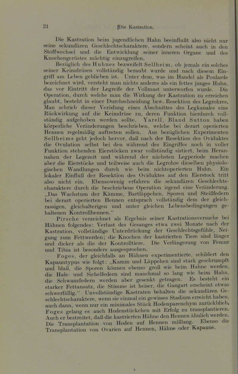 Die Kastration beim jugendlichen Hahn beeinflußt also nicht nur seine sekundären Geschlechtscharaktere, sondern scheint auch in den Stoffwechsel und die Entwicklung senier inneren Organe und des Knochengerüstes mächtig einzugreifen. Bezüglich des Huhnes bezweifelt Seilheim, ob jemals ein solches seiner Keimdrüsen vollständig beraubt wurde und nach diesem Ein- griff am Leben geblieben ist. Unter dem, was im Handel als Poularde bezeichnet wird, versteht man nichts anderes als ein fettes junges Huhn, das vor Eintritt der Legreife der Vollmast unterworfen wurde. Die Operation, durch welche man die Wirkung der Kastration zu erreichen glaubt, besteht in einer Durchschneidung bzw. Resektion des Legrohres. Man schrieb dieser Verödung eines Abschnittes des Legkanales eine Rückwirkung auf die Keimdrüse zu, deren Funktion hierdurch voll- ständig aufgehoben werden sollte. Yarell, Bland Sutton haben körperliche Veränderungen beschrieben, welche bei derart operierten Hennen regelmäßig auftreten sollen. Aus bezüglichen Experimenten Seilheims geht jedoch hervor, daß nach der Resektion des Oviduktes die Ovulation selbst bei den während des Eingriffes noch in voller Punktion stehenden Eierstöcken zwar vollständig sistiert, beim Heran- nahen der Legezeit und während der nächsten Legperiode machen aber die Eierstöcke und teilweise auch die Legrohre dieselben physiolo- gischen Wandlungen durch wie beim nichtoperierten Huhn. Ein lokaler Einfluß der Resektion des Oviduktes auf den Eierstock tritt also nicht ein. Ebensowenig erfahren die sekundären Geschlechts- charaktere durch die beschriebene Operation irgend eine Veränderung. ,,Das Wachstum der Kämme, Bartläppchen, Sporen und Steißfedern bei derart operierten Heimen entsprach vollständig dem der gleich- rassigen, gleichalterigen und unter gleichen Lebensbedingungen ge- haltenen Kontrollhennen. Pirsche verzeichnet als Ergebnis seiner Kastrations versuche bei Hähnen folgendes: Verlust des Gesanges etwa zwei Monate nach der Kastration, vollständige Unterdrückung der Geschlechtsgefühle, Nei- gung zum Fettwerden; die Knochen der kastrierten Tiere sind länger und dicker als die der Kontrolltiere. Die Verlängerung von Femur und Tibia ist besonders ausgesprochen. Foges, der gleichfalls an Hähnen experimentierte, schildert den Kapauntypus wie folgt: „Kamm und Läppchen sind stark geschrumpft und blaß, die Sporen können ebenso groß wie beim Hahne werden, die Hals- und Sichelfedern sind manchmal so lang wie beim Hahn, die Schwanzfedern werden aber gesenkt getragen. Es besteht em starker Fettansatz, die Stimme ist heiser, die Gangart erschemt etwas schwerfällig. Unvollständige Kastraten behalten die sekundären Ge- schlechtscharaktere, wenn sie einmal ein gewisses Stadium erreicht haben, auch dann, wenn nur ein minimales Stück Hodenparenchym zurückblieb. Foges gelang es auch Hodenstückchen mit Erfolg zu transplantieren. Auch er bestreitet, daß die kastrierten Hähne den Hennen ähnlich werden. Die Transplantation von Hoden auf Hennen mißlang. Ebenso die Transplantation von Ovarien auf Hennen, Hähne oder Kapaune.