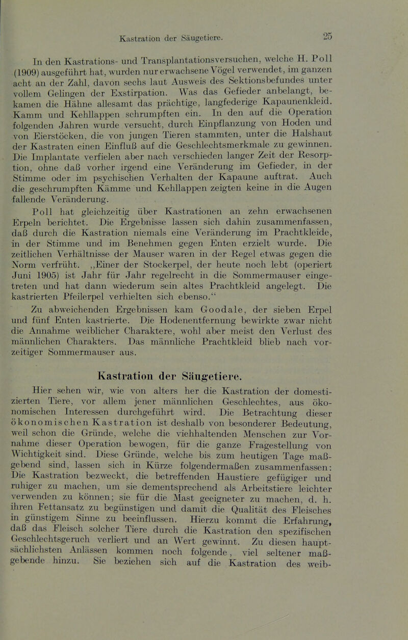 In den Kastrations- und Transplantations versuchen, welche H. Poll (1909) ausgeführt hat, wurden nur erwachsene Vögel verwendet, im ganzen acht an der Zahl, davon sechs laut Ausweis des Sektionsbefundes unter vollem Gelingen der Exstirpation. Was das Gefieder anbelangt, be- kamen die Hähne allesamt das prächtige, langfederige Kapaunenkleid. Kamm und Kehllappen schrumpften ein. In den auf die Operation folgenden Jahren wrde versucht, durch Einpflanzung von Hoden und von Eierstöcken, die von jungen Tieren stammten, unter die Halshaut der Kastraten einen Emfluß auf die Geschlechtsmerkmale zu gewinnen. Die Implantate verfielen aber nach verschieden langer Zeit der Resorp- tion, ohne daß vorher irgend eine Veränderung im Gefieder, in der Stimme oder im psychischen Verhalten der Kapaune auftrat. Auch die geschrumpften Kämme und Kehllappen zeigten keine in die Augen fallende Veränderung. Poll hat gleichzeitig über Kastrationen an zehn erwachsenen Erpeln berichtet. Die Ergebnisse lassen sich dahin zusammenfassen, daß durch die Kastration niemals eine Veränderung im Prachtkleide, in der Stimme und im Benehmen gegen Enten erzielt wurde. Die zeitlichen Verhältnisse der Mauser waren in der Regel etwas gegen die Norm verfrüht. ,,Einer der Stockerpel, der heute noch lebt (operiert Juni 1905) ist Jahr für Jahr regelrecht in die Sommermauser einge- treten und hat dann wiederum sein altes Prachtkleid angelegt. Die kastrierten Pfeilerpel verhielten sich ebenso. Zu abweichenden Ergebnissen kam Goodale, der sieben Erpel und fünf Enten kastrierte. Die Hodenentfernung bewirkte zwar nicht die Annahme weiblicher Charaktere, wohl aber meist den Verlust des männlichen Charakters. Das männliche Prachtkleid blieb nach vor- zeitiger Sommermauser aus. Kastration der Säugetiere. Hier sehen wir, wie von alters her die Kastration der domesti- zierten Tiere, vor allem jener männlichen Geschlechtes, aus öko- nomischen Interessen durchgeführt wird. Die Betrachtung dieser ökonomischen Kastration ist deshalb von besonderer Bedeutung, weil schon die Gründe, welche die viehhaltenden Menschen zur Vor- nahme dieser Operation bewogen, für die ganze Fragestellung von Wichtigkeit sind. Diese Gründe, welche bis zum heutigen Tage maß- gebend sind, lassen sich in Kürze folgendermaßen zusammenfassen: Die Kastration bezweckt, die betreffenden Haustiere gefügiger und ruhiger zu machen, um sie dementsprechend als Arbeitstiere leichter verwenden zu können; sie für die Mast geeigneter zu machen, d. h. ihren Fettansatz zu begünstigen und damit die QuaHtät des Fleisches in günstigem Sinne zu beeinflussen. Hierzu kommt die Erfahrung, daß das Fleisch solcher Tiere durch die Kastration den spezifischen Geschlechtsgeruch verliert und an Wert gewinnt. Zu diesen haupt- sächlichsten Anlässen kommen noch folgende, viel seltener maß- gebende hinzu. Sie beziehen sich auf die Kastration des weib-