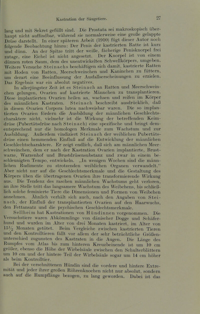 lang und mit Sekret gefüllt sind. Die Prostata sei makroskopisch über- haupt nicht auffindbar, während sie normalerweise eine große gelappte Drüse darstellt. In einer späteren Arbeit (1910) fügt dieser Autor noch folgende Beobachtung hinzu: Der Penis der kastrierten Ratte ist kurz und dünn. An der Spitze tritt der weiße, fächerige Penisknorpel frei zutage, eme Eichel ist nicht angesetzt. Der Knorpel ist von einem dümien roten Saum, dem des unentwickelten Schwellkörpers, umgeben. Weitere Versuche Steinachs beschäftigen sich damit, kastrierte Ratten mit Hoden von Ratten, Meerschweinchen und Kaninchen zu füttern, um derart eine Beeinflussung der Ausfallserscheuiungen zu erzielen. Das Ergebnis war ein absolut negatives. In allerjüngster Zeit ist es St ei nach an Ratten und Meerschwein- chen gelungen, Ovarien auf kastrierte Männchen zu transplantieren. Diese implantierten Ovarien heilen an, wachsen und reifen im Körper des männlichen Kastraten. St ein ach beschreibt ausdrücklich, daß in diesen Ovarien Corpora lutea nachweisbar waren. Die so implan- tierten Ovarien fördern die Ausbildung der männlichen Geschlechts- charaktere nicht, vielmehr ist die Wirkung der betreffenden Keim- drüse (Pubertätsdrüse nach St ei nach) eine spezifische und brmgt dem- entsprechend nur die homologen Merkmale zum Wachstum und zur Ausbildung. Außerdem vindiziert Steinach der weiblichen Pubertäts- drüse einen hemmenden Einfluß auf die Entwicklung der männlichen Geschlechtscharaktere. Er zeigt endlich, daß sich am männlichen Meer- schweinchen, dem er nach der Kastration Ovarien implantierte, Brust- warze, Warzenhof und Brustdrüsensubstanz und zwar in einem be- schleunigten Tempo, entwickeln. ,,In wenigen Wochen sind die männ- lichen Rudimente zu strotzenden weiblichen Organen verwandelt. Aber nicht nur auf die Geschlechtsmerkmale und die Gestaltung des Körpers üben die übertragenen Ovarien ihre transformierende Wirkung aus. Die Tendenz des raschen männlichen Wachstums geht verloren, an ihre Stelle tritt das langsamere Wachstum des Weibchens, bis schließ- lich solche feminierte Tiere die Dimensionen und Formen von Weibchen annehmen. Ähnlich verhält sich auch, nach den Angaben von Stei- nach, der Einfluß der transplantierten Ovarien auf den Haarwuchs, den Fettansatz und die psychischen Geschlechtsmerkmale. Seilheim hat Kastrationen von Hündinnen vorgenommen. Die Versuchstiere waren Abkömmlinge von dänischer Dogge und Schäfer- hund und wurden im Alter von drei Monaten kastriert, im Alter von 1514 Monaten getötet. Beim Vergleiche zwischen kastrierten Tieren und den Kontrolltieren fällt vor allem der sehr beträchtliche Größen- unterschied zugunsten des Kastraten in die Augen. Die Länge des Rumpfes vom Atlas bis zum hinteren Kreuzbeinende ist um 10 cm größer, ebenso die Höhe der Wirbelsäule zwischen den Schulterblättern um 10 cm und der hintere Teil der Wirbelsäule sogar um 14 cm höher als beim Kontrolltier. Bei der verschnittenen Hündin skid die vordere und hintere Extre- mität und jeder ihrer großen Röhrenknochen nicht nur absolut, sondern auch auf die Rumpflänge bezogen, zu lang geworden. Dabei ist das