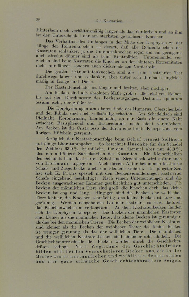 Hinterbein noch veiliältnisinäßig länger als das Vorderbein und an ihm ist der Unterschenkel der am stärksten gewachsene Knochen. Das Verhältnis des Umfanges in der Mitte der Diaphysen zu der Länge der Röhrenknochen ist derart, daß alle Röhrenknochen des Kastraten schlanker, ja die Unterarmknochen sogar um ein geringeres auch absolut dünner sind als beim Kontrolltier. Untereinander ver- glichen sind beim Kastraten die Knochen an den hinteren Extremitäten nicht nur länger, sondern auch dicker als am Vorderbein. Die großen Extremitätenknochen sind also beim kastrierten Tier durchwegs länger und schlanker, aber unter sich durchaus ungleich- mäßig in Länge und Dicke. Der Kastratenschädel ist länger und breiter, aber niedriger. Am Becken sind alle absoluten Maße größer, alle relativen kleiner, bis auf den Durchmesser des Beckenausganges, Distantia spinarum ossium ischi, der größer ist. Die Epiphysenfugen am oberen Ende des Humerus, Oberschenkels und der Fibula sind noch vollständig erhalten. Am Schädeldach sind Pfeilnaht, Koronarnaht, Lambdanaht, an der Basis die quere Xaht zwischen Basisphenoid und Basioccipitale noch nicht verknöchert. Am Becken ist die Crista ossis ilei durch eine breite Knorpelzone vom übrigen Hüftbein getrennt. BezügHch der Kastrationserfolge beim Schaf verweist Sellheim auf einige Literaturangaben. So berechnet Huschke für den Schädel des Widders 63,9% Stirnfläche, für den Hammel aber nur 48,3%, also ein auffälliges Zurückstehen des Kastraten. Em Kleinerbleiben des Schädels beim kastrierten Schaf und Ziegenbock wird später auch von Hoffmann angegeben. Nach diesem Autor bekommen kastrierte Schaf- und Ziegenböcke auch ein kleineres Gehörn. In jüngster Zeit hat sich K. Franz speziell mit den Becken Veränderungen kastrierter Schafe eingehend beschäftigt. Nach seinen Untersuchungen sind die Becken ausgewachsener Lämmer geschlechtlich gut unterschieden. Die Becken der männlichen Tiere sind groß, die Kaiochen derb, das kleine Becken ist eng und lang. Hingegen sind die Becken der weibhchen Tiere kleiner, die Knochen schmächtig, das kleine Becken ist kurz und geräumig. Werden neugeborene Lämmer kastriert, so wird dadurch das Knochenwachstum verlangsamt. An dem Kastratenbecken fanden sich die Epiphysen knorpelig. Die Becken der männlichen Kastraten sind kleiner als die männlicher Tiere; das kleine Becken ist geräumiger, als das bei den mämilichen Tieren. Die Becken der weiblichen Kastraten sind kleiner als die Becken der weiblichen Tiere; das kleme Becken ist weniger geräumig als das der weiblichen Tiere. Die männlichen und die weiblichen Kastratenbecken sind einander sehr ähnlich. Die Geschlechtsunterschiede der Becken werden durch die Geschlechts- drüsen bedingt. Nach Wegnahme der Geschlechtsdrüsen bilden sich beiden Versuchstieren Becken aus, die in der Mitte zwischen männnlichen und weiblichen Becken stehen und nur ganz schwache Geschlechtscharaktere zeigen.