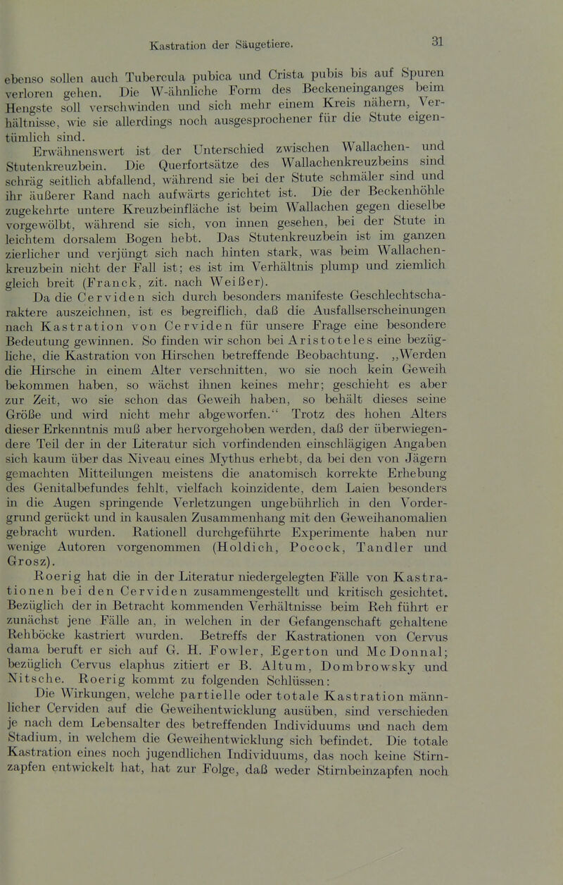 ebenso sollen auch Tiibercula pubica und Crista pubis bis auf Spuren verloren gehen. Die W-ähnliche Form des Beckeneinganges beim Hengste soll verschwinden und sich mehr einem Kreis nähern, Ver- hältnisse, wie sie allerdings noch ausgesprochener für die Stute eigen- tümhch sind. ttt n i, j Erwähnenswert ist der Unterschied zwischen Wallachen- und Stutenkreuzbein. Die Querfortsätze des Wallachenkreuzbems sind schräg seitlich abfallend, während sie bei der Stute schmäler sind und ihr äußerer Rand nach aufwärts gerichtet ist. Die der Beckenhohle zugekehrte untere Kreuzbeinfläche ist beim Wallachen gegen dieselbe vorgewölbt, während sie sich, von mnen gesehen, bei der Stute in leichtem dorsalem Bogen hebt. Das Stutenkreuzbein ist im ganzen zierlicher und verjüngt sich nach hinten stark, was beim Wallachen- kreuzbein nicht der Fall ist; es ist im Verhältnis plump und ziemlich gleich breit (Franck, zit. nach Weißer). Da die Cerviden sich durch besonders manifeste Geschlechtscha- raktere auszeichnen, ist es begreiflich, daß die Ausfallserschemungen nach Kastration von Cerviden für unsere Frage eme besondere Bedeutung gewinnen. So finden wir schon bei Aristoteles eine bezüg- Uche, die Kastration von Hirschen betreffende Beobachtung. ,,Werden die Hirsche m einem Alter verschnitten, wo sie noch kein Geweih bekommen haben, so wächst ihnen keines mehr; geschieht es aber zur Zeit, wo sie schon das Geweih haben, so behält dieses seine Größe und wird nicht mehr abgeworfen. Trotz des hohen Alters dieser Erkenntnis muß aber hervorgehoben werden, daß der überwiegen- dere Teil der in der Literatur sich vorfindenden einschlägigen Angaben sich kaum über das Niveau eines Mythus erhebt, da bei den von Jägern gemachten Mitteüungen meistens die anatomisch korrekte Erhebung des Genitalbefundes fehlt, vielfach koinzidente, dem Laien besonders m die Augen springende Verletzungen ungebührlich in den Vorder- grund gerückt und in kausalen Zusammenhang mit den Geweihanomalien gebracht wurden. Rationell durchgeführte Experimente haben nur wenige Autoren vorgenommen (Holdich, Pocock, Tandler und Grosz). Roerig hat die in der Literatur niedergelegten Fälle von Kastra- tionen bei den Cerviden zusammengestellt und kritisch gesichtet. Bezüglich der in Betracht kommenden Verhältnisse beim Reh führt er zunächst jene Fälle an, in welchen in der Gefangenschaft gehaltene Rehböcke kastriert wurden. Betreffs der Kastrationen von Cervus dama beruft er sich auf G. H. Fowler, Egerton und McDonnal; bezüglich Cervus elaphus zitiert er B. Altum, Dombrowsky und Nitsche. Roerig kommt zu folgenden Schlüssen: Die Wirkungen, welche partielle oder totale Kastration männ- licher Cerviden auf die Geweihentwicklung ausüben, smd verschieden je nach dem Lebensalter des betreffenden Individuums und nach dem Stadium, in welchem die Geweihentwicklung sich befindet. Die totale Kastration eines noch jugendlichen Individuums, das noch keine Stirn- zapfen entwickelt hat, hat zur Folge, daß weder Stirnbeinzapfen noch