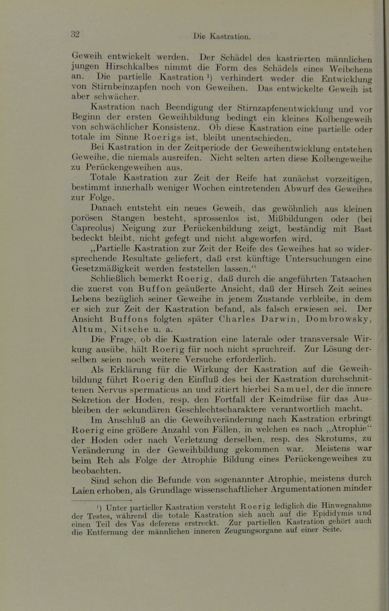 Geweih entwickelt werden. Der Schädel des kastrierten männlichen jungen Hirschkalbes nimmt die Form des Schädels eines Weibchens an. Die partielle Kastration i) verhindert weder die Entwicklung von Stirnbeinzapfen noch von Geweihen. Das entwickelte Geweih ist aber schwächer. Kastration nach Beendigung der Stirnzapfenentwicklung und vor Beginn der ersten Geweihbildung bedingt ein kleines Kolbengeweih von schwächlicher Konsistenz. Ob diese Kastration eine partielle oder totale im Sinne Roerigs ist, bleibt unentschieden. Bei Kastration in der Zeitperiode der Geweihentwicklung entstehen Geweihe, die niemals ausreifen. Nicht selten arten diese Kolbengeweihe zu Perückengeweihen aus. Totale Kastration zur Zeit der Reife hat zunächst vorzeitigen, bestimmt innerhalb weniger Wochen eintretenden Abwurf des Geweihes zur Folge. Danach entsteht ein neues Geweih, das gewöhnlich aus kleinen porösen Stangen besteht, sprossenlos ist, Mißbildungen oder (bei Capreolus) Neigung zur Perückenbildung zeigt, beständig mit Bast bedeckt bleibt, nicht gefegt und nicht abgeworfen wird. „Partielle Kastration zur Zeit der Reife des Geweihes hat so wider- sprechende Resultate geliefert, daß erst künftige Untersuchungen eine Gesetzmäßigkeit werden feststellen lassen. Schließlich bemerkt Roerig, daß durch die angeführten Tatsachen die zuerst von Buffon geäußerte Ansicht, daß der Hirsch Zeit seines Lebens bezüglich seiner Geweihe in jenem Zustande verbleibe, m dem er sich zur Zeit der Kastration befand, als falsch erwiesen sei. Der Ansicht Buffons folgten später Charles Darwin, Dombrowsky, Altum, Nitsche u. a. Die Frage, ob die Kastration eine laterale oder transversale Wir- kung ausübe, hält Roerig für noch nicht spruchreif. Zur Lösung der- selben seien noch weitere Versuche erforderlich. Als Erklärung für die Wirkung der Kastration auf die Geweih- büdung führt Roerig den Einfluß des bei der Kastration durchschnit- tenen Nervus spermaticus an und zitiert hierbei Samuel, der die imiere Sekretion der Hoden, resp. den Fortfall der Keimdrüse für das Aus- bleiben der sekundären Geschlechtscharaktere verantworthch macht. Im Anschluß an die Geweihveränderung nach Kastration erbringt Roerig eüie größere Anzahl von Fällen, in welchen es nach ,,Atrophie der Hoden oder nach Verletzung derselben, resp. des Skrotums, zu Veränderung in der Geweihbildung gekommen war. Meistens war beim Reh als Folge der Atrophie Bildung emes Perückengeweihes zu beobachten. Smd schon die Befunde von sogenannter Atrophie, meistens durch Laien erhoben, als Grundlage wissenschaftlicher Argumentationen minder Unter partieller Kastration versteht Roer ig lediglich die Hin wegnähme der Testes, während die totale Kastration sich auch auf die Epididymis und einen Teil des Vas deferens erstreckt. Zur partiellen Kastration gehört auch die Entfernung der männlichen inneren Zeugungsorgane auf einer Seite.