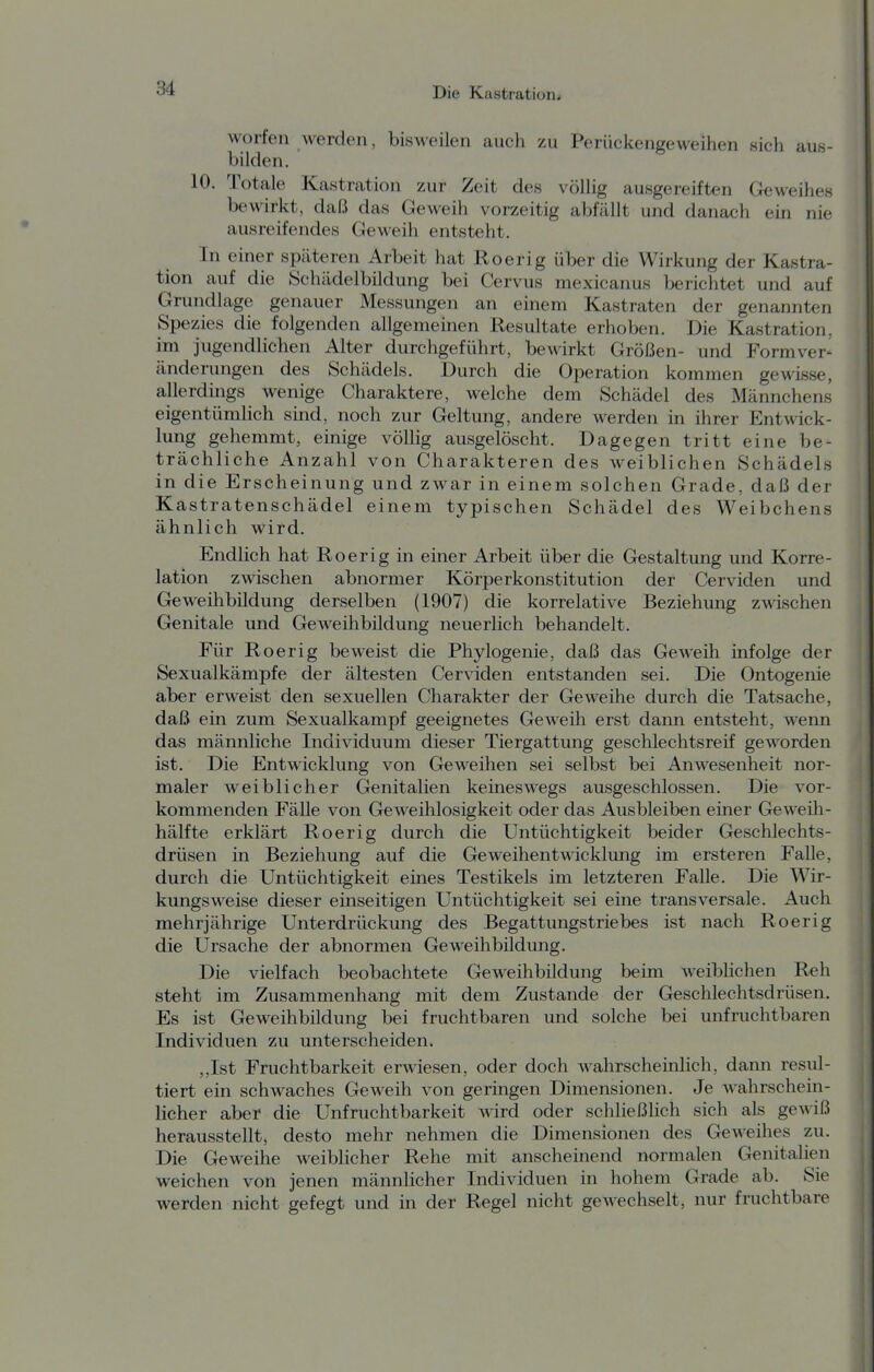 worfen werden, bisweilen auch zu Perückengeweihen sich aus- bilden. 10. Totale Kastration zur Zeit des völlig ausgereiften Geweihes bewirkt, daß das Geweih vorzeitig abfällt und danach ein nie ausreifendes Geweih entsteht. In einer späteren Arbeit hat Roerig über die Wirkung der Kastra- tion auf die Schädelbildung bei Cervus mexicanus berichtet und auf Grundlage genauer Messungen an einem Kastraten der genannten Spezies die folgenden allgemeinen Resultate erhoben. Die Kastration, im jugendlichen Alter durchgeführt, bewirkt Größen- und Formver- änderungen des Schädels. Durch die Operation kommen gewisse, allerdings wenige Charaktere, welche dem Schädel des Männchens eigentümlich sind, noch zur Geltung, andere werden in ihrer Entwick- lung gehemmt, einige völlig ausgelöscht. Dagegen tritt eine be- trächliche Anzahl von Charakteren des weiblichen Schädels in die Erscheinung und zwar in einem solchen Grade, daß der Kastratenschädel einem typischen Schädel des Weibchens ähnlich wird. Endlich hat Roerig in einer Arbeit über die Gestaltung und Korre- lation zwischen abnormer Körperkonstitution der Cerviden und Greweihbildung derselben (1907) die korrelative Beziehung zwischen Genitale und Geweihbildung neuerlich behandelt. Für Roerig beweist die Phylogenie, daß das Geweih infolge der Sexualkämpfe der ältesten Cerviden entstanden sei. Die Ontogenie aber erweist den sexuellen Charakter der Geweihe durch die Tatsache, daß ein zum Sexualkampf geeignetes Geweih erst dann entsteht, wenn das männliche Individuum dieser Tiergattung geschlechtsreif geworden ist. Die Entwicklung von Geweihen sei selbst bei Anwesenheit nor- maler weiblicher Genitalien keineswegs ausgeschlossen. Die vor- kommenden Fälle von Geweihlosigkeit oder das Ausbleiben einer Geweili- hälfte erklärt Roerig durch die Untüchtigkeit beider Geschlechts- drüsen in Beziehung auf die Geweihentwicklung im ersteren Falle, durch die Untüchtigkeit eines Testikels im letzteren Falle. Die Wir- kungsweise dieser einseitigen Untüchtigkeit sei eine transversale. Auch mehrjährige Unterdrückung des Begattungstriebes ist nach Roerig die Ursache der abnormen Geweihbildung. Die vielfach beobachtete Geweihbildung beim weiblichen Reh steht im Zusammenhang mit dem Zustande der Geschlechtsdrüsen. Es ist Geweihbüdung bei fruchtbaren und solche bei unfruchtbaren Individuen zu unterscheiden. ,,Ist Fruchtbarkeit erwiesen, oder doch wahrscheinlich, dann resul- tiert ein schwaches Geweih von geringen Dimensionen. Je wahrschein- licher aber die Unfruchtbarkeit wird oder schließlich sich als gewiß herausstellt, desto mehr nehmen die Dimensionen des Geweihes zu. Die Geweihe weiblicher Rehe mit anscheinend normalen Genitalien weichen von jenen männlicher Individuen in hohem Grade ab. Sie werden nicht gefegt und in der Regel nicht gewechselt, nur fruchtbare