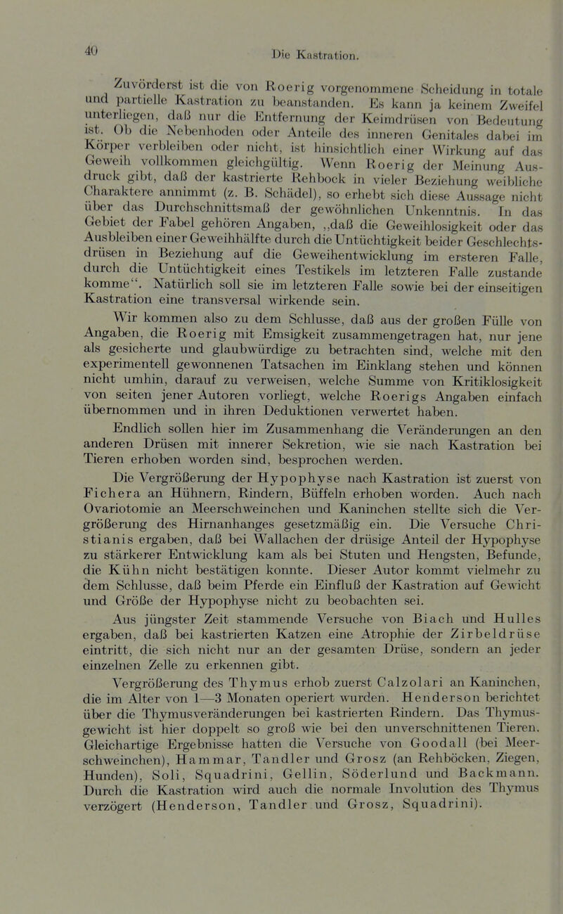 Zuvorderst ist die von Roerig vorgenommene Scheidung in totale und partielle Kastration zu beanstanden. Es kann ja keinem Zweifel unterliegen, daß nur die Entfernung der Keimdrüsen von Bedeutung ist. Ob die Nebenhoden oder Anteile des inneren Genitales dabei im Korper verbleiben oder nicht, ist hinsichtlich einer Wirkung auf das Geweih vollkommen gleichgültig. Wenn Roerig der Meinung Aus- druck gibt, daß der kastrierte Rehbock in vieler Beziehung weibliche Charaktere annimmt (z. B. Schädel), so erhebt sich diese Aussage nicht über das Durchschnittsmaß der gewöhnlichen Unkenntnis. In das Gebiet der Fabel gehören Angaben, „daß die Geweihlosigkeit oder das Ausbleiben einer Geweihhälfte durch die Untüchtigkeit beider Geschlechts- drüsen in Beziehung auf die Geweihentwicklung im ersteren Falle, durch die Untüchtigkeit eines Testikels im letzteren Falle zustande komme. Natürlich soll sie im letzteren Falle sowie bei der einseitigen Kastration eine transversal wirkende sein. Wir kommen also zu dem Schlüsse, daß aus der großen Fülle von Angaben, die Roerig mit Emsigkeit zusammengetragen hat, nur jene als gesicherte und glaubwürdige zu betrachten sind, welche mit den experimentell gewonnenen Tatsachen im Einklang stehen und können nicht umhin, darauf zu verweisen, welche Summe von Kritiklosigkeit von Seiten jener Autoren vorliegt, welche Roerigs Angaben einfach übernommen und in ihren Deduktionen verwertet haben. Endlich sollen hier im Zusammenhang die Veränderungen an den anderen Drüsen mit innerer Sekretion, wie sie nach Kastration bei Tieren erhoben worden sind, besprochen werden. Die Vergrößerung der Hypophyse nach Kastration ist zuerst von Fichera an Hühnern, Rindern, Büffeln erhoben worden. Auch nach Ovariotomie an Meerschweinchen und Kaninchen stellte sich die Ver- größerung des Hirnanhanges gesetzmäßig ein. Die Versuche Chri- stianis ergaben, daß bei Wallachen der drüsige Anteil der Hypophyse zu stärkerer Entwicklung kam als bei Stuten und Hengsten, Befunde, die Kühn nicht bestätigen konnte. Dieser Autor kommt vielmehr zu dem Schlüsse, daß beim Pferde ein Einfluß der Kastration auf Gewicht und Größe der Hjrpophyse nicht zu beobachten sei. Aus jüngster Zeit stammende Versuche von Biach und Hulles ergaben, daß bei kastrierten Katzen eine Atrophie der Zirbeldrüse eintritt, die sich nicht nur an der gesamten Drüse, sondern an jeder einzelnen Zelle zu erkennen gibt. Vergrößerung des Thymus erhob zuerst Calzolari an Kaninchen, die im Alter von 1—3 Monaten operiert wurden. Henderson berichtet über die Thymus Veränderungen bei kastrierten Rmdern. Das Thjnnus- gewicht ist hier doppelt so groß wie bei den unverschnittenen Tieren. Gleichartige Ergebnisse hatten die Versuche von Goodall (bei Meer- schweinchen), Hammar, Tandler und Grosz (an Rehböcken, Ziegen, Hunden), Soli, Squadrini, Gellin, Söderlund und Backmann. Durch die Kastration wird auch die normale Involution des Thymus verzögert (Henderson, Tandler und Grosz, Squadrini).