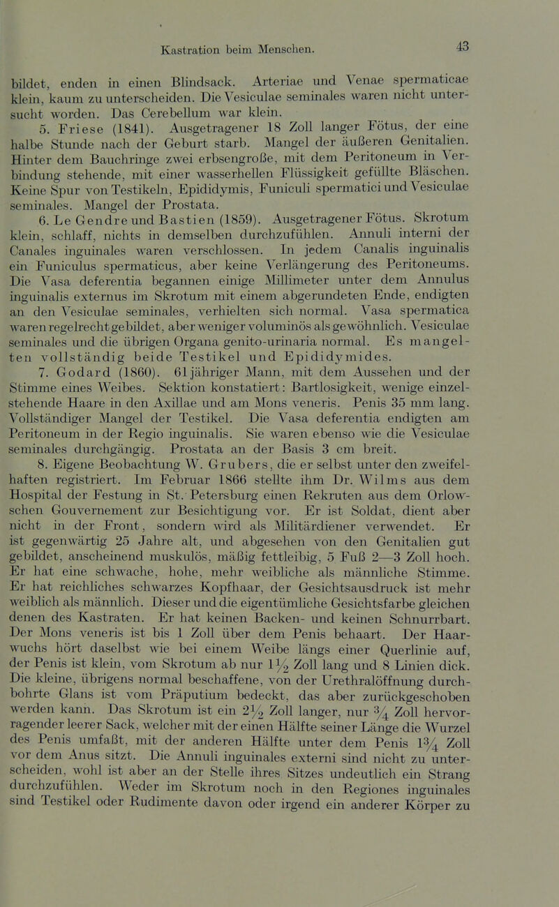 bildet, enden in einen Blindsack. Arteriae und Venae spermaticae klein, kaum zu unterscheiden. DieVesiculae seminales waren nicht unter- sucht worden. Das Cerebellum war klein. 5. Friese (1841). Ausgetragener 18 Zoll langer Fötus, der eine halbe Stunde nach der Geburt starb. Mangel der äußeren Genitalien. Hinter dem Bauchrmge zwei erbsengroße, mit dem Peritoneum in Ver- bindung stehende, mit einer wasserhellen Flüssigkeit gefüllte Bläschen. Kerne Spur von Testikeln, Epididymis, FunicuU spermatici und Vesiculae semmales. Mangel der Prostata. 6. Le Gendre und Bastien (1859). Ausgetragener Fötus. Skrotum klein, schlaff, nichts in demselben durchzufühlen. Annuli interni der Canales inguinales waren verschlossen. In jedem Canalis inguinalis em Funiculus spermaticus, aber keine Verlängerung des Peritoneums. Die Vasa deferentia begannen einige ]\lillimeter unter dem Annulus mgumalis externus im Skrotum mit einem abgerundeten Ende, endigten an den Vesiculae seminales, verhielten sich normal. Vasa spermatica waren regelrechtgebüdet, aber weniger voluminös als gewöhnlich. Vesiculae seminales und die übrigen Organa genito-urinaria normal. Es mangel- ten vollständig beide Testikel und Epididymides. 7. Godard (1860). 61 jähriger Mann, mit dem Aussehen und der Stimme eines Weibes. Sektion konstatiert: Bartlosigkeit, wenige einzel- stehende Haare in den Axülae und am Möns veneris. Penis 35 mm lang. Vollständiger Mangel der Testikel. Die Vasa deferentia endigten am Peritoneum in der Regio inguinalis. Sie waren ebenso wie die Vesiculae seminales durchgängig. Prostata an der Basis 3 cm breit. 8. Eigene Beobachtung W. Grubers, die er selbst unter den zweifel- haften registriert. Im Februar 1866 stellte ihm Dr. Wilms aus dem Hospital der Festung in St.'Petersburg einen Rekruten aus dem Orlow- schen Gouvernement zur Besichtigung vor. Er ist Soldat, dient aber nicht in der Front, sondern wird als Militärdiener verwendet. Er ist gegenwärtig 25 Jahre alt, und abgesehen von den Genitalien gut gebüdet, anscheinend muskulös, mäßig fettleibig, 5 Fuß 2—3 Zoll hoch. Er hat eine schwache, hohe, mehr weibliche als männliche Stimme. Er hat reichliches schwarzes Kopfhaar, der Gesichtsausdruck ist mehr weiblich als männlich. Dieser und die eigentümliche Gesichtsfarbe gleichen denen des Kastraten. Er hat keinen Backen- und keinen Schnurrbart. Der Möns veneris ist bis 1 Zoll über dem Penis behaart. Der Haar- wuchs hört daselbst wie bei einem Weibe längs einer Querlinie auf, der Penis ist klem, vom Skrotum ab nur 1^ Zoll lang und 8 Linien dick. Die kleine, übrigens normal beschaffene, von der Urethralöffnung durch- bohrte Glans ist vom Präputium bedeckt, das aber zurückgeschoben werden kann. Das Skrotum ist ein 2i/^ Zoll langer, nur % Zoll hervor- ragender leerer Sack, welcher mit der einen Hälfte seiner Länge die Wurzel des Penis umfaßt, mit der anderen Hälfte unter dem Penis 1% Zoll vor dem Anus sitzt. Die Annuli ingumales externi sind nicht zu unter- scheiden, wohl ist aber an der Stelle ihres Sitzes undeutlich ein Strang durchzufühlen. Weder im Skrotum noch in den Regiones inguinales sind Testikel oder Rudimente davon oder irgend ein anderer Körper zu