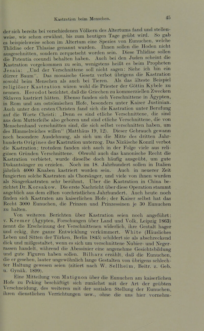 der sich bereits bei verschiedenen Völkern des Altertums fand und stellen- weise, wie schon erwähnt, bis zum heutigen Tage geübt wird. So gab es beispielsweise schon im Altertum eine Spezies von Eunuchen, welche Thlidiae oder Thlasiae genannt wurden. Ihnen sollen die Hoden nicht ausgeschnitten, sondern zerquetscht worden sein. Diese Thlidiae sollen die Potentia coeundi behalten haben. Auch bei den Juden scheint die Kastration vorgekommen zu sein, wenigstens heißt es beim Propheten Jesaia: „Und der Verschnittene soll nicht sagen: Siehe ich bin ein dürrer Baum. Das mosaische Gesetz verbot übrigens die Kastration sowohl beim Menschen als auch bei Tieren. Als das älteste Beispiel religiöser Kastration wären wohl die Priester der Göttin Kybele zu nennen. Her odo t berichtet, daß die Griechen zu kommerziellen Zwecken Sklaven kastriert hätten. Ebenso fanden sich Verschnittene in Ägypten, in Rom und am oströmischen Hofe, besonders unt^r Kaiser Justinian. Auch unter den ersten Christen fand sich die Kastration unter Berufung auf die Worte Christi: ,,Denn es sind etliche Verschnittene, die sind aus dem Mutterleibe also geboren und sind etliche Verschnittene, die von Menschenhand verschnitten sind, die sich selbst verschnitten haben, um des Himmelreiches willen (Matthäus 19, 12). Dieser Gebrauch gewann noch besondere Ausdehnung, als sich um die Mitte des dritten Jahr- hunderts Origines der Kastration unterzog. Das Nizäische Konzil verbot die Kastration; trotzdem fanden sich auch in der Folge viele aus reli- giösen Gründen Verschnittene. Obwohl auch das kanonische Recht die Kastration verbietet, wurde dieselbe doch häufig ausgeübt, um gute Diskantsänger zu erzielen. Noch im 18. Jahrhundert sollen in Italien jährlich 4000 Knaben kastriert worden sein. Auch in neuerer Zeit fungierten solche Kastraten als Chorsänger, und viele von ihnen wurden als Sängerkastraten sehr berühmt. Über die Kastration in China be- richtet Dr. Korsakow. Die erste Nachricht über diese Operation stammt angeblich aus dem elften vorchristlichen Jahrhundert. Auch heute noch finden sich Kastraten am kaiserlichen Hofe; der Kaiser selbst hat das Recht 3000 Eunuchen, die Prinzen und Prinzessinen je 30 Eunuchen zu halten. Von weiteren Berichten über Kastration seien noch angeführt: V. Krem er (Ägypten, Forschungen über Land und Volk, Leipzig 1863) nennt die Erscheinung der Verschnittenen widerlich, ihre Gestalt hager und eckig, ihre ganze Entwicklung verkümmert. White (Häusliches Leben und Sitten der Türken, Berlin 1845) schildert sie als abschreckend dick und mißgestaltet, wenn es sich um verschnittene Nubier- und Neger- rassen handelt, während die Abessinier eine angenehme Gesichtsbildung und gute Figuren haben sollen. Bilharz erzählt, daß die Eunuchen, die er gesehen, lauter ungewöhnlich lange Gestalten von übrigens schlech- ter Haltung gewesen seien (zitiert nach W. Seilheim, Beitr. z. G«b. u. Gynäk. 1899). Eine Mitteilung von Matignon über die Eunuchen am kaiserlichen Hofe zu Pekuig beschäftigt sich zunächst mit der Art der geübten Verschneidung, des weiteren mit der sozialen Stellung der Eunuchen, ihren dienstlichen Verrichtungen usw., ohne die uns hier vornehm-