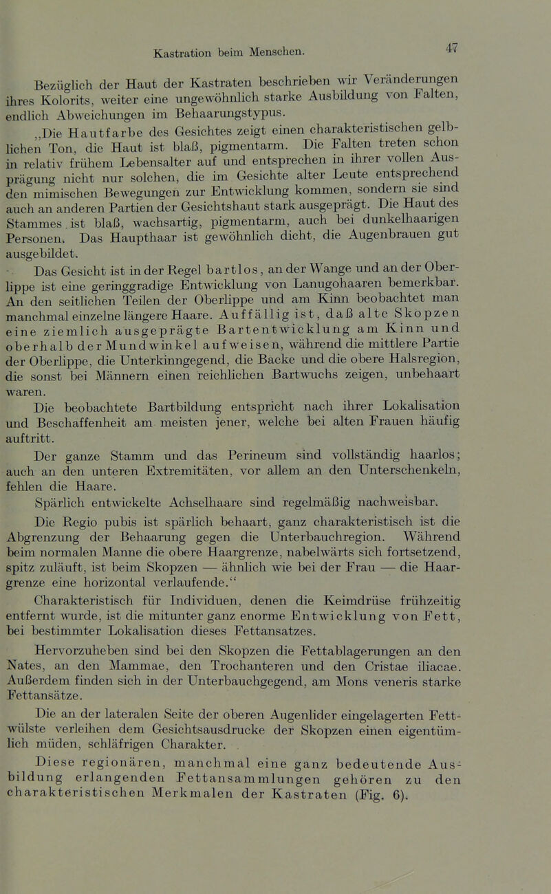 Bezüglich der Haut der Kastraten beschrieben wir Veränderungen ihres Kolorits, weiter eine ungewöhnlich starke Ausbildung von Falten, endlich Abweichungen im Behaarungstypus. Die Hautfarbe des Gesichtes zeigt einen charakteristischen gelb- lichen Ton, die Haut ist blaß, pigmentarm. Die Falten treten schon in relativ frühem Lebensalter auf und entsprechen m ihrer vollen Aus- prägung nicht nur solchen, die im Gesichte alter Leute entsprechend den mimischen Bewegungen zur Entwicklung kommen, sondern sie sind auch an anderen Partien der Gesichtshaut stark ausgeprägt. Die Haut des Stammes , ist blaß, wachsartig, pigmentarm, auch bei dunkelhaarigen Personen. Das Haupthaar ist gewöhnlich dicht, die Augenbrauen gut ausgebildet. Das Gesicht ist in der Regel bartlos, an der Wange und an der Ober- lippe ist eine geringgradige Entwicklung von Lanugohaaren bemerkbar. An den seitlichen Teilen der Oberlippe und am Kinn beobachtet man manchmal einzelne längere Haare. Auffällig ist, daß alte Skopzen eine ziemlich ausgeprägte Bartentwicklung am Kinn und oberhalb der Mundwinkel aufweisen, während die mittlere Partie der Oberlippe, die Unterkmngegend, die Backe und die obere Halsregion, die sonst bei Männern einen reichlichen Bartwuchs zeigen, unbehaart waren. Die beobachtete Bartbildung entspricht nach ihrer Lokalisation und Beschaffenheit am meisten jener, welche bei alten Frauen häufig auftritt. Der ganze Stamm und das Perineum sind vollständig haarlos; auch an den unteren Extremitäten, vor allem an den Unterschenkeln, fehlen die Haare. Spärlich entwickelte Achselhaare sind regelmäßig nachweisbar. Die Regio pubis ist spärlich behaart, ganz charakteristisch ist die Abgrenzung der Behaarung gegen die Unterbauchregion. Während beim normalen Manne die obere Haargrenze, nabelwärts sich fortsetzend, spitz zuläuft, ist beim Skopzen — ähnlich wie bei der Frau — die Haar- grenze eine horizontal verlaufende. Charakteristisch für Individuen, denen die Keimdrüse frühzeitig entfernt wurde, ist die mitunter ganz enorme Entwicklung von Fett, bei bestimmter Lokalisation dieses Fettansatzes. Hervorzuheben sind bei den Skopzen die Fettablagerungen an den Nates, an den Mammae, den Trochanteren und den Cristae iliacae. Außerdem finden sich in der Unterbauchgegend, am Möns veneris starke Fettansätze, Die an der lateralen Seite der oberen Augenlider eingelagerten Fett^ Wülste verleihen dem Gesichtsausdrucke der Skopzen einen eigentüm- lich müden, schläfrigen Charakter. Diese regionären, manchmal eine ganz bedeutende Aus- bildung erlangenden Fettansammlungen gehören zu den charakteristischen Merkmalen der Kastraten (Fig. 6).