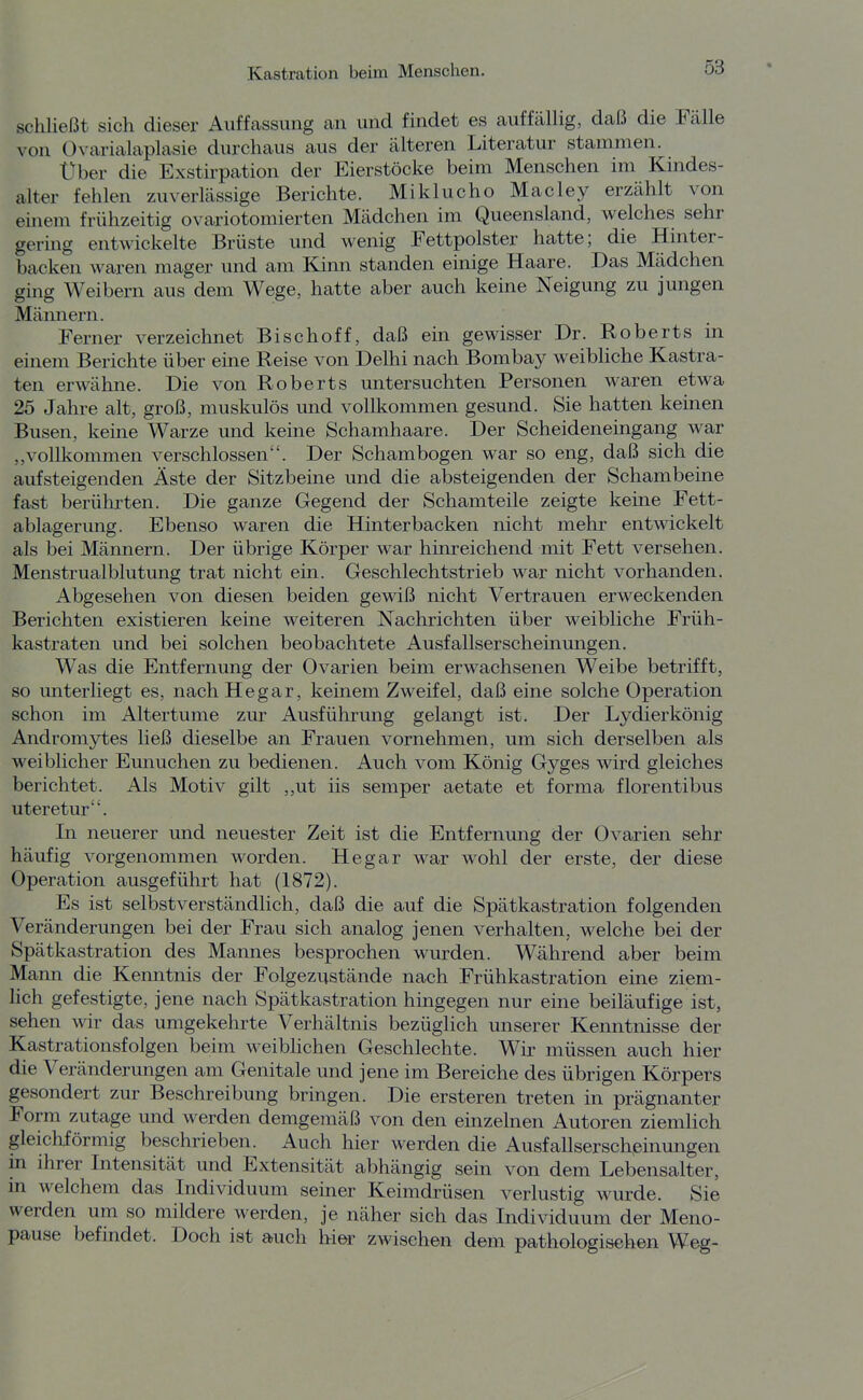 schließt sich dieser Auffcassung an und findet es auffällig, daß die Fälle von Ovarialaplasie durchaus aus der älteren Literatur stammen. Uber die Exstirpation der Eierstöcke beim Menschen im Kindes- alter fehlen zuverlässige Berichte. Miklucho Macley erzählt von einem frühzeitig ovariotomierten Mädchen im Queensland, welches sehr gering entwickelte Brüste und wenig Fettpolster hatte; die Hinter- backen waren mager und am Kinn standen einige Haare. Das Mädchen ging Weibern aus dem Wege, hatte aber auch keine Neigung zu jungen Männern. Ferner verzeichnet Bischoff, daß ein gewisser Dr. Roberts in einem Berichte über eine Reise von Delhi nach Bombay weibHche Kastra- ten erwähne. Die von Roberts untersuchten Personen waren etwa 25 Jahre alt, groß, muskulös und vollkommen gesund. Sie hatten keüien Busen, keine Warze und keine Schamhaare. Der Scheideneingang war „vollkommen verschlossen. Der Schambogen war so eng, daß sich die aufsteigenden Äste der Sitzbeine und die absteigenden der Schambeine fast berührten. Die ganze Gegend der Schamteile zeigte keine Fett- ablagerung. Ebenso waren die Hinterbacken nicht mehr entwickelt als bei Männern. Der übrige Körper war hinreichend mit Fett versehen. Menstrualblutung trat nicht ein. Geschlechtstrieb war nicht vorhanden. Abgesehen von diesen beiden gewiß nicht Vertrauen erweckenden Berichten existieren keine weiteren Nachrichten über weibliche Früh- kastraten und bei solchen beobachtete Ausfallserscheinungen. Was die Entfernung der Ovarien beim erwachsenen Weibe betrifft, so unterliegt es, nach Hegar, keinem Zweifel, daß eine solche Operation schon im Altertume zur Ausführung gelangt ist. Der Lydierkönig Andromytes ließ dieselbe an Frauen vornehmen, um sich derselben als weiblicher Emiuchen zu bedienen. Auch vom König Gyges wird gleiches berichtet. Als Motiv gilt ,,ut iis Semper aetate et forma florentibus uteretur. In neuerer und neuester Zeit ist die Entfernung der Ovarien sehr häufig vorgenommen worden. Hegar war wohl der erste, der diese Operation ausgeführt hat (1872). Es ist selbstverständlich, daß die auf die Spätkastration folgenden Veränderungen bei der Frau sich analog jenen verhalten, welche bei der Spätkastration des Mannes besprochen wurden. Während aber beim Mann die Kenntnis der Folgezustände nach Frühkastration eine ziem- lich gefestigte, jene nach Spätkastration hingegen nur eine beiläufige ist, sehen wir das umgekehrte Verhältnis bezüghch unserer Kenntnisse der Kastrationsfolgen beim weiblichen Geschlechte. Wir müssen auch hier die Veränderungen am Genitale und jene im Bereiche des übrigen Körpers gesondert zur Beschreibung bringen. Die ersteren treten in prägnanter Form zutage und werden demgemäß von den einzelnen Autoren ziemlich gleichförmig beschrieben. Auch hier werden die Ausfallserschpinungen m ihrer Intensität und Extensität abhängig sein von dem Lebensalter, m welchem das Individuum seiner Keimdrüsen verlustig wurde. Sie werden um so mildere werden, je näher sich das Individuum der Meno- pause befindet. Doch ist auch hier zwischen dem pathologischen Weg-