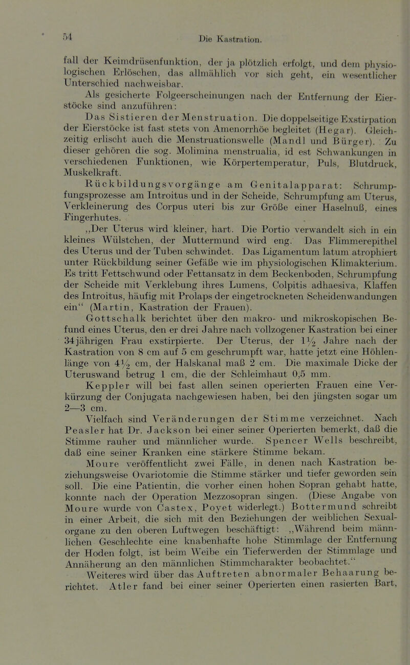 fall der Keimdrüsenfunktion, der ja plötzlich erfolgt, und dem physio- logischen Erlöschen, das allmählich vor sich geht, ein wesentlicher Unterschied nachweisbar. Als gesicherte Folgeerscheinungen nach der Entfernung der Eier- stöcke sind anzuführen: Das Sistieren der Menstruation. Die doppelseitige Exstirpation der Eierstöcke ist fast stets von Amenorrhöe begleitet (Hegar). Gleich- zeitig erlischt auch die Menstruationswelle (Mandl und Bürger). Zu dieser gehören die sog. Molimina menstrualia, id est Schwankungen in verschiedenen Funktionen, wie Körpertemperatur, Puls, Blutdruck Muskelkraft. Rückbildungsvorgänge am Genitalapparat: Schrump- fungsprozesse am Introitus und in der Scheide, Schrumpfung am Uterus, Verkleinerung des Corpus uteri bis zur Größe einer Haselnuß, eines Fingerhutes. ,,Der Uterus wird kleiner, hart. Die Portio verwandelt sich in ein kleines Wülstchen, der Muttermund wird eng. Das Flimmerepithel des Uterus und der Tuben schwindet. Das Ligamentum latum atrophiert unter Rückbildung seiner Gefäße wie im physiologischen Klimakterium. Es tritt Fettschwund oder Fettansatz in dem Beckenboden, Schrumpfung der Scheide mit Verklebung ihres Lumens, Colpitis adhaesiva. Klaffen des Introitus, häufig mit Prolaps der eingetrockneten Scheidenwandungen ein (Martin, Kastration der Frauen). Gottschalk berichtet über den makro- und mikroskopischen Be- fund eines Uterus, den er drei Jahre nach vollzogener Kastration bei einer 34jährigen Frau exstirpierte. Der Uterus, der 1^2 Jahre nach der Kastration von 8 cm auf 5 cm geschrumpft war, hatte jetzt eine Höhlen- länge von 4^ cm, der Halskanal maß 2 cm. Die maximale Dicke der Uteruswand betrug 1 cm, die der Schleimhaut 0,5 mm. Keppler will bei fast allen seinen operierten Frauen eine Ver- kürzung der Conjugata nachgewiesen haben, bei den jüngsten sogar um 2—3 cm. Vielfach sind Veränderungen der Stimme verzeichnet. Nach Peasler hat Dr. Jackson bei einer seiner Operierten bemerkt, daß die Stimme rauher und männlicher wurde. Spencer Wells beschreibt, daß eine seiner Kranken eine stärkere Stimme bekam. Moure veröffentlicht zwei Fälle, in denen nach Kastration be- ziehungsweise Ovariotomie die Stimme stärker und tiefer geworden sein soll. Die eine Patientin, die vorher einen hohen Sopran gehabt hatte, konnte nach der Operation Mezzosopran singen. (Diese Angabe von Moure wurde von Castex, Poyet widerlegt.) Bottermund schreibt in einer Arbeit, die sich mit den Beziehungen der weibhchen Sexual- organe zu den oberen Luftwegen beschäftigt: ,,Während beim männ- lichen Geschlechte eine knabenhafte hohe Stimmlage der Entfernung der Hoden folgt, ist beim Weibe ein Tieferwerden der Stimmlage und Annäherung an den männlichen Stimmcharakter beobachtet. Weiteres wird über das Auf treten abnormaler Behaarung be- richtet. Atler fand bei einer seiner Operierten einen rasierten Bart,