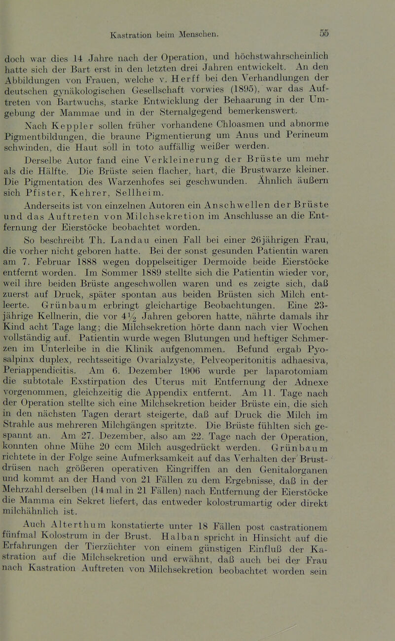 doch war dies 14 Jahre nach der Operation, und höchstwahrscheinhch hatte sich der Bart erst in den letzten drei Jahren entwickelt. An den Abbildungen von Frauen, welche v. Herff bei den Verhandlungen der deutschen gynäkologischen Gesellschaft vorwies (1895), war das Auf- treten von Bartwuchs, starke Entwicklung der Behaarung m der Um- gebung der Mammae und in der Sternalgegend bemerkenswert. Nach Keppler sollen früher vorhandene Chloasmen und abnorme Pigmentbildungen, die braune Pigmentierung um Anus und Perineum schwinden, die Haut soll in toto auffällig weißer werden. Derselbe Autor fand eine Verkleinerung der Brüste um mehr als die Hälfte. Die Brüste seien flacher, hart, die Brustwarze kleiner. Die Pigmentation des Warzenhofes sei geschwunden. Ähnüch äußern sich Pfister, Kehrer, Seilheim. Anderseits ist von einzelnen Autoren ein Anschwellen der Brüste und das Auftreten von Milchsekretion im Anschlüsse an die Ent- fernung der Eierstöcke beobachtet worden. So beschreibt Th. Landau einen Fall bei einer 26jährigen Frau, die vorher nicht geboren hatte. Bei der sonst gesunden Patientin waren am 7. Februar 1888 wegen doppelseitiger Dermoide beide Eierstöcke entfernt worden. Im Sommer 1889 stellte sich die Patientin wieder vor, weil ihre beiden Brüste angeschwollen waren und es zeigte sich, daß zuerst auf Druck, später spontan aus beiden Brüsten sich Milch ent- leerte. Grünbaum erbringt gleichartige Beobachtungen. Eine 23- jährige Kellnerin, die vor 414 Jahren geboren hatte, nährte damals ihr Kind acht Tage lang; die Milchsekretion hörte dann nach vier Wochen vollständig auf. Patientin wurde wegen Blutungen und heftiger Schmer- zen im Unterleibe in die Klinik aufgenommen. Befund ergab Pyo- salpinx duplex, rechtsseitige Ovarialzyste, Pelveoperitonitis adhaesiva, Periappendicitis. Am 6. Dezember 1906 wurde per laparotomiam die subtotale Exstirpation des Uterus mit Entfernung der Adnexe vorgenommen, gleichzeitig die Appendix entfernt. Am 11. Tage nach der Operation stellte sich ehie Milchsekretion beider Brüste ein, die sich in den nächsten Tagen derart steigerte, daß auf Druck die Milch im Strahle aus mehreren Milchgängen spritzte. Die Brüste fühlten sich ge- spannt an. Am 27. Dezember, also am 22. Tage nach der Operation, konnten ohne Mühe 20 ccm Milch ausgedrückt werden. Grünbaum richtete in der Folge seine Aufmerksamkeit auf das Verhalten der' Brust- drüsen nach größeren operativen Eingriffen an den Genitalorganen und kommt an der Hand von 21 Fällen zu dem Ergebnisse, daß in der Mehjzahl derselben (14 mal in 21 Fällen) nach Entfernung der Eierstöcke die Mamma ein Sekret liefert, das entweder kolostrumartig oder direkt railchähnlich ist. Auch Alterth um konstatierte unter 18 Fällen post castrationem fünfmal Kolostrum in der Brust. Halban spricht in Hinsicht auf die Erfahrungen der Tierzüchter von einem günstigen Einfluß der Ka- stration auf die Mi Ich Sekretion und erwähnt, daß auch bei der Frau nach Kastration Auftreten von Milchsekretion beobachtet worden sein