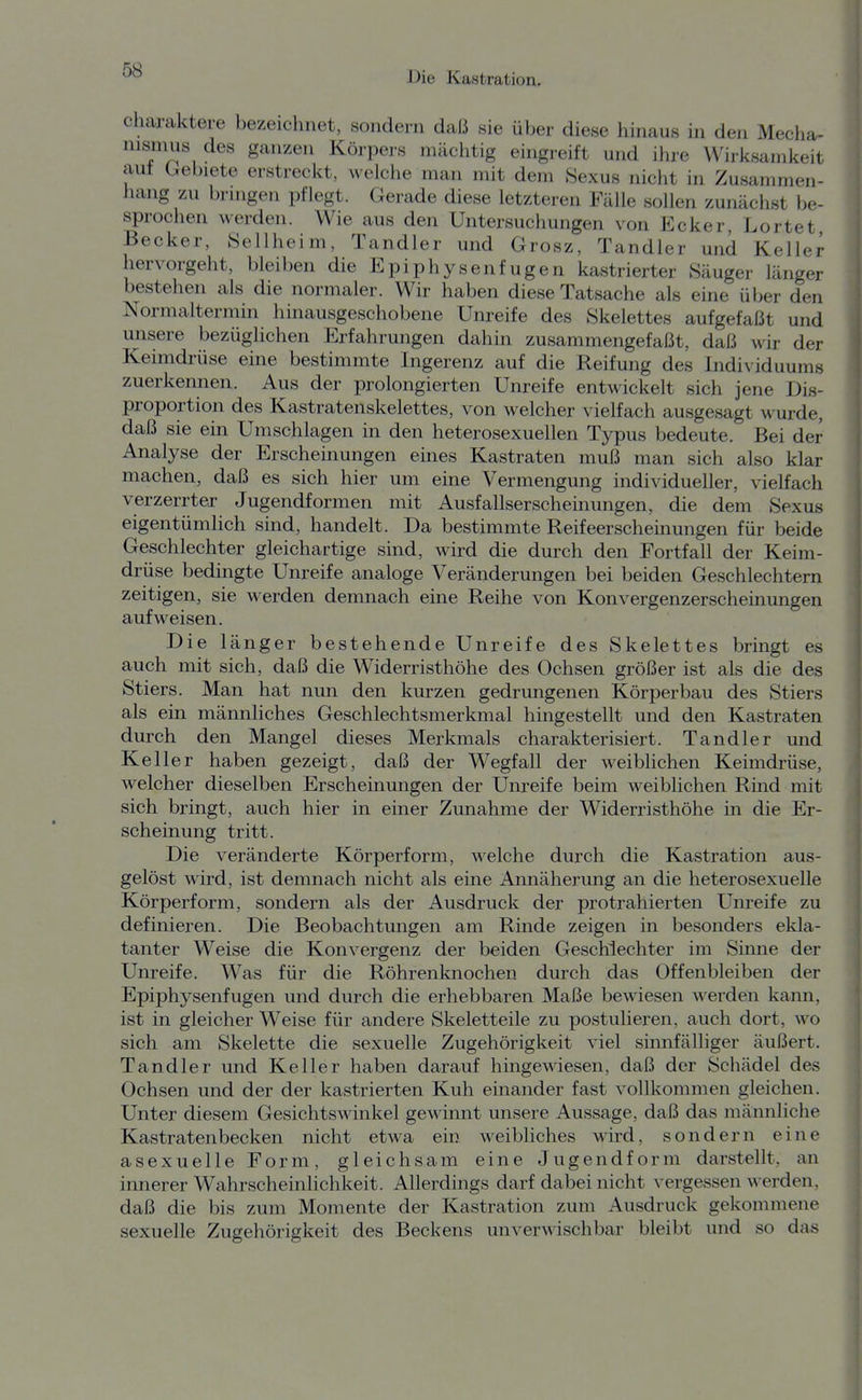 Charaktere bezeichnet, sondern daß sie über diese hinaus in den Mecha- nismus des ganzen Körpers mächtig eingreift und ihre Wirksamkeit aut (^el)iete erstreckt, welche man mit dem Sexus nicht in Zusammen- hang zu bringen pflegt. Gerade diese letzteren Fälle sollen zunächst be- sprochen werden. Wie aus den Untersuchungen von Ecker Lortet Becker, Sellheim, Tandler und Grosz, Tandler und Keller hervorgeht, bleiben die Epiphysenfugen kastrierter Säuger länger bestehen als die normaler. Wir haben diese Tatsache als eine über den Normaltermin hinausgeschobene Unreife des Skelettes aufgefaßt und unsere bezüglichen Erfahrungen dahin zusammengefaßt, daß wir der Keimdrüse eine bestimmte Ingerenz auf die Reifung des Individuums zuerkennen. Aus der prolongierten Unreife entwickelt sich jene Dis- proportion des Kastratenskelettes, von welcher vielfach ausgesagt wurde, daß sie ein Umschlagen in den heterosexuellen Typus bedeute. Bei der Analyse der Erscheinungen eines Kastraten muß man sich also klar machen, daß es sich hier um eine Vermengung individueller, vielfach verzerrter Jugendformen mit Ausfallserschemungen, die dem Sexus eigentümlich sind, handelt. Da bestimmte Reifeerscheinungen für beide Geschlechter gleichartige sind, wird die durch den Fortfall der Keim- drüse bedingte Unreife analoge Veränderungen bei beiden Geschlechtern zeitigen, sie werden demnach eine Reihe von Konvergenzerscheiiiungen aufweisen. Die länger bestehende Unreife des Skelettes bringt es auch mit sich, daß die Widerristhöhe des Ochsen größer ist als die des Stiers. Man hat nun den kurzen gedrungenen Körperbau des Stiers als ein männliches Geschlechtsmerkmal hingestellt und den Kastraten durch den Mangel dieses Merkmals charakterisiert. Tändler und Keller haben gezeigt, daß der Wegfall der weiblichen Keimdrüse, welcher dieselben Erscheinungen der Unreife beim weiblichen Rind mit sich bringt, auch hier in einer Zunahme der Widerristhöhe in die Er- scheinung tritt. Die veränderte Körperform, welche durch die Kastration aus- gelöst wird, ist demnach nicht als eine Annäherung an die heterosexuelle Körperform, sondern als der Ausdruck der protrahierten Unreife zu definieren. Die Beobachtungen am Rinde zeigen in besonders ekla- tanter Weise die Konvergenz der beiden Geschlechter im Sinne der Unreife. Was für die Röhrenknochen durch das Offenbleiben der Epiphysenfugen und durch die erhebbaren Maße bewiesen werden kann, ist in gleicher Weise für andere Skeletteile zu postulieren, auch dort, wo sich am Skelette die sexuelle Zugehörigkeit viel sinnfälliger äußert. Tändler und Keller haben darauf hingeAviesen, daß der Schädel des Ochsen und der der kastrierten Kuh einander fast vollkommen gleichen. Unter diesem Gesichtswinkel gewinnt unsere Aussage, daß das männliche Kastratenbecken nicht etwa ein weibliches wird, sondern eine asexuelle Form, gleichsam eine Jugendform darstellt, an innerer Wahrscheinlichkeit. Allerdings darf dabei nicht vergessen werden, daß die bis zum Momente der Kastration zum Ausdruck gekommene sexuelle Zugehörigkeit des Beckens unverwischbar bleibt und so das