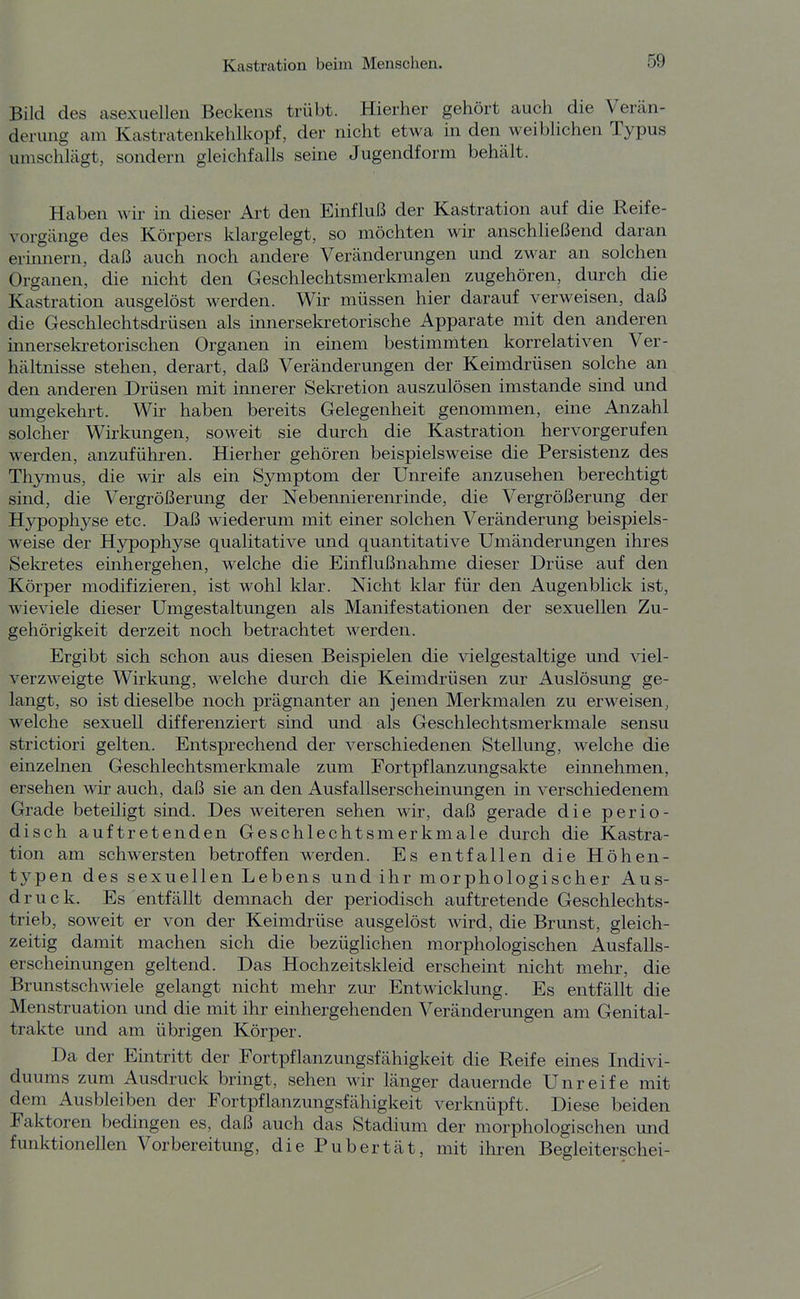 Bild des asexuellen Beckens trübt. Hierher gehört auch die Verän- derung am Kastratenkehlkopf, der nicht etwa in den weiblichen Typus umschlägt, sondern gleichfalls seine Jugendform behält. Haben wir in dieser Art den Einfluß der Kastration auf die Reife- vorgänge des Körpers klargelegt, so möchten wir anschließend daran eriimern, daß auch noch andere Veränderungen und zwar an solchen Organen, die nicht den Geschlechtsmerkmalen zugehören, durch die Kastration ausgelöst werden. Wir müssen hier darauf verweisen, daß die Geschlechtsdrüsen als innersekretorische Apparate mit den anderen innerseliretorischen Organen in einem bestimmten korrelativen Ver- hältnisse stehen, derart, daß Veränderungen der Keimdrüsen solche an den anderen Drüsen mit innerer Sekretion auszulösen imstande sind und umgekehrt. Wir haben bereits Gelegenheit genommen, eine Anzahl solcher Wirkungen, soweit sie durch die Kastration hervorgerufen werden, anzuführen. Hierher gehören beispielsweise die Persistenz des Thymus, die wir als ein Symptom der Unreife anzusehen berechtigt sind, die Vergrößerung der Nebennierenrinde, die Vergrößerung der Hypophj^se etc. Daß wiederum mit einer solchen Veränderung beispiels- weise der Hypophyse qualitative und quantitative Umänderungen ihres Sekretes einhergehen, welche die Einflußnahme dieser Drüse auf den Körper modifizieren, ist wohl klar. Nicht klar für den Augenblick ist, wieviele dieser Umgestaltungen als Manifestationen der sexuellen Zu- gehörigkeit derzeit noch betrachtet werden. Ergibt sich schon aus diesen Beispielen die vielgestaltige und viel- verzweigte Wirkung, welche durch die Keimdrüsen zur Auslösung ge- langt, so ist dieselbe noch prägnanter an jenen Merkmalen zu erweisen, welche sexuell differenziert sind und als Geschlechtsmerkmale sensu strictiori gelten. Entsprechend der verschiedenen Stellung, welche die einzelnen Geschlechtsmerkmale zum Fortpflanzungsakte einnehmen, ersehen wir auch, daß sie an den Ausfallserscheinungen in verschiedenem Grade beteiligt sind. Des weiteren sehen wir, daß gerade die perio- disch auftretenden Geschlechtsmerkmale durch die Kastra- tion am schwersten betroffen w^erden. Es entfallen die Höhen- typen des sexuellen Lebens und ihr morphologischer Aus- druck. Es entfällt demnach der periodisch auftretende Geschlechts- trieb, soweit er von der Keimdrüse ausgelöst wird, die Brunst, gleich- zeitig damit machen sich die bezüglichen morphologischen Ausfalls- erscheinungen geltend. Das Hochzeitskleid erscheint nicht mehr, die Brunstschwiele gelangt nicht mehr zur Entwicklung. Es entfällt die Menstruation und die mit ihr einhergehenden Veränderungen am Genital- trakte und am übrigen Körper. Da der Eintritt der Fortpflanzungsfähigkeit die Reife eines Indivi- duums zum Ausdruck bringt, sehen wir länger dauernde Unreife mit dem Ausbleiben der Fortpflanzungsfähigkeit verknüpft. Diese beiden Faktoren bedingen es, daß auch das Stadium der morphologischen mid funktionellen Vorbereitung, die Pubertät, mit ihren Begleiterschei-